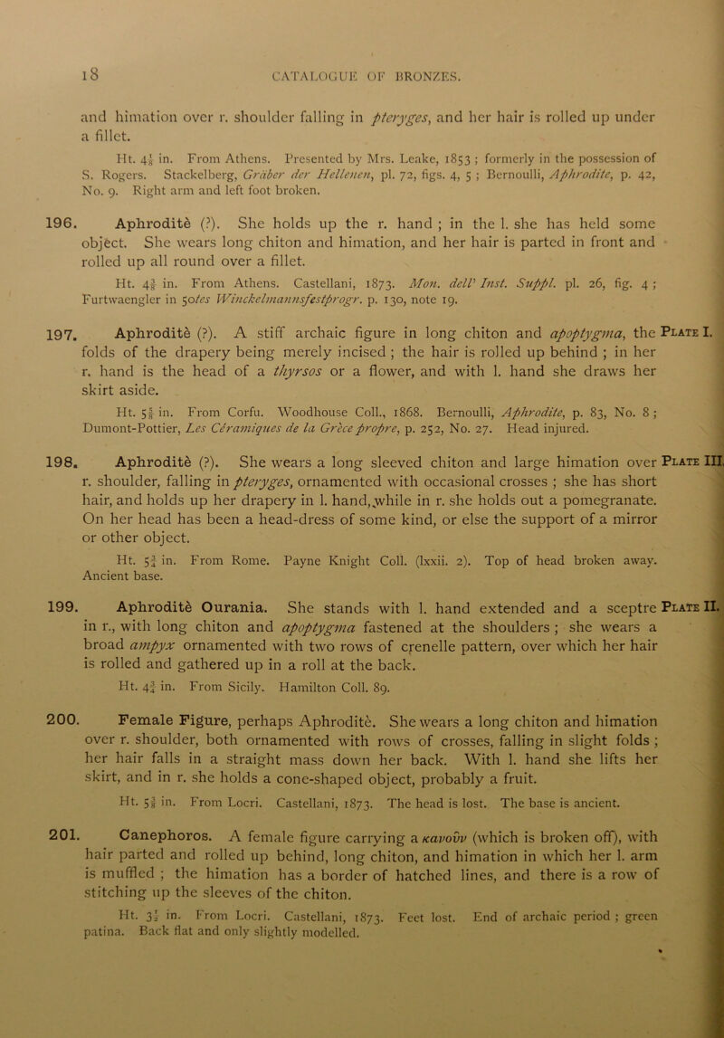 and himation over r. shoulder falling in pteryges, and her hair is rolled up under a fillet. Ht. 4s in. From Athens. Presented by Mrs. Leake, 1853 ; formerly in the possession of S. Rogers. Stackelberg, Grciber der Hellencn, pi. 72, figs. 4, 5 ; Bernoulli, Aphrodite, p. 42, No. 9. Right arm and left foot broken. 196. Aphrodite (?). She holds up the r. hand ; in the 1. she has held some object. She wears long chiton and himation, and her hair is parted in front and rolled up all round over a fillet. Pit. 4f in. From Athens. Castellani, 1873. Mon. dell Inst. Siippl. pi. 26, fig. 4 ; Furtwaengler in 50/^ Winckelmannsfestprogr. p. 130, note 19. 197. Aphrodite (?). A stiff archaic figure in long chiton and apoptygma, the Plate I. folds of the drapery being merely incised ; the hair is rolled up behind ; in her r. hand is the head of a thyrsos or a flower, and with 1. hand she draws her skirt aside. Ht. 5| in. From Corfu. Woodhouse Coll., 1868. Bernoulli, Aphrodite, p. 83, No. 8; Dumont-Pottier, Les Ceramiques de la Grecepropre, p. 252, No. 27. Head injured. 198. Aphrodite (?). She wears a long sleeved chiton and large himation over Plate III, l*. shoulder, falling in pteryges, ornamented with occasional crosses ; she has short hair, and holds up her drapery in 1. hand,.while in r. she holds out a pomegranate. On her head has been a head-dress of some kind, or else the support of a mirror or other object. Ht. 5f in. From Rome. Payne Knight Coll, (lxxii. 2). Top of head broken away. Ancient base. 199. Aphrodite Ourania. She stands with 1. hand extended and a sceptre Plate II. in r., with long chiton and apoptygma fastened at the shoulders ; she wears a broad ampyx ornamented with two rows of crenelle pattern, over which her hair is rolled and gathered up in a roll at the back. Ht. 4f in. From Sicily. Hamilton Coll. 89. 200. Female Figure, perhaps Aphrodite. She wears a long chiton and himation over r. shoulder, both ornamented with rows of crosses, falling in slight folds ; her hair falls in a straight mass down her back. With 1. hand she lifts her skirt, and in r. she holds a cone-shaped object, probably a fruit. Ht. 5f in. From Locri. Castellani, 1873. The head is lost. The base is ancient. 201. Canephoros. A female figure carrying a rcavovv (which is broken off), with hair parted and rolled up behind, long chiton, and himation in which her 1. arm is muffled ; the himation has a border of hatched lines, and there is a row of stitching up the sleeves of the chiton. * Ht. 3} in. From Locri. Castellani, 1873. Feet lost. End of archaic period ; green patina. Back flat and only slightly modelled.