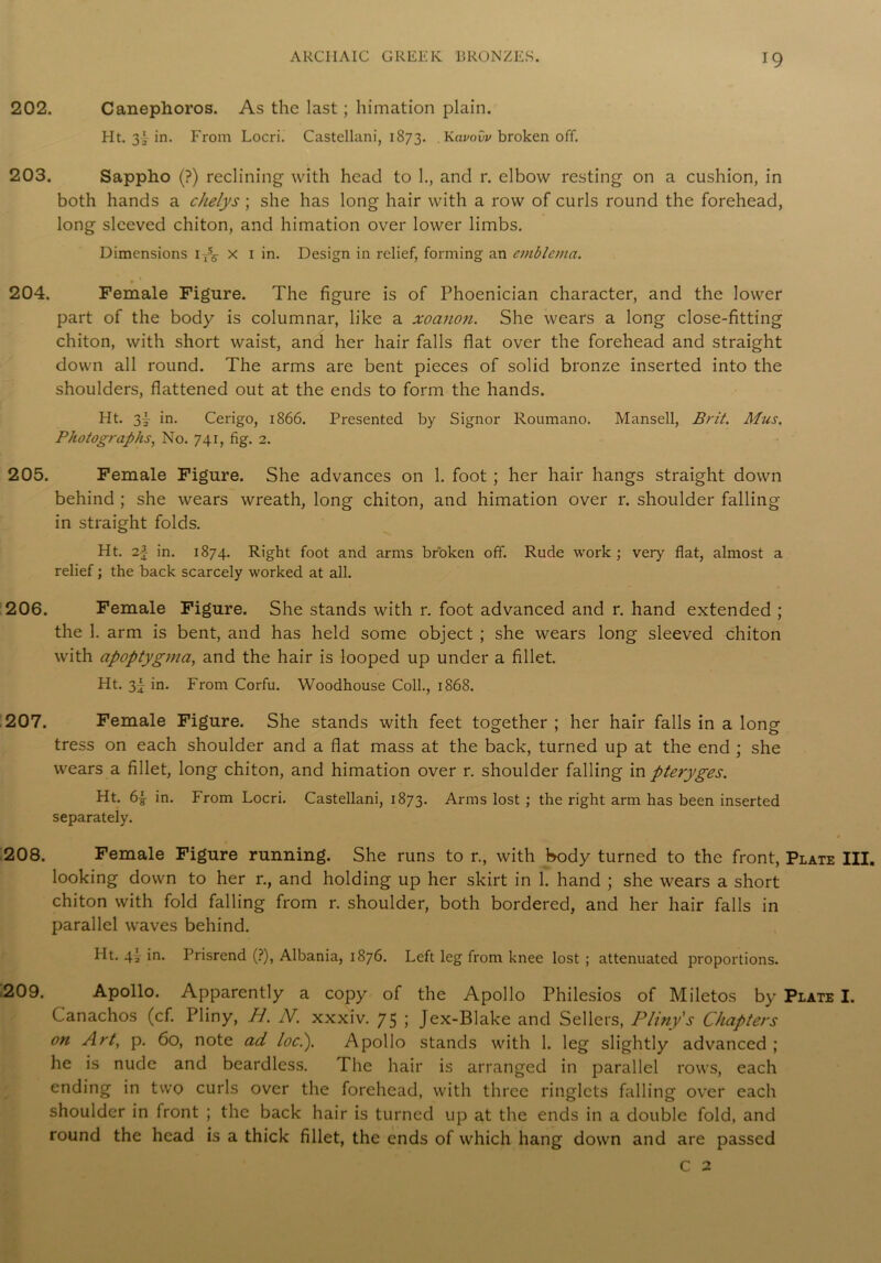 202. Canephoros. As the last; himation plain. Ht. 3'-in. From Locri. Castellani, 1873. . Kavovv broken off. 203. Sappho (?) reclining with head to 1., and r. elbow resting on a cushion, in both hands a cJielys; she has long hair with a row of curls round the forehead, long sleeved chiton, and himation over lower limbs. Dimensions i-A x 1 in. Design in relief, forming an emblema. 204. Female Figure. The figure is of Phoenician character, and the lower part of the body is columnar, like a xoanon. She wears a long close-fitting chiton, with short waist, and her hair falls flat over the forehead and straight down all round. The arms are bent pieces of solid bronze inserted into the shoulders, flattened out at the ends to form the hands. Ht. 3y in. Cerigo, 1866. Presented by Signor Roumano. Mansell, Brit. Mus. Photographs, No. 741, fig. 2. 205. Female Figure. She advances on 1. foot ; her hair hangs straight down behind ; she wears wreath, long chiton, and himation over r. shoulder falling in straight folds. Ht. 2} in. 1874. Right foot and arms broken off. Rude work ; very flat, almost a relief; the back scarcely worked at all. 206. Female Figure. She stands with r. foot advanced and r. hand extended ; the 1. arm is bent, and has held some object ; she wears long sleeved chiton with apoptygma, and the hair is looped up under a fillet. Ht. 3j in. From Corfu. Woodhouse Coll., 1868. 207. Female Figure. She stands with feet together ; her hair falls in a long tress on each shoulder and a flat mass at the back, turned up at the end ; she wears a fillet, long chiton, and himation over r. shoulder falling in pteryges. Ht. 6£ in. From Locri. Castellani, 1873. Arms lost ; the right arm has been inserted separately. 208. Female Figure running. She runs to r., with body turned to the front, Plate III. looking down to her r., and holding up her skirt in 1. hand ; she wears a short chiton with fold falling from r. shoulder, both bordered, and her hair falls in parallel waves behind. Ht. 4^ in. Prisrend (?), Albania, 1876. Left leg from knee lost ; attenuated proportions. 209. Apollo. Apparently a copy of the Apollo Philesios of Miletos by Plate I. Canachos (cf. Pliny, H. N. xxxiv. 75 ; Jex-Blake and Sellers, Pliny's Chapters on Art, p. 60, note ad loci). Apollo stands with 1. leg slightly advanced ; he is nude and beardless. The hair is arranged in parallel rows, each ending in two curls over the forehead, with three ringlets falling over each shoulder in front ; the back hair is turned up at the ends in a double fold, and round the head is a thick fillet, the ends of which hang down and are passed C 2