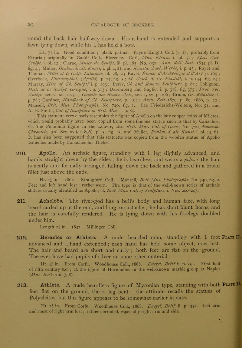 round the back hair half-way down. His r. hand is extended and supports a fawn lying down, while his 1. has held a bow. Ht. 7jJ in. Good condition ; black patina. Payne Knight Coll. (v. i) ; probably from Etruria; originally in Gaddi Coll., Florence. Gori, Mus. Etrusc. i. pi. 51; Spec. A tit. Sculpt, i. pi. 12 ; Clarac, Musle de Sculpt, iii. pi. 483, No. 930; Atm. dell'' Inst. 1834, pi. D, fig. 4 ; Muller, Denkm.d. alt. Kunst, i. pi. 4, 21, and Kunstarchdol. Werke, i. p. 43 ; Rayet and Thomas, Milet et le Golfe Latmique, pi. 28, 2 ; Rayet, Etudes d'Archbo logic et d'Art, p. 165 ; Overbeck, Kunstmythol. (Apollo), p. 24, fig. 5 ; id. Gesch. d. Gr. P las tiki, i. p. 144, fig. 24 ; Murray, Hist, of Gk. Sculpt I i. p. 193 ; Perry, Gk. and Roman Sculpture, p. 87 ; Collignon, Hist, de la Sculpt. Grecque, i. p. 313 ; Daremberg and Saglio, i. p. 318, fig. 375 ; Proc. Soc. Antiqs. ser. 2, xi. p. 251 ; Gazette dcs Beaux Arts, ser. 1, xv. p. 166 ; Brunn, Gr. Kiinstler. i. p. 78 ; Gardner, Handbook of Gk. Sculpture, p. 194 ; Arch. Zeit. 1879, p. 89, 1880, p. 22 ; Mansell, Brit. Mus. Photographs, No. 740, fig. 1. See Friederichs-Wolters, No. 51, and A. H. Smith, Cat. of Sculpture in Brit. Mus. i. p. 85. This statuette very closely resembles the figure of Apollo on the late copper coins of Miletos, which would probably have been copied from some famous statue such as that by Canachos. Cf. 'the Piombino figure in the Louvre, also Brit. Mus. Cat. of Gems, No. 720, Numism. Chronicle, 3rd Ser. xvii. (1896), pi. 5, fig. 13, and Muller, Denkm. d. alt. Kunst. i. pi. 15, 61. It has also been suggested that this statuette was copied from the wooden statue of Apollo Ismenios made by Canachos for Thebes. 210. Apollo. An archaic figure, standing with 1. leg slightly advanced, and hands straight down by the sides ; he is beardless, and wears a polos : the hair is neatly and formally arranged, falling down the back and gathered in a broad fillet just above the ends. Ht. 4f in. 1864. Strangford Coll. Mansell, Brit. Mus. Photographs, No. 740, fig. 2. Feet and left hand lost ; rather worn. The type is that of the well-known series of archaic statues usually identified as Apollo, cf. Brit. Mus. Cat. of Sculpture, i. Nos. 200-207. 211. Acheloos. The river-god has a bull’s body and human face, with long beard curled up at the end, and long moustache ; he has short blunt horns, and the hair is carefully rendered. He is lying down with his forelegs doubled under him. Length i\ in. 1847. Millingen Coll. 212. Heracles or Athlete. A nude bearded man, standing with 1. foot Plate II. advanced and 1. hand extended ; each hand has held some object, now lost. The hair and beard are short and curly ; both feet are flat on the ground. The eyes have had pupils of silver or some other material. Ht. 4f in. From Corfu. Woodhouse Coll., 1868. Encycl. Brit? ii. p. 351. First half of fifth century B.c. ; cf. the figure of Harmodios in the well-known marble group at Naples (Mus. Borb. viii. 7, 8). 213. Athlete. A nude beardless figure of Myronian type, standing with both Plate II. feet flat on the ground, the r. leg bent ; the attitude recalls the statues of Polycleitos, but this figure appears to be somewhat earlier in date. Fit. 2]- in. From Corfu. Woodhouse Coll., 1868. Encycl. Brit? ii. p. 357. Left arm and most of right arm lost; rather corroded, especially right arm and side.