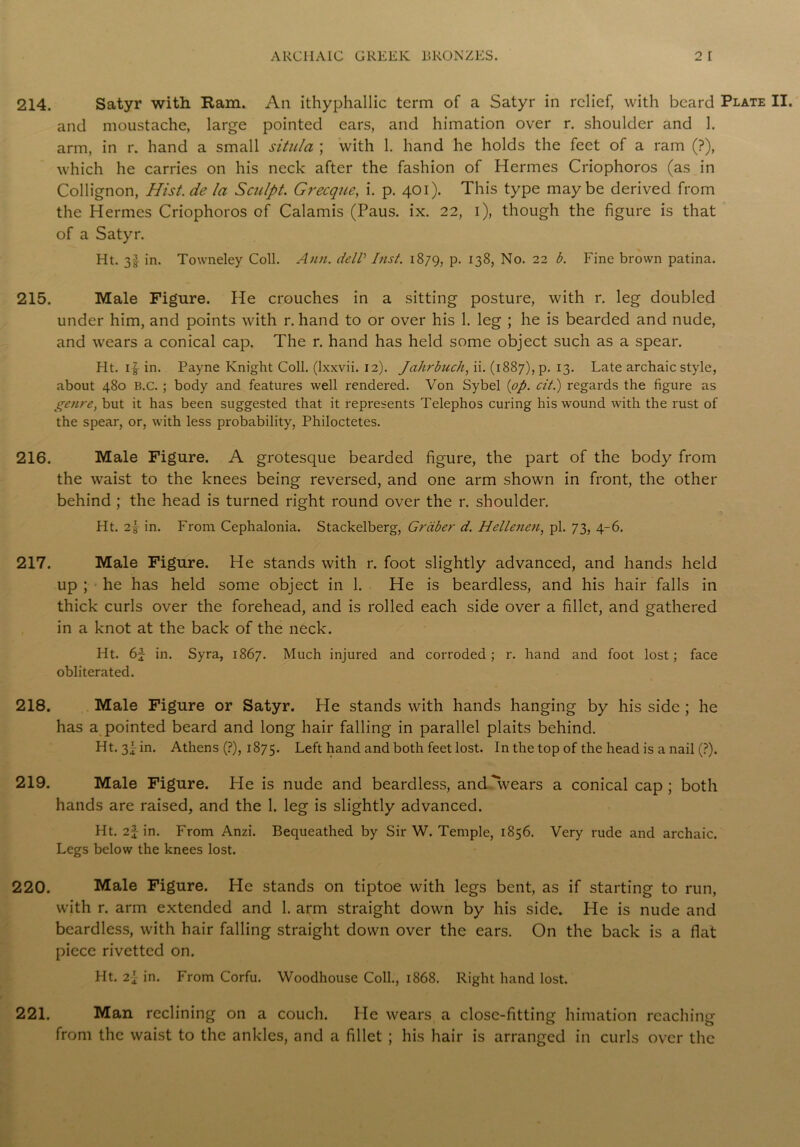 214. Satyr with Ram. An ithyphallic term of a Satyr in relief, with beard Plate II. and moustache, large pointed ears, and himation over r. shoulder and 1. arm, in r. hand a small situla ; with 1. hand he holds the feet of a ram (?), which he carries on his neck after the fashion of Hermes Criophoros (as in Collignon, Hist, de la Sculpt. Grecque, i. p. 401). This type maybe derived from the Hermes Criophoros of Calamis (Paus. ix. 22, 1), though the figure is that of a Satyr. Ht. 3! in. Towneley Coll. Ann. delV Inst. 1879, P- 138, No. 22 b. Fine brown patina. 215. Male Figure. He crouches in a sitting posture, with r. leg doubled under him, and points with r. hand to or over his 1. leg ; he is bearded and nude, and wears a conical cap. The r. hand has held some object such as a spear. Ht. i|- in. Payne Knight Coll, (lxxvii. 12). Jahrbuch, ii. (1887), p. 13. Late archaic style, about 480 B.C. ; body and features well rendered. Von Sybel {op. cit.) regards the figure as genre, but it has been suggested that it represents Telephos curing his wound with the rust of the spear, or, with less probability, Philoctetes. 216. Male Figure. A grotesque bearded figure, the part of the body from the waist to the knees being reversed, and one arm shown in front, the other behind ; the head is turned right round over the r. shoulder. Ht. 2\ in. From Cephalonia. Stackelberg, Griiber d. Hellenen, pi. 73, 4-6. 217. Male Figure. He stands with r. foot slightly advanced, and hands held up ; he has held some object in 1. He is beardless, and his hair falls in thick curls over the forehead, and is rolled each side over a fillet, and gathered in a knot at the back of the neck. Ht. 6f in. Syra, 1867. Much injured and corroded; r. hand and foot lost; face obliterated. 218. Male Figure or Satyr. He stands with hands hanging by his side ; he has a pointed beard and long hair falling in parallel plaits behind. Ht. 3I in. Athens (?), 1875. Left hand and both feet lost. In the top of the head is a nail (?). 219. Male Figure. He is nude and beardless, andTvears a conical cap; both hands are raised, and the 1. leg is slightly advanced. Ht. 2f in. From Anzi. Bequeathed by Sir W. Temple, 1856. Very rude and archaic. Legs below the knees lost. 220. Male Figure. He stands on tiptoe with legs bent, as if starting to run, with r. arm extended and 1. arm straight down by his side. He is nude and beardless, with hair falling straight down over the ears. On the back is a flat piece rivetted on. Ht. 2-1 in. From Corfu. Woodhouse Coll., 1868. Right hand lost. 221. Man reclining on a couch. He wears a close-fitting himation reaching from the waist to the ankles, and a fillet ; his hair is arranged in curls over the