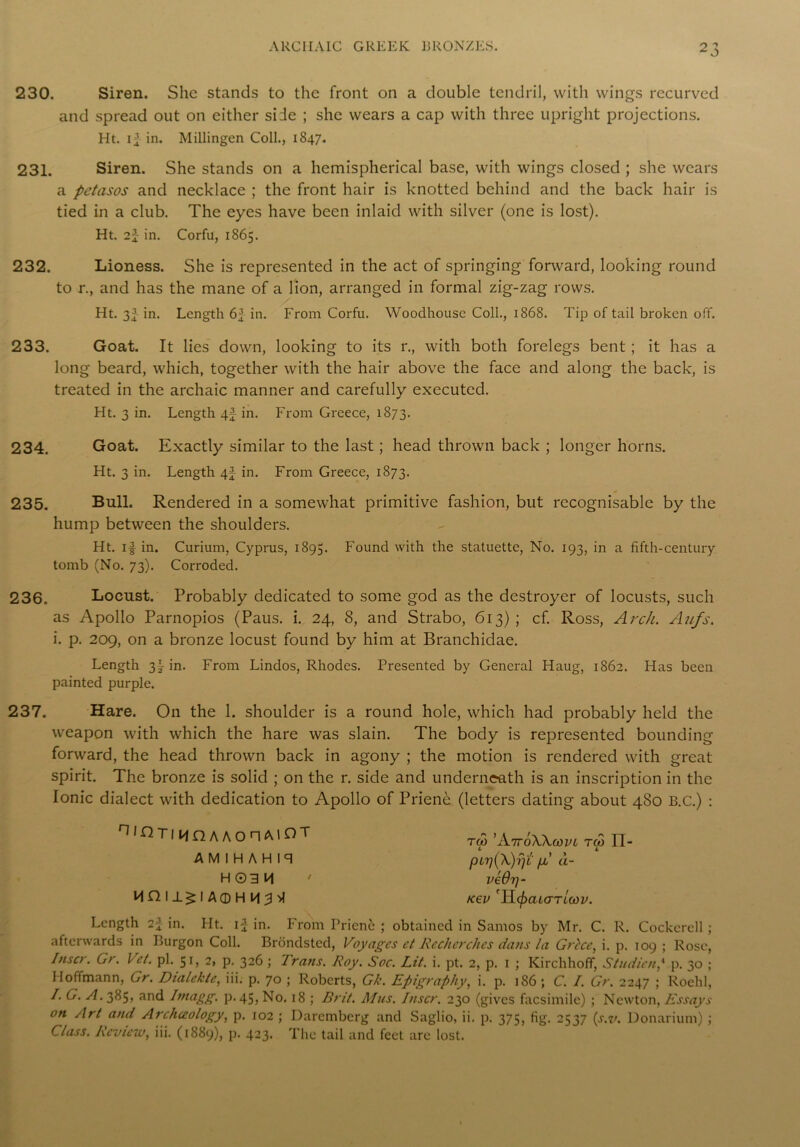 230. Siren. She stands to the front on a double tendril, with wings recurved and spread out on either side ; she wears a cap with three upright projections. Ht. i^ in. Millingen Coll., 1847. 231. Siren. She stands on a hemispherical base, with wings closed ; she wears a petasos and necklace ; the front hair is knotted behind and the back hair is tied in a club. The eyes have been inlaid with silver (one is lost). Ht. 2f in. Corfu, 1865. 232. Lioness. She is represented in the act of springing forward, looking round to r., and has the mane of a lion, arranged in formal zig-zag rows. Ht. 3I in. Length 6f in. From Corfu. Woodhousc Coll., 1868. Tip of tail broken off. 233. Goat. It lies down, looking to its r., with both forelegs bent ; it has a long beard, which, together with the hair above the face and along the back, is treated in the archaic manner and carefully executed. Ht. 3 in. Length 4f in. From Greece, 1873. 234. Goat. Exactly similar to the last; head thrown back ; longer horns. Ht. 3 in. Length 4} in. From Greece, 1873. 235. Bull. Rendered in a somewhat primitive fashion, but recognisable by the hump between the shoulders. Ht. if in. Curium, Cyprus, 1895. Found with the statuette, No. 193, in a fifth-century tomb (No. 73). Corroded. 236. Locust. Probably dedicated to some god as the destroyer of locusts, such as Apollo Parnopios (Paus. i. 24, 8, and Strabo, 613); cf. Ross, Arch. Aufs. i. p. 209, on a bronze locust found by him at Branchidae. Length 3f in. From Lindos, Rhodes. Presented by General Haug, 1862. Has been painted purple. 237. Hare. On the 1. shoulder is a round hole, which had probably held the weapon with which the hare was slain. The body is represented bounding forward, the head thrown back in agony ; the motion is rendered with great spirit. The bronze is solid ; on the r. side and underneath is an inscription in the Ionic dialect with dedication to Apollo of Prienc (letters dating about 480 B.C.) : ^'GTii/inAAonAlOT AMIHAHiq H 03 M Hnil^l A©H M 3 M tco ’AttoWcopl tco IT- C L pLT](X)fjL fji’ a- veOrj- K€V TIcf)aL<TTLCOV. Length 2f in. Ht. if in. From Prienc ; obtained in Samos by Mr. C. R. Cockerell ; afterwards in Burgon Coll. Brondsted, Voyages et Recherches dans la Grice, i. p. 109 ; Rose, Inscr. Gr. Vet. pi. 51, 2, p. 326 ; Trans. Roy. Soc. Lit. i. pt. 2, p. 1 ; Kirchhoff, Studicn,4 p. 30 ; Hoffmann, Gr. Dialektc, iii. p. 70 ; Roberts, G/e. Epigraphy, i. p. 186 ; C. I. Gr. 2247 ; Roehl, /. G. A. 385, and Imagg. p.45, No. 18 ; Brit. Mas. Inscr. 230 (gives facsimile) ; Newton, Essays on Art and Archceology, p. 102 ; Daremberg and Saglio, ii. p. 375, fig. 2537 (s.v. Donarium) ; Class. Review, iii. (1889), p. 423. The tail and feet are lost.