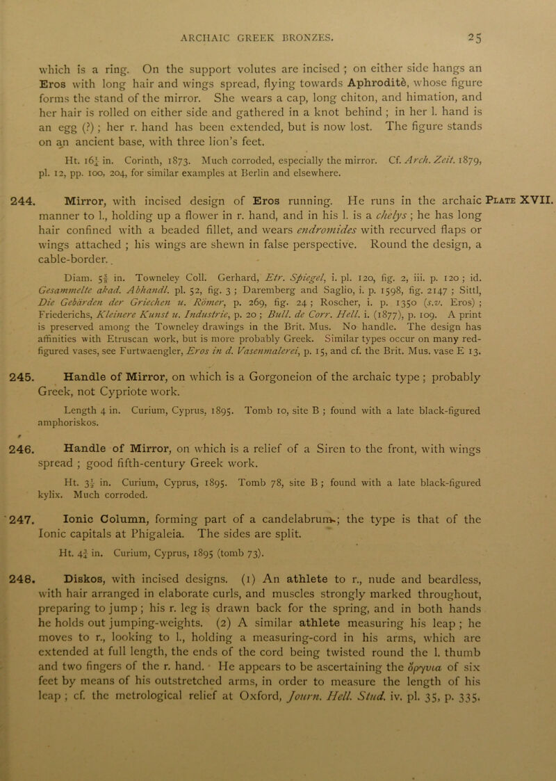 which is a ring. On the support volutes are incised ; on either side hangs an Eros with long hair and wings spread, flying towards Aphrodite, whose figure forms the stand of the mirror. She wears a cap, long chiton, and himation, and her hair is rolled on either side and gathered in a knot behind ; in her 1. hand is an egg (?) ; her r. hand has been extended, but is now lost. The figure stands on an ancient base, with three lion’s feet. Ht. i6f in. Corinth, 1S73. Much corroded, especially the mirror. Cf. Arch. Zcit. 1879, pi. 12, pp. 100, 204, for similar examples at Berlin and elsewhere. 244. Mirror, with incised design of Eros running. He runs in the archaic Plate XVII. manner to 1., holding up a flower in r. hand, and in his 1. is a chelys ; he has long hair confined with a beaded fillet, and wears endromides with recurved flaps or wings attached ; his wings are shewn in false perspective. Round the design, a cable-border.. Diam. 5f in. Towneley Coll. Gerhard, Etr. Spiegel, i. pi. 120, fig. 2, iii. p. 120 ; id. Gesammelte akad. Abhandl. pi. 52, fig. 3 ; Daremberg and Saglio, i. p. 1598, fig. 2147 ; Sittl, Die Gebdrden der Griechen u. Rower, p. 269, fig. 24 ; Roscher, i. p. 1350 (s.v. Eros) ; Friederichs, Kleinere Kunst u. Industrie, p. 20 ; Bull, de Corr. Hell. i. (1877), p. 109. A print is preserved among the Towneley drawings in the Brit. Mus. No handle. The design has affinities with Etruscan work, but is more probably Greek. Similar types occur on many red- figured vases, see Furtwaengler, Eros in d. Vasenmalerei, p. 15, and cf. the Brit. Mus. vase E 13. 245. Handle of Mirror, on which is a Gorgoneion of the archaic type ; probably Greek, not Cypriote work. Length 4 in. Curium, Cyprus, 1895. Tomb 10, site B ; found with a late black-figured nmphoriskos. 246. Handle of Mirror, on which is a relief of a Siren to the front, with wings spread ; good fifth-century Greek work. Ht. 3L in. Curium, Cyprus, 1895. Tomb 78, site B ; found with a late black-figured kylix. Much corroded. '247. Ionic Column, forming part of a candelabrum-; the type is that of the Ionic capitals at Phigaleia. The sides are split. Ht. 4f in. Curium, Cyprus, 1895 (tomb 73). 248. Diskos, with incised designs. (1) An athlete to r., nude and beardless, with hair arranged in elaborate curls, and muscles strongly marked throughout, preparing to jump; his r. leg is drawn back for the spring, and in both hands he holds out jumping-weights. (2) A similar athlete measuring his leap; he moves to r., looking to 1., holding a measuring-cord in his arms, which are extended at full length, the ends of the cord being twisted round the 1. thumb and two fingers of the r. hand. He appears to be ascertaining the opyvia of six feet by means of his outstretched arms, in order to measure the length of his leap ; cf. the metrological relief at Oxford, Journ. Hell. Stud. iv. pi. 35, p. 335.