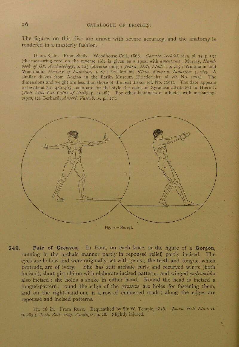 249. The figures on this disc are drawn with severe accuracy, and the anatomy is rendered in a masterly fashion. Diam. 8f in. From Sicily. Wooclhouse Coll., 1868. Gazette Archlol. 1875, ph 35, P- 131 (the measuring-cord on the reverse side is given as a spear with amentum) ; Murray, Hand- book of Gk. Archaeology, p. 123 (obverse only) ; Journ. Hell. Stud. i. p. 215 ; Woltmann and Woermann, History of Painting, p. 87 ; Friederichs, Klein. Kunst u. Industrie, p. 263. A similar diskos from Aegina in the Berlin Museum (Friederichs, op. cit. No. 1273). The dimensions and weight are less than those of the real diskos (cf. No. 2691). The date appears to be about B.C. 480-465 ; compare for the style the coins of Syracuse attributed to Hiero I. {Brit. Mus. Cat. Coins of Sicily, p. 154 ft.). For other instances of athletes with measuring- tapes, see Gerhard, Auscrl. Vasctib. iv. pi. 271. Pair of Greaves. In front, on each knee, is the figure of a Gorgon, running in the archaic manner, partly in repousse relief, partly incised. The eyes are hollow and were originally set with gems ; the teeth and tongue, which protrude, are of ivory. She has stiff archaic curls and recurved wings (both incised), short girt chiton with elaborate incised patterns, and winged endromides also incised ; she holds a snake in either hand. Round the head is incised a tongue-pattern ; round the edge of the greaves are holes for fastening them, and on the right-hand one is a row of embossed studs ; along the edges are repousse and incised patterns. Ht. 16 in. From Ruvo. Bequeathed by Sir W. Temple, 1856. Journ. Hell. Stud. vi. p. 283 ; Arch. Zcit. 1857, Anzeiger, p. 28. Slightly injured.