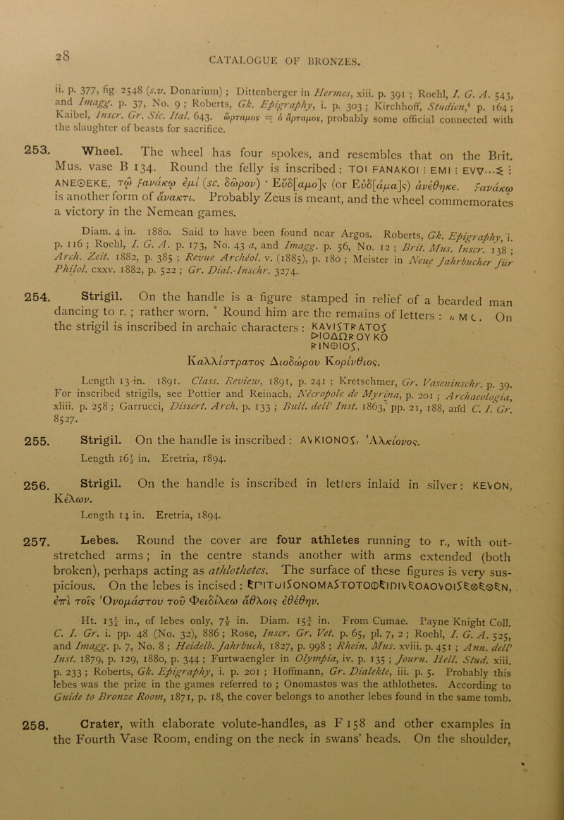 CATALOGUE OF BRONZES. 253. 254. 255. 256. 257. 258. ii- P- 377, tig' 2548 (s.v. Donarium); Dittenberger in Hermes, xiii. p. 391 ; Roehl, I. G. A. 543, and Imagg. p. 37, No. 9; Roberts, Gk. Epigraphy, i. p. 303: Kirchhoff, St adieu? p. 164; lvaibel, laser. Gr. Sic. Ital. 643. (oprapos = 6 Xprapos, probably some official connected with the slaughter of beasts for sacrifice. Wheel. The wheel has four spokes, and resembles that on the Brit. Mus. vase B 134. Round the felly is inscribed: TOI FANAKOl ; EMI • EVV-.-^ i ANE0EKE, TO) favciKw ifxl {sc. Bdipov) ’ E{iS[ayuo]? (or EuS[a^a]?) aveOpice. fuvaK(p is another form of avaicrc. Probably Zeus is meant, and the wheel commemorates a victory in the Nemean games. Diam. 4 in. 1880. Said to have been found near Argos. Roberts, Gk. Epigraphy i. p. 116 ; Roehl, I. G. A. p. 173, No. 43 a, and Imagg. p. 56, No. 12 ; Brit. Mus. laser. 138 • Arch. Zeit. 1882, p. 385 ; Revue Archeol. v. (1885), P- 180 ; Meister in Neue Jahrbucher fur Philol. exxv. 1882, p. 522 ; Gr. Dial.-Inschr. 3274. J Strigil. On the handle is a figure stamped in relief of a bearded man dancing to r. ; rather worn. ' Round him are the remains of letters : „ m c . On the strigil is inscribed in archaic characters : KAVlSTRATO^ £>IOAQroy KO RIN0IO5, KaWiarparo^ AioScopov KoptvOios. Length 13 in. 1891. Class. Review, 1891, p. 241 ; Kretschmer, Gr. Vaseninsehr. p. 39. For inscribed strigils, see Pottier and Reinach, Necropole dc Myriaa, p. 201 ; Archaeologia, xliii. p. 258 ; Garrucci, Dissert. Arch. p. 133 ; Bull. delV Inst. 1863, pp. 21, 188 arid C. I. Gr 8527. Strigil. On the handle is inscribed : AVKIONCA, 'AXklovos. Length i6~ in. Eretria, 1894. Strigil. On the handle is inscribed in letters inlaid in silver: KEVON, KeAcoz'. Length 14 in. Eretria, 1894. Lebes. Round the cover are four athletes running to r., with out- stretched arms; in the centre stands another with arms extended (both broken), perhaps acting as athlothetes. The surface of these figures is very sus- picious. On the lebes is incised : £pituiSonomaStotcxd^idiv^oaovoiS^®S;®S:n, 67rt rot? ’OvopuiGTOV tov ^eiStfeco clOXols iOeOrjv. Ht. 13^ in., of lebes only, 7| in. Diam. 15! in. From Cumae. Payne Knight Coll. C. /. Gr. i. pp. 48 (No. 32), 886 ; Rose, laser. Gr. Vet. p. 65, pi. 7, 2 ; Roehl, /. G. A. 525, and Imagg. p. 7, No. 8 ; Heidelb. Jahrbuch, 1827, p. 998 ; Rhein. Mus. xviii. p. 451 ; Ann. dell’ Inst. 1879, P- I29> 1880, p. 344; Furtwaengler in Olympia, iv. p. 135 ; Journ. Hell. Stud. xiii. p. 233 ; Roberts, Gk. Epigraphy, i. p. 201 ; Hoffmann, Gr. Dialekte, iii. p. 5. Probably this lebes was the prize in the games referred to ; Onomastos was the athlothetes. According to Guide to Bronze Room, 1871, p. 18, the cover belongs to another lebes found in the same tomb. Crater, with elaborate volute-handles, as F 158 and other examples in the Fourth Vase Room, ending on the neck in swans’ heads. On the shoulder,