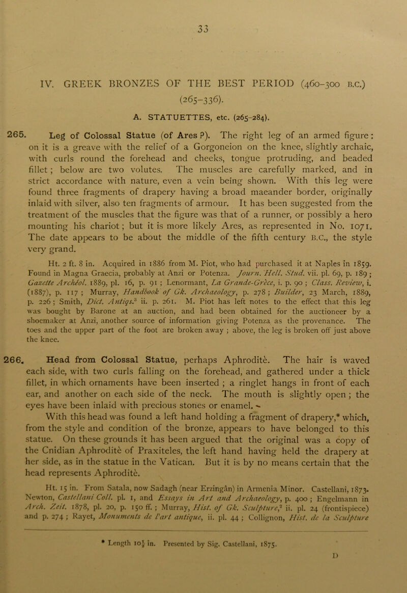 JJ IV. GREEK BRONZES OF THE BEST PERIOD (460-300 n.c.) (265-336). A. STATUETTES, etc. (265-284). 265. Leg of Colossal Statue (of Ares P). The right leg of an armed figure: on it is a greave with the relief of a Gorgoneion on the knee, slightly archaic, with curls round the forehead and cheeks, tongue protruding, and beaded fillet ; below are two volutes. The muscles are carefully marked, and in strict accordance with nature, even a vein being shown. With this leg were found three fragments of drapery having a broad maeander border, originally inlaid with silver, also ten fragments of armour. It has been suggested from the treatment of the muscles that the figure was that of a runner, or possibly a hero mounting his chariot; but it is more likely Ares, as represented in No. 1071. The date appears to be about the middle of the fifth century B.C., the style very grand. Ht. 2 ft. 8 in. Acquired in 1886 from M. Piot, who had purchased it at Naples in 1859. Found in Magna Graecia, probably at Anzi or Potenza. Journ. Hell. Stud. vii. pi. 69, p. 189 ; Gazette Archiol. 1889, pi. 16, p. 91 ; Lenormant, La Grande-Grece, i. p. 90 ; Class. Review, i. (1887), p. 117 ; Murray, Handbook of Gk. Archaeology, p. 278; Builder, 23 March, 1889, p. 226; Smith, Diet. Antiqs,3 ii. p. 261. M. Piot has left notes to the effect that this leg was bought by Barone at an auction, and had been obtained for the auctioneer by a shoemaker at Anzi, another source of information giving Potenza as the provenance. The toes and the upper part of the foot are broken away ; above, the leg is broken off just above the knee. 266, Head from Colossal Statue, perhaps Aphrodite. The hair is waved each side, with two curls falling on the forehead, and gathered under a thick fillet, in which ornaments have been inserted ; a ringlet hangs in front of each ear, and another on each side of the neck. The mouth is slightly open ; the eyes have been inlaid with precious stones or enamel. With this head was found a left hand holding a fragment of drapery,* which, from the style and condition of the bronze, appears to have belonged to this statue. On these grounds it has been argued that the original was a copy of the Cnidian Aphrodite of Praxiteles, the left hand having held the drapery at her side, as in the statue in the Vatican. But it is by no means certain that the head represents Aphrodite. Ht. 15 in. From Satala, now Sadagh (near Erzingan) in Armenia Minor. Castellani, 1873. Newton, Castellani Coll. pi. 1, and Essays in Art and Archaeology, p. 400 ; Engelmann in Arch. Zeit. 1878, pi. 20, p. 150 ff. ; Murray, Hist, of Gk. Sculpture,2 ii. pi. 24 (frontispiece) and p. 274 ; Rayet, Monuments dc Cart antique, ii. pi. 44 ; Collignon, Hist, de la Sculpture * Length 10^ ;n. Presented by Sig. Castellani, 1875. 1)