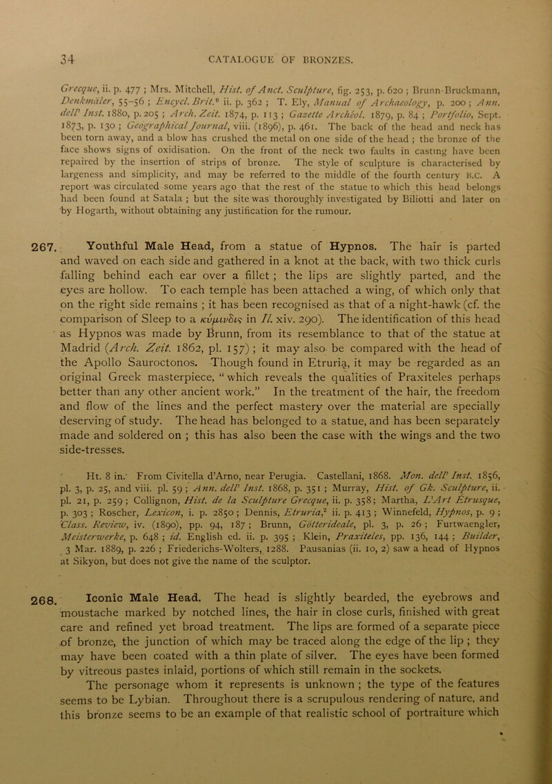 Grecque, ii. p. 477 ; Mrs. Mitchell, Hist, of And. Sculpture, fig. 253, p. 620 ; Brunn-Bruckmann, Denkmaler, 55_5^ ; Encycl. BritS ii. p. 362 ; T. Ely, Manual of Archaeology, p. 200 ; Ann. delP Inst. 1880, p. 205 ; Arch. Zeit. 1874, p. 113 ; Gazette Archeol. 1879, p. 84 ; Portfolio, Sept. i873> P- 13° > Geographical Journal, viii. (1896), p. 46r. The back of the head and neck has been torn away, and a blow has crushed the metal on one side of the head ; the bronze of the face shows signs of oxidisation. On the front of the neck two faults in casting have been repaired by the insertion of strips of bronze. The style of sculpture is characterised by largeness and simplicity, and may be referred to the middle of the fourth century B.C. A report was circulated some years ago that the rest of the statue to which this head belongs had been found at Satala ; but the site was thoroughly investigated by Biliotti and later on by Hogarth, without obtaining any justification for the rumour. 267. Youthful Male Head, from a statue of Hypnos. The hair is parted and waved on each side and gathered in a knot at the back, with two thick curls falling behind each ear over a fillet ; the lips are slightly parted, and the eyes are hollow. To each temple has been attached a wing, of which only that on the right side remains ; it has been recognised as that of a night-hawk (cf. the comparison of Sleep to a KvfuvSts in II. xiv. 290). The identification of this head as Hypnos was made by Brunn, from its resemblance to that of the statue at Madrid {Arch. Zeit. 1862, pi. 157) ; it may also be compared with the head of the Apollo Sauroctonos. Though found in Etruria, it may be regarded as an original Greek masterpiece, “ which reveals the qualities of Praxiteles perhaps better than any other ancient work.” In the treatment of the hair, the freedom and flow of the lines and the perfect mastery over the material are specially deserving of study. The head has belonged to a statue, and has been separately made and soldered on ; this has also been the case with the wings and the two side-tresses. Ht. 8 in.' From Civitella d’Arno, near Perugia. Castellani, 1868. Mon. delP Inst. 1856, pi. 3, p. 25, and viii. pi. 59 ; Ann. delP Inst. 1868, p. 351 ; Murray, Hist, of Gk. Sculpture, ii. pi. 21, p. 259 ; Collignon, Hist, de la Sculpture Grecque, ii. p. 358; Martha, Li Art Etrusque, p. 303 ; Roscher, Lexicon, i. p. 2850 ; Dennis, Etruria,2 ii. p. 413 ; Winnefeld, Hypnos, p. 9 ; 'Class. Review, iv. (1890), pp. 94, 187; Brunn, Gotterideale, pi. 3, p. 26; Furtwaengler, Meisterwerke, p. 648 ; id. English ed. ii. p. 395 ; Klein, Praxiteles, pp. 136, 144 ; Builder, 3 Mar. 1889, p. 226 ; Friederichs-Wolters, 1288. Pausanias (ii. 10, 2) saw a head of Hypnos at Sikyon, but does not give the name of the sculptor. 268. Iconic Male Head. The head is slightly bearded, the eyebrows and moustache marked by notched lines, the hair in close curls, finished with great care and refined yet broad treatment. The lips are formed of a separate piece of bronze, the junction of which may be traced along the edge of the lip ; they may have been coated with a thin plate of silver. The eyes have been formed by vitreous pastes inlaid, portions of which still remain in the sockets. The personage whom it represents is unknown ; the type of the features seems to be Lybian. Throughout there is a scrupulous rendering of nature, and this bronze seems to be an example of that realistic school of portraiture which