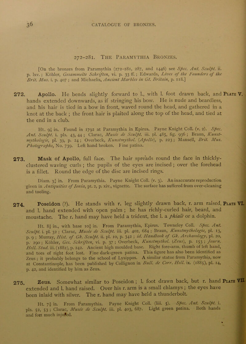 272-281. The Paramythia Bronzes. [On the bronzes from Paramythia (272-281, 287, and 1446) see Spec. Ant. Sculpt, ii. p. lxv. ; Kohler, Gesarnmelte Schriften, vi. p. 33 ff. ; Edwards, Lives of the Founders of the Brit. Mils. i. p. 407 ; and Michaelis, Ancient Marbles in Gt. Britain, p. 118.] 272. Apollo. He bends slightly forward to 1., with 1. foot drawn back, and Plate V. hands extended downwards, as if stringing his bow. He is nude and beardless, and his hair is tied in a bow in front, waved round the head, and gathered in a knot at the back ; the front hair is plaited along the top of the head, and tied at the end in a club. Ht. 9^ in. Found in 1792 at Paramythia in Epirus. Payne Knight Coll. (v. 2). Spec. Ant. Sculpt, i. pis. 43, 44 ; Clarac, Musee de Sculpt, iii. pi. 485, fig. 936 ; Braun, Kunst- viythologie, pi. 39, p. 24; Overbeck, Kunstinythol. {Apollo), p. 223; Mansell, Brit. Mus. Photographs, No. 739. Left hand broken. Fine patina. 273. Mask of Apollo, full face. The hair spreads round the face in thickly- clustered waving curls ; the pupils of the eyes are incised ; over the forehead is a fillet. Round the edge of the disc are incised rings. Diam. 3j in. From Paramythia. Payne Knight Coll. (v. 3). An inaccurate reproduction given in Antiquities of Ionia, pt. 2, p. xiv., vignette. The surface has suffered from over-cleaning and tooling. 274. Poseidon (?). He stands with r. leg slightly drawn back, r. arm raised, Plate VI. and 1. hand extended with open palm ; he has richly-curled hair, beard, and moustache. The r. hand may have held a trident, the 1. a phialk or a dolphin. Ht. 8f in., with base iof in. From Paramythia, Epirus. Towneley Coll. Spec. Ant. Sculpt, i. pi. 32 ; Clarac, Musee de Sculpt, iii. pi. 402, 684; Braun, Kunstmythologie, pi. 13, p. 9 ; Murray, Hist, of Gk. Sculpt, ii. pi. 10, p. 342 ; id. Handbook of Gk. Archaeology, pi. 20, p. 290; Kohler, Ges. Schriften, vi. p. 37; Overbeck, Kunstinythol. [Zeus), p. 153; fount. Hell. Stud. iii. (1882), p. 242. Ancient high moulded base. Right fore-arm. thumb of left hand, and toes of right foot lost. Fine dark-green patina. This figure has also been identified as Zeus ; it probably belongs to the school of Lysippos. A similar statue from Paramythia, now at Constantinople, has been published by Collignon in Bull, de Corr. Hell. ix. (1885), pi. 14, p. 42, and identified by him as Zeus. 275. Zeus. Somewhat similar to Poseidon ; 1. foot drawn back, but r. hand Plate VII- extended and 1. hand raised. Over his r. arm is a small chlamys ; the eyes have been inlaid with silver. The r. hand may have held a thunderbolt. Ht. 71 in. From Paramythia. Payne Knight Coll. (liii. 5). Spec. Ant. Sculpt, i. pis. 52, 53 ; Clarac, Music de Sculpt, iii. pi. 4°3> 687. Light green patina. Both hands and feet much injured.