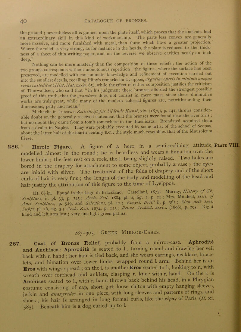 the ground ; nevertheless all is gained upon the plate itself, which proves that the ancients had an extraordinary skill in this kind of workmanship. The parts less convex are generally more massive, and more furnished with metal, than those which have a greater projection. Where the relief is very strong, as for instance in the heads, the plate is reduced to the thick- ness of a sheet of thin writing paper, and on the reverse we observe cavities nearly an inch deep.” Nothing can be more masterly than the composition of these reliefs ; the action of the two groups corresponds without monotonous repetition ; the figures, where the surface has been preserved, are modelled with consummate knowledge and refinement of execution can ied out into the smallest details, recalling Pliny’s remarks on Lysippos, argutiae opens in minimis qnoquc rebus enstoditae {Hist, Nat. xxxiv. 65), while the effect of either composition justifies the criticism of Thorwaldsen, who said that “ in his judgment these bronzes aflorded the strongest possible proof of this truth, that the grandiose does not consist in mere mass, since these diminutive works are truly great, while many of the modern colossal figures are, notwithstanding their dimensions, petty and mean.” Michaelis in Lutzow’s Zeitschrift filr bildende Kunst, xiv. (1879)? P- I4b throws consider- able doubt on the generally-received statement that the bronzes were found near the livei Siiis , but no doubt they came from a tomb somewhere in the Basilicata. Brondsted acquiied them from a dealer in Naples. They were probably executed by some artist of the school of Scopas, about the latter half of the fourth century B.C.; the style much resembles that of the Mausoleum frieze. 286. Heroic Figure. A figure of a hero in a semi-reclining attitude, Plate VIII. modelled almost in the round ; he is beardless and wears a himation o\ ei the lower limbs ; the feet rest on a rock, the 1. being slightly raised. Two holes are bored in the drapery for attachment to some object, probably a vase ; the eyes are inlaid with silver. The treatment of the folds of drapery and of the short curls of hair is very fine ; the length of the body and modelling of the head and hair justify the attribution of this figure to the time of Lysippos. Ht. 6-i-in. Found in the Lago di Bracciano. Castellani, 1873. Murray, History of Gk. Sculpture, ii. pi. 33, p. 345 5 Arch. Zeit. 1884, pi. 2, fig. 1, p. 21 ; Mrs. Mitchell, Hist, of And. Sculpture, p. 529, and Selections, pi. 12 ; Encycl. Brit? ii. p. 361 ; Mon. del! Inst. Suppl. pi. 26, fig. 3 ; Arch. Zeit. 1874, p. 113 ; Revue Archeol. xxviii. (1896), p. 295. Right hand and left arm lost; very fine light green patina. 287-303. Greek Mirror-Cases. 287. Cast of Bronze Relief, probably from a mirrcr-case. Aphrodite and Anchises : Aphrodite is seated to 1., turning round and drawing her veil back with r. hand ; her hair is tied back, and she wears earrings, necklace, brace- lets, and himation over lower limbs, wrapped round 1. arm. Behind her is an Eros with wings spread ; on the 1. is another Eros seated to 1., looking to r., with wreath over forehead, and anklets, clasping r. knee with r. hand. On the r. is Anchises seated to 1., with r. hand thrown back behind his head, in a Phrygian costume consisting of cap, short girt loose chiton with empty hanging sleeves, jerkin and anaxyrides in one piece, with long sleeves and patterns of rings, and shoes ; his hair is arranged in long formal curls, like the Acepa? of Paris {II. xi. 385). Beneath him is a dog curled up to 1.