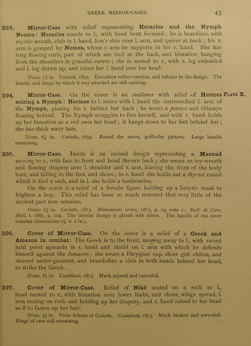 293. Mirror-Case with relief representing Heracles and the Nymph Nemea : Heracles stands to 1., with head bent forward ; he is beardless, with myrtle-wreath, club in 1. hand, lion’s skin over 1. arm, and quiver at back ; his r. arm is grasped by Nemea, whose r. arm he supports in his r. hand. She has long flowing curls, part of which are tied at the back, and himation hanging from the shoulders in graceful curves ; she is seated to r., with r. leg extended and 1. leg drawn up, and raises her 1. hand over her head. Diam. 7i in. Corinth, 1892. Execution rather careless, and inferior to the design. The handle and hinge by which it was attached are still existing. 294. Mirror-Case. On the cover is an emblema with relief of Hermes Plate X. seizing a Nymph : Hermes to 1. seizes with 1. hand the outstretched 1. arm of the Nymph, placing his r. behind her back ; he wears a petasos and chlamys floating behind. The Nymph struggles to free herself, and with r. hand holds up her himation as a veil over her head ; it hangs down to her feet behind her ; she has thick wavy hair. Diam. in. Corinth, 1895. Round the cover, guiJloche pattern. Large handle remaining. 295. Mirror-Case. Inside is an incised design representing a Maenad moving to r., with face to front and head thrown back ; she wears an ivy-wreath and flowing drapery over 1. shoulder and r. arm, leaving the front of the body bare, and falling to the feet, and shoes ; in r. hand she holds out a thyrsos round which is tied a sash, and in 1. she holds a tambourine. On the cover is a relief of a female figure holding up a Satyric mask to frighten a boy. This relief has been so much restored that very little of the ancient part now remains. Diam. 6f in. Corinth, 1873. Monuments Grecs, 1873, P- 29, note I ; Bull, de Corr. Hell. i. 1887, p. 109. The interior design is plated with silver. The handle of the cover remains (dimensions 2j X 2 in.). 296. Cover of Mirror-Case. On the cover is a relief of a Greek and Amazon in combat: The Greek is to the front, moving away to 1., with sword held point upwards in r. hand and shield on 1. arm with which he defends himself against the Amazon ; she wears a Phrygian cap, short girt chiton, and sleeved under-garment, and brandishes a club in both hands behind her head, to strike the Greek. Diam. 8jj in. Castellani, 1873. Much injured and corroded. 297. Cover of Mirror-Case. Relief of Nike seated on a rock to 1., head turned to r., with himation over lower limbs, and shoes, wings spread, 1. arm resting on rock and holding up her drapery, and r. hand raised to her head as if to fasten up her hair. Diam. 5f in. From Athens or Corinth. Castellani, 1873. Much broken and corroded. Hinge of case still remaining.