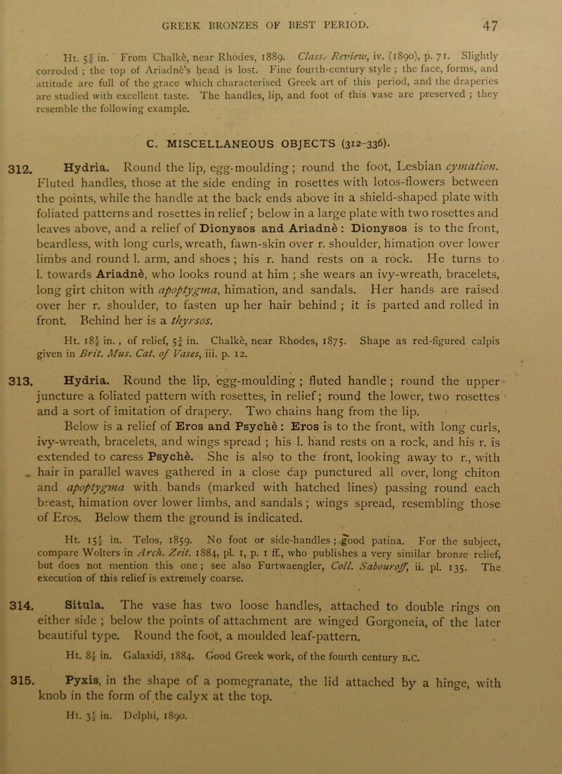 Ht. 51 in. From Chalky near Rhodes, 1889. Class.- Review, iv. (1890), p. 71. Slightly corroded ; the top of Ariadnas head is lost. Fine fourth-century style ; the face, forms, and attitude are full of the grace which characterised Greek art of this period, and the draperies are studied with excellent taste. The handles, lip, and foot of this vase are preserved ; they resemble the following example. C. MISCELLANEOUS OBJECTS (312-336). 312. Hydria. Round the lip, egg-moulding ; round the foot, Lesbian cymcition. Fluted handles, those at the side ending in rosettes with lotos-flowers between the points, while the handle at the back ends above in a shield-shaped plate with foliated patterns and rosettes in relief ; below in a large plate with two rosettes and leaves above, and a relief of Dionysos and Ariadne : Dionysos is to the front, beardless, with long curls, wreath, fawn-skin over r. shoulder, himation over lower limbs and round 1. arm, and shoes ; his r. hand rests 011 a rock. He turns to 1. towards Ariadne, who looks round at him ; she wears an ivy-wreath, bracelets, long girt chiton with apoptygina, himation, and sandals. Her hands are raised over her r. shoulder, to fasten up her hair behind ; it is parted and rolled in front. Behind her is a thyrsos. Ht. i8|- in.; of relief, 5f in. Chalke, near Rhodes, 1875. Shape as red-figured calpis given in Brit. Mus. Cat. of Vases, iii. p. 12. 313. Hydria. Round the lip, egg-moulding ; fluted handle ; round the upper juncture a foliated pattern with rosettes, in relief; round the lower, two rosettes and a sort of imitation of drapery. Two chains hang from the lip. Below is a relief of Eros and Psyche: Eros is to the front, with long curls, ivy-wreath, bracelets, and wings spread ; his 1. hand rests on a rock, and his r. is extended to caress Psyche. She is also to the front, looking away to r., with . hair in parallel waves gathered in a close cap punctured all over, long chiton and apoptygina with bands (marked with hatched lines) passing round each breast, himation over lower limbs, and sandals ; wings spread, resembling those of Eros. Below them the ground is indicated. Ht. 15I in. Telos, 1859. No foot or side-handles; good patina. For the subject, compare VVolters in Arch. Zeit. 1884, pi. 1, p. 1 ff., who publishes a very similar bronze relief, but does not mention this one ; see also Furtwaengler, Coll. Sabouroff, ii. pi. 135. The execution of this relief is extremely coarse. * 314. Situla. The vase has two loose handles, attached to double rings on either side ; below the points of attachment are winged Gorgoneia, of the later beautiful type. Round the foot, a moulded leaf-pattern. Ht. 8| in. Galaxidi, 1884. Good Greek work, of the fourth century b.c. 315. Pyxis, in the shape of a pomegranate, the lid attached by a hinge, with knob in the form of the calyx at the top. Ht. 3* in. Delphi, 1890.