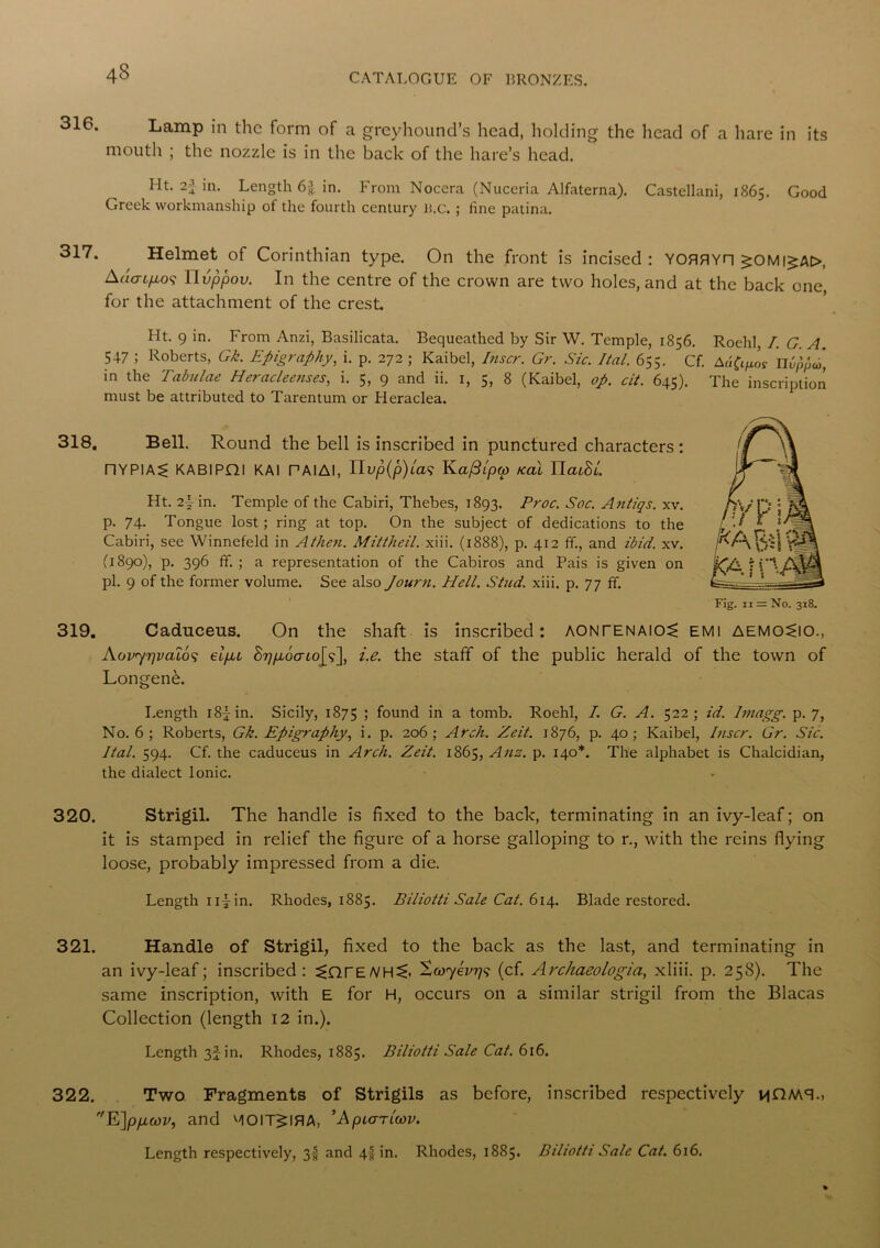 43 316. 317. 318. 319. 320. 321. 322. Lamp in the form of a greyhound’s head, holding the head of a hare in its mouth ; the nozzle is in the back of the hare’s head. Ht. 2-1 in. Length 6% in. From Nocera (Nuceria Alfaterna). Castellani, 1865. Good Greek workmanship of the fourth century li.c. ; fine patina. Helmet of Corinthian type. On the front is incised: YOflflYH ^OMi^A>, Ado-t/409 11 vppov. In the centre of the crown are two holes, and at the back one, for the attachment of the crest. Ht. 9 in. From Anzi, Basilicata. Bequeathed by Sir W. Temple, 1856. Roehl, I. G. A. 547 ; Roberts, Gk. Epigraphy, i. p. 272 ; Kaibel, Inscr. Gr. Sic. Ital. 655. Cf. nbppco, in the Tabulae Heracleenses, i. 5, 9 and ii. 1, 5, 8 (Kaibel, op. cit. 645). The inscription must be attributed to Tarentum or Heraclea. Bell. Round the bell is inscribed in punctured characters : nYPIA^ KABlPdl KAI PAIAI, IIvp(p)la<; Kafilpw kcil IIcuBL Ht. 2\ in. Temple of the Cabiri, Thebes, 1893. Proc. Soc. Antiqs. xv. p. 74. Tongue lost; ring at top. On the subject of dedications to the Cabiri, see Winnefeld in Athen. Mittheil. xiii. (1888), p. 412 fif., and ibid. xv. (1890), p. 396 fif. ; a representation of the Cabiros and Pais is given on pi. 9 of the former volume. See also Journ. Hell. Stud. xiii. p. 77 fif. Caduceus. On the shaft is inscribed: AONrENAl05> EMI AEMO^IO., Aov'yrjvaLo^ eifu hr] gou Lo\y\ i.e. the staff of the public herald of the town of Longenfb. Length i8jin. Sicily, 1875 5 found in a tomb. Roehl, I. G. A. 522; id. hnagg. p. 7, No. 6; Roberts, Gk. Epigraphy, i. p. 206; Arch. Zeit. 1876, p. 40; Kaibel, Inscr. Gr. Sic. Ital. 594. Cf. the caduceus in Arch. Zeit. 1865, Ans. p. 140*. The alphabet is Chalcidian, the dialect Ionic. Strigil. The handle is fixed to the back, terminating in an ivy-leaf; on it is stamped in relief the figure of a horse galloping to r., with the reins flying loose, probably impressed from a die. Length n|-in. Rhodes, 1885. Biliotti Sale Cat. 614. Blade restored. Handle of Strigil, fixed to the back as the last, and terminating in an ivy-leaf; inscribed: 5>QrE/VH<:. Scoyevris (cf. Archaeologia, xliii. p. 258). The same inscription, with E for H, occurs on a similar strigil from the Blacas Collection (length 12 in.). Length 3f in. Rhodes, 1885. Biliotti Sale Cat. 616. Two Fragments of Strigils as before, inscribed respectively hCMTi 'E]p/xwv, and MOIT^IBA, ’Apiariwv. Length respectively, 3! and 4§ in. Rhodes, 1885. Biliotti Sale Cat. 616.