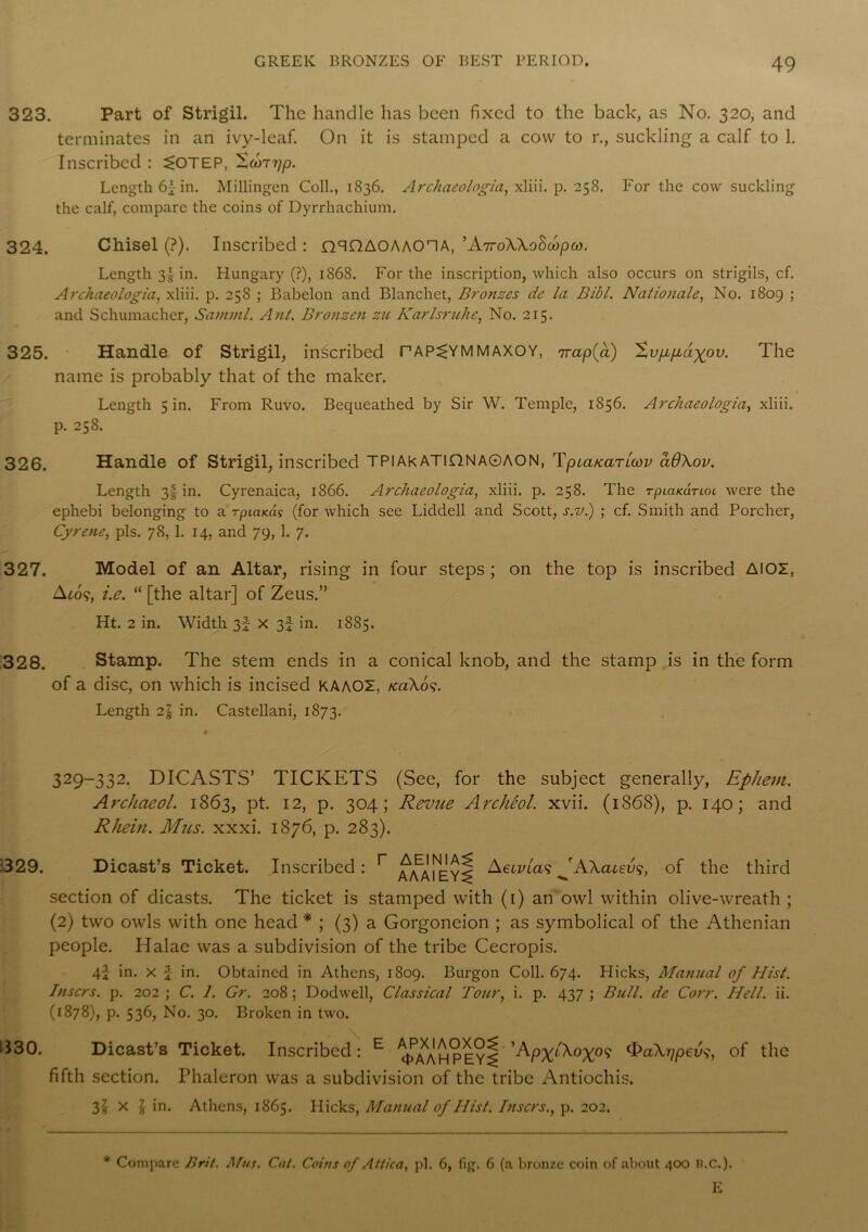 323. Part of Strigil. The handle has been fixed to the back, as No. 320, and terminates in an ivy-leaf. On it is stamped a cow to r., suckling a calf to 1. Inscribed : 5»OTEP, 'Scoz^p. Length 6f in. Millingen Coll., 1836. Archaeologia, xliii. p. 258. For the cow suckling the calf, compare the coins of Dyrrhachium. 324. Chisel (?). Inscribed : nqQAOAAOHA, ’ATroWoBcopw. Length 3! in. Hungary (?), 1868. For the inscription, which also occurs on strigils, cf. Archaeologia, xliii. p. 258 ; Babelon and Blanchct, Bronzes de la Bibl. Nationals, No. 1809 ; and Schumacher, Samuil. Ant. Bronzen zu Karlsruhe, No. 215. 325. Handle of Strigil, inscribed PAP^YMMAXOY, 7rapfa) %vp,pLagov. The name is probably that of the maker. Length 5 in. From Ruvo. Bequeathed by Sir W. Temple, 1856. Archaeologia, xliii. p. 258. 326. Handle of Strigil, inscribed TPlAkATIDNA0AON, Tpiatcariwy a6\ov. Length 3^ in. Cyrenaica, 1866. Archaeologia, xliii. p. 258. The tpicikcitiol were the ephebi belonging to a rpiaicd? (for which see Liddell and Scott, s.v.) ; cf. Smith and Porcher, Cyrene, pis. 78, 1. 14, and 79, 1. 7. 327. Model of an Altar, rising in four steps ; on the top is inscribed AlOZ, A to?, i.e. “ [the altar] of Zeus.” Ht. 2 in. Width 3f x 3f in. 1885. 328. Stamp. The stem ends in a conical knob, and the stamp is in the form of a disc, on which is incised KAAOZ. /ca\os. Length in. Castellani, 1873. 329-332. DICASTS’ TICKETS (See, for the subject generally, Ephem. Archaeol. 1863, pt. 12, p. 304; Revue Archeol. xvii. (1868), p. 140; and Rhein. Mus. xxxi. 1876, p. 283). 329. Dicast’s Ticket. Inscribed: r a/5\mey^ Aerna?AAateu?, of the third section of dicasts. The ticket is stamped with (1) an owl within olive-wreath ; (2) two owls with one head * ; (3) a Gorgoneion ; as symbolical of the Athenian people. Halae was a subdivision of the tribe Cecropis. 4} in. x £ in. Obtained in Athens, 1809. Burgon Coll. 674. Hicks, Manual of Hist. Inscrs. p. 202 ; C. 1. Gr. 208 ; Dodwell, Classical Tour, i. p. 437 ; Bull, de Corr. Hell. ii. (1878), p. 536, No. 30. Broken in two. 330. Dicast’s Ticket. Inscribed: E ^/mhhey^ ^PXl^°X0<i ^aXypev^, of the fifth section. Phaleron was a subdivision of the tribe Antiochis. 3! X | in. Athens, 1865. Hicks, Manual of Hist. Inscrs., p. 202. * Compare Brit. Mus. Cat. Coins of Attica, pi. 6, fig. 6 (a bronze coin of about 400 lt.C.). E