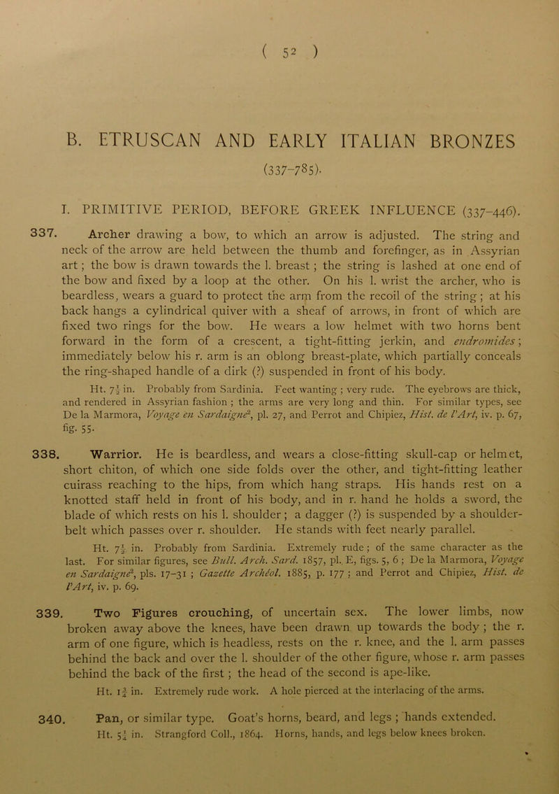 B. ETRUSCAN AND EARLY ITALIAN BRONZES (337-785)- I. PRIMITIVE PERIOD, BEFORE GREEK INFLUENCE (337-446). 337. Archer drawing a bow, to which an arrow is adjusted. The string and neck of the arrow are held between the thumb and forefinger, as in Assyrian art; the bow is drawn towards the 1. breast ; the string is lashed at one end of the bow and fixed by a loop at the other. On his 1. wrist the archer, who is beardless, wears a guard to protect the arm from the recoil of the string ; at his back hangs a cylindrical quiver with a sheaf of arrows, in front of which are fixed two rings for the bow. He wears a low helmet with two horns bent forward in the form of a crescent, a tight-fitting jerkin, and endromides; immediately below his r. arm is an oblong breast-plate, which partially conceals the ring-shaped handle of a dirk (?) suspended in front of his body. Ht. 7Tin. Probably from Sardinia. Feet wanting ; very rude. The eyebrows are thick, and rendered in Assyrian fashion ; the arms are very long and thin. For similar types, see De la Marmora, Voyage en Sardaignd, pi. 27, and Perrot and Chipiez, Hist, de l’Art, iv. p. 67, fig- 55- 338. Warrior. He is beardless, and wears a close-fitting skull-cap or helmet, short chiton, of which one side folds over the other, and tight-fitting leather cuirass reaching to the hips, from which hang straps. His hands rest on a knotted staff held in front of his body, and in r. hand he holds a sword, the blade of which rests on his 1. shoulder ; a dagger (?) is suspended by a shoulder- belt which passes over r. shoulder. He stands with feet nearly parallel. Ht. 7f- in. Probably from Sardinia. Extremely rude ; of the same character as the last. For similar figures, see Bull. Arch. Sard. 1857, pi.. E, figs. 5, 6 ; De la Marmora, Voyage en Sardaigne2, pis. 17-31 ; Gazette Archeol. 1885, p. 177 ; and Perrot and Chipiez, Hist, de VArt, iv. p. 69. 339. Two Figures crouching, of uncertain sex. The lower limbs, now broken away above the knees, have been drawn up towards the body ; the r. arm of one figure, which is headless, rests on the r. knee, and the 1. arm passes behind the back and over the 1. shoulder of the other figure, whose r. arm passes behind the back of the first ; the head of the second is ape-like. Ht. if in. Extremely rude work. A hole pierced at the interlacing of the arms. 340. Pan, or similar type. Goat’s horns, beard, and legs ; hands extended. Ht. in. Strangford Coll., 1864. Plorns, hands, and legs below knees broken.