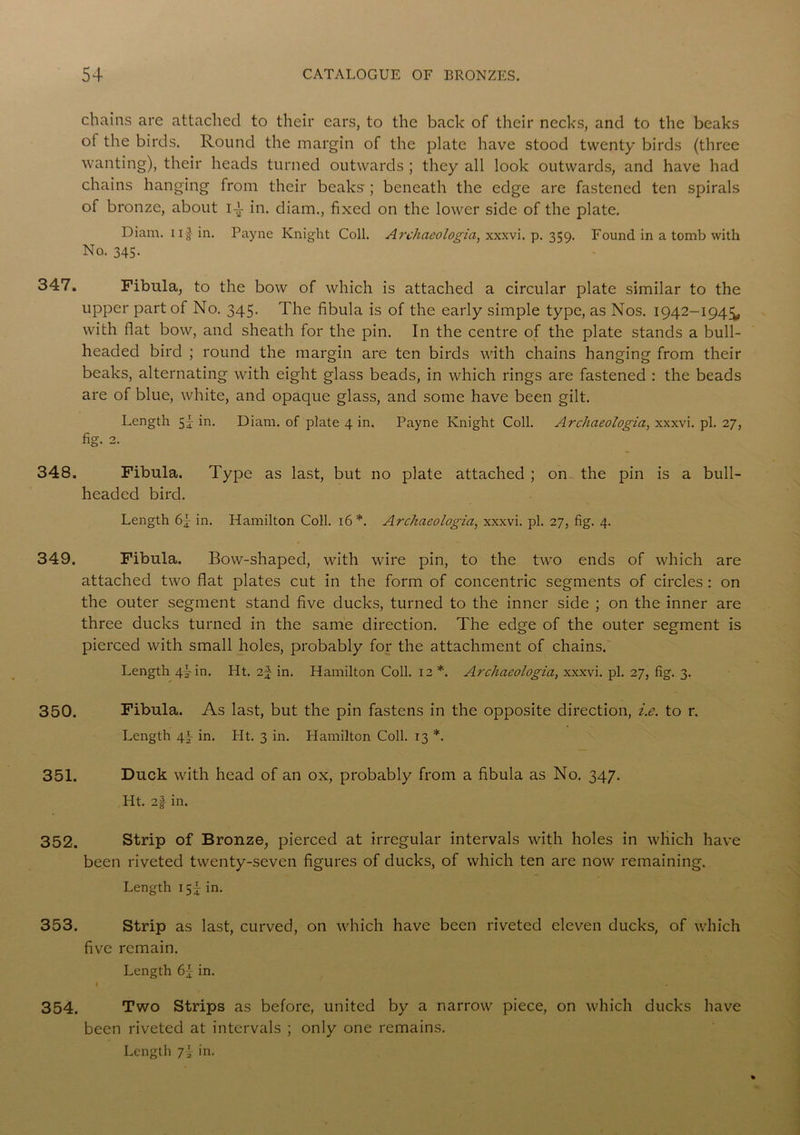 chains are attached to their ears, to the back of their necks, and to the beaks ot the birds. Round the margin of the plate have stood twenty birds (three wanting), their heads turned outwards ; they all look outwards, and have had chains hanging from their beaks ; beneath the edge are fastened ten spirals of bronze, about ia in. diam., fixed on the lower side of the plate. Diam. u§ in. Payne Knight Coll. Archaeologia, xxxvi. p. 359. Found in a tomb with No. 343. 347. Fibula, to the bow of which is attached a circular plate similar to the upper part of No. 345. The fibula is of the early simple type, as Nos. 1942-194^, with flat bow, and sheath for the pin. In the centre of the plate stands a bull- headed bird ; round the margin are ten birds with chains hanging from their beaks, alternating with eight glass beads, in which rings are fastened : the beads are of blue, white, and opaque glass, and some have been gilt. Length 5- in. Diam. of plate 4 in. Payne Knight Coll. Archaeologia, xxxvi. pi. 27, fig. 2. 348. Fibula. Type as last, but no plate attached ; on the pin is a bull- headed bird. Length in. Hamilton Coll. 16*. Archaeologia, xxxvi. pi. 27, fig. 4. 349. Fibula. Bow-shaped, with wire pin, to the two ends of which are attached two flat plates cut in the form of concentric segments of circles : on the outer segment stand five ducks, turned to the inner side ; on the inner are three ducks turned in the same direction. The edge of the outer segment is pierced with small holes, probably for the attachment of chains. Length 4% in. Ht. i\ in. Hamilton Coll. 12 *. Archaeologia, xxxvi. pi. 27, fig. 3. 350. Fibula. As last, but the pin fastens in the opposite direction, i.e. to r. Length \\ in. Ht. 3 in. Llamilton Coll. 13 *. 351. Duck with head of an ox, probably from a fibula as No. 347. Ht. 2f in. 352. Strip of Bronze, pierced at irregular intervals with holes in which have been riveted twenty-seven figures of ducks, of which ten are now remaining. Length 15I in. 353. Strip as last, curved, on which have been riveted eleven ducks, of which five remain. Length in. I ‘ . 354. Two Strips as before, united by a narrow piece, on which ducks have been riveted at intervals ; only one remains. Lengtl) 7i in.