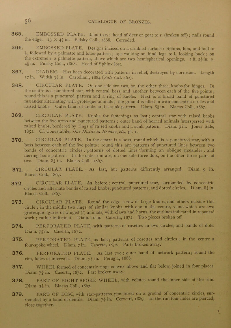 365. EMBOSSED PLATE. Lion to r,; head of deer or goat to r. (broken off) ; nails round the edge. 13x4! in. Pulsky Coll., 1868. Corroded. 366. EMBOSSED PLATE. Designs incised on a crinkled surface : Sphinx, lion, and bull to !•> followed by a palmette and lotos-pattern ; ape walking on hind legs to 1., looking back ; on the extreme r. a palmette pattern, above which are two hemispherical openings. 2 ft. 2jin. x 4f in. Pulsky Coll., 1868. Head of Sphinx lost. 367. DIADEM. Has been decorated with patterns in relief, destroyed by corrosion. Length 17 in. Width 3I in. Castellani, 1884 {Sale Cat. 462). 368. CIRCULAR PLATE. On one side are two, on the other three, knobs for hinges. In the centre is a punctured star, with central boss, and another between each of the five points ; round this is a punctured pattern and a ring of knobs. Next is a broad band of punctured mseander alternating with grotesque animals ; the ground is filled in with concentric circles and raised knobs. Outer band of knobs and a sunk pattern. Diam. 8| in. Blacas Coll., 1867. 369. CIRCULAR PLATE. Knobs for fastenings as last; central star with raised knobs between.the five arms and punctured patterns ; outer band of horned animals interspersed with raised knobs, bordered by rings of raised knobs and a sunk pattern. Diam. 9 in. Jones Sale, 1852. Cf. Conestabile, Due Dischi in Bronzo, etc., pi. 1. 370. CIRCULAR PLATE. In the centre is a boss, round which is a punctured star, with a boss between each of the five points ; round this are patterns of punctured lines between two bands of concentric circles; patterns of dotted lines forming an oblique maeander ; and herring-bone pattern. In the outer rim are, on one side three dots, on the other three pairs of two. Diam. 8f in. Blacas Coll., 1867. 371. CIRCULAR PLATE. As last, but patterns differently arranged. Diam. 9 in. Blacas Coll., 1867. 372. CIRCULAR PLATE. As before ; central punctured star, surrounded by concentric circles and alternate bands of raised knobs, punctured patterns, and dotted circles. Diam. 8f in. Blacas Coll., 1867. 373. CIRCULAR PLATE. Round the edge a row of large knobs, and others outside this circle ; in the middle two rings of similar knobs, with one in the centre, round which are two grotesque figures of winged (?) animals, with claws and horns, the outlines indicated in repoussd work; rather indistinct. Diam. 10 in. Caserta, 1872. Two pieces broken off. 374. PERFORATED PLATE, with patterns of rosettes in two circles, and bands of dots. Diam. 7f in. Caserta, 1872. 375. PERFORATED PLATE, as last; patterns of rosettes and circles; in the centre a four-spoke wheel. Diam. 7 in. Caserta, 1872. Parts broken away. 376. PERFORATED PLATE. As last two; outer band of network pattern; round the rim, holes at intervals. Diam. 7I in. Perugia, 1888. 377. WHEEL formed of concentric rings convex above and flat below, joined in four places. Diam. in. Caserta, 1872. Part broken away. 378. PART OF EIGHT-SPOKE WHEEL, with volutes round the inner side of the rim. Diam. 3^ in. Blacas Coll., 1867. 379. PART OF DISC, with star-patterns punctured on a ground of concentric circles, sur- rounded by a band of dentils. Diam. 7! in. Cervetri, 1889. In the rim four holes are pierced, close together.