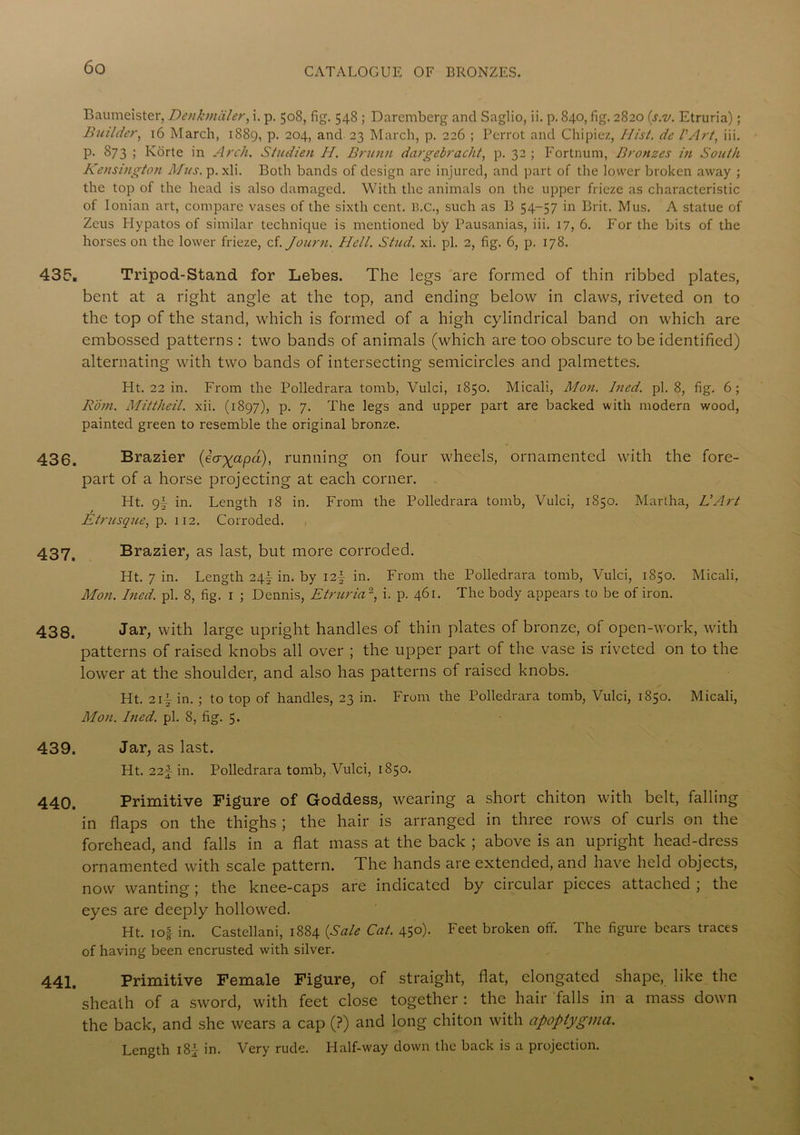 Baumeister, Denkmciler, i. p. 508, fig. 548 ; Darcniberg and Saglio, ii. p. 840, fig. 2820 (s.v. Etruria); Builder, 16 March, 1889, P- 204> and 23 March, p. 226 ; Perrot and Chipiez, Hist, de VArt, iii. p. 873 ; Korte in Arch. Studien II. Brunn dargebracht, p. 32; Fortnum, Bronzes in South Kensington Mus. p. xli. Both bands of design arc injured, and part of the lower broken away ; the top of the head is also damaged. With the animals on the upper frieze as characteristic of Ionian art, compare vases of the sixth cent. 13.c., such as B 54-57 in Brit. Mus. A statue of Zeus Hypatos of similar technique is mentioned by Pausanias, iii. 17, 6. For the bits of the horses on the lower frieze, cf. Journ. Hell. Stud. xi. pi. 2, fig. 6, p. 178. 435. Tripod-Stand for Lebes. The legs are formed of thin ribbed plates, bent at a right angle at the top, and ending below in claws, riveted on to the top of the stand, which is formed of a high cylindrical band on which are embossed patterns : two bands of animals (which are too obscure to be identified) alternating with two bands of intersecting semicircles and palmettes. Ht. 22 in. From the Polledrara tomb, Vulci, 1850. Micali, Mon. Ined. pi. 8, fig. 6; Rom. Mittheil. xii. (1897), p. 7. The legs and upper part are backed with modern wood, painted green to resemble the original bronze. 430. Brazier (iagapd), running on four wheels, ornamented with the fore- part of a horse projecting at each corner. Ht. 9f in. Length 18 in. From the Polledrara tomb, Vulci, 1850. Martha, LlArt Etrusque, p. 112. Corroded. 437. Brazier, as last, but more corroded. Ht. 7 in. Length 24I in. by I2| in. From the Polledrara tomb, Vulci, 1850. Micali, Mon. Ined. pi. 8, fig. 1 ; Dennis, Etruria2, i. p. 461. The body appears to be of iron. 438. Jar, vvith large upright handles of thin plates of bronze, of open-work, with patterns of raised knobs all over ; the upper part of the vase is riveted on to the lower at the shoulder, and also has patterns of raised knobs. Ht. 212- in. ; to top of handles, 23 in. From the Polledrara tomb, Vulci, 1850. Micali, Mon. Ined. pi. 8, fig. 5. 439. Jar, as last. Ht. 22f in. Polledrara tomb, Vulci, 1850. 440. Primitive Figure of Goddess, wearing a short chiton with belt, falling in flaps on the thighs ; the hair is arranged in three rows of curls on the forehead, and falls in a flat mass at the back ; above is an upright head-dress ornamented with scale pattern. The hands are extended, and have held objects, now wanting; the knee-caps are indicated by circular pieces attached ; the eyes are deeply hollowed. Ht. 1 of in. Castellani, 1884 (Sale Cat. 450). Feet broken off. The figure bears traces of having been encrusted with silver. 441. Primitive Female Figure, of straight, flat, elongated shape, like the sheath of a sword, with feet close together : the hair falls in a mass down the back, and she wears a cap (?) and long chiton with apoptygma. Length 182 in. Very rude. Half-way down the back is a projection.