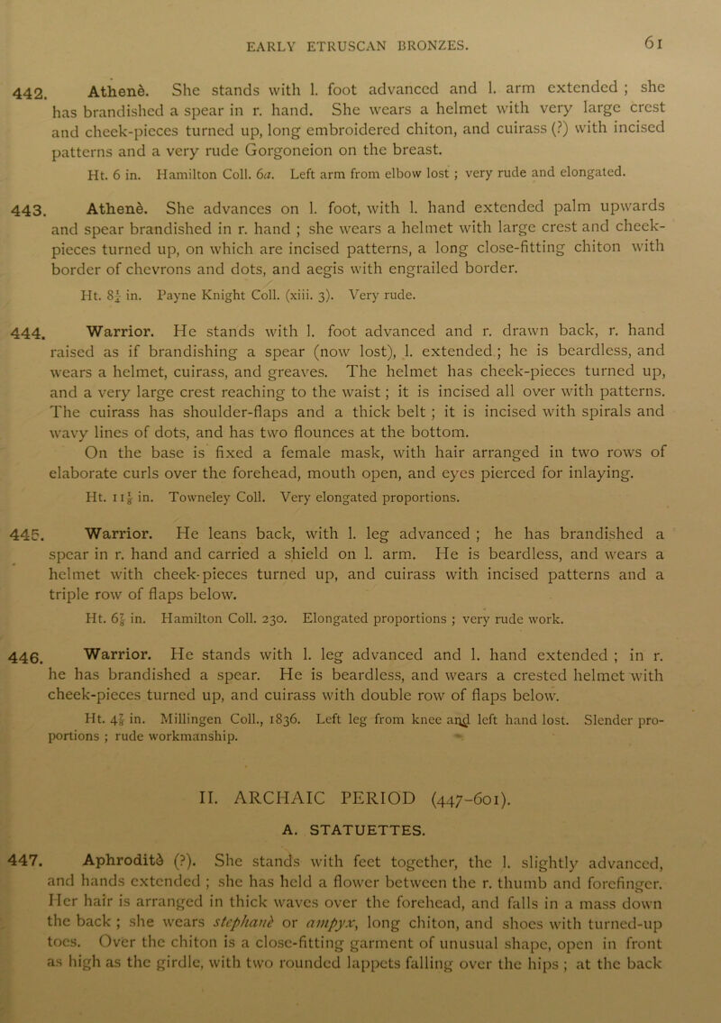 442. Athene. She stands with 1. foot advanced and 1. arm extended ; she has brandished a spear in r. hand. She wears a helmet with very large crest and cheek-pieces turned up, long embroidered chiton, and cuirass (?) with incised patterns and a very rude Gorgoneion on the breast. Ht. 6 in. Hamilton Coll. 6a. Left arm from elbow lost ; very rude and elongated. 443. Athene. She advances on 1. foot, with 1. hand extended palm upwards and spear brandished in r. hand ; she wears a helmet with large crest and cheek- pieces turned up, on which are incised patterns, a long close-fitting chiton with border of chevrons and dots, and aegis with engrailed border. Ht. 8f in. Payne Knight Coll. (xiii. 3). Very rude. 444. Warrior. He stands with 1. foot advanced and r. drawn back, r. hand raised as if brandishing a spear (now lost), 1. extended ; he is beardless, and wears a helmet, cuirass, and greaves. The helmet has cheek-pieces turned up, and a very large crest reaching to the waist; it is incised all over with patterns. The cuirass has shoulder-flaps and a thick belt ; it is incised with spirals and wavy lines of dots, and has two flounces at the bottom. On the base is fixed a female mask, with hair arranged in two rows of elaborate curls over the forehead, mouth open, and eyes pierced for inlaying. Ht. iig- in. Towneley Coll. Very elongated proportions. 445. Warrior. He leans back, with 1. leg advanced ; he has brandished a spear in r. hand and carried a shield on 1. arm. He is beardless, and wears a helmet with cheek-pieces turned up, and cuirass with incised patterns and a triple row of flaps below. Ht. 6} in. Hamilton Coll. 230. Elongated proportions ; very rude work. 446. Warrior. He stands with 1. leg advanced and 1. hand extended ; in r. he has brandished a spear. He is beardless, and wears a crested helmet with cheek-pieces turned up, and cuirass with double row of flaps below. Ht. 41 in. Millingen Coll., 1836. Left leg from knee ai^l left hand lost. Slender pro- portions ; rude workmanship. II. ARCHAIC PERIOD (447-601). A. STATUETTES. 447. Aphrodite (?). She stands with feet together, the 1. slightly advanced, and hands extended ; she has held a flower between the r. thumb and forefinsrer. Her hair is arranged in thick waves over the forehead, and falls in a mass down the back ; she wears stephaub or ampyxy long chiton, and shoes with turned-up toes. Over the chiton is a close-fitting garment of unusual shape, open in front as high as the girdle, with two rounded lappets falling over the hips ; at the back