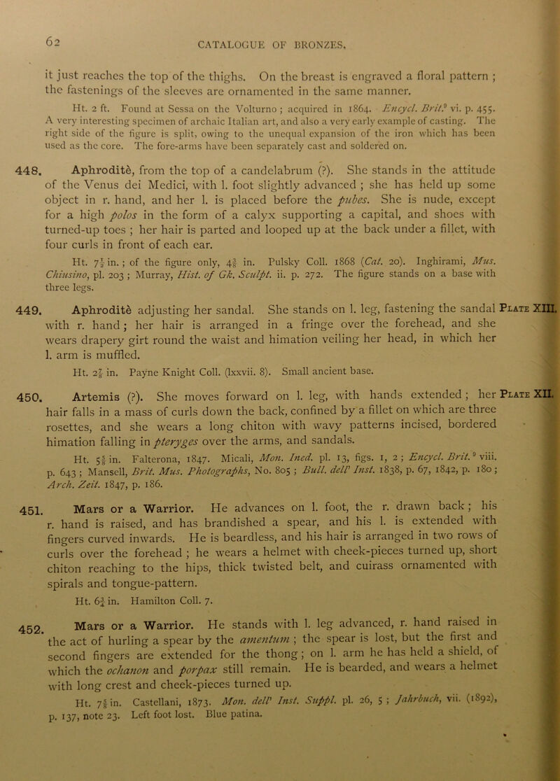 it just reaches the top of the thighs. On the breast is engraved a floral pattern ; the fastenings of the sleeves are ornamented in the same manner. Ht. 2 ft. Found at Sessa on the Volturno ; acquired in 1864. Encycl. Brit? vi. p. 455. A very interesting specimen of archaic Italian art, and also a very early example of casting. The right side of the figure is split, owing to the unequal expansion of the iron which has been used as the core. The fore-arms have been separately cast and soldered on. 448. Aphrodite, from the top of a candelabrum (?). She stands in the attitude of the Venus dei Medici, with 1. foot slightly advanced ; she has held up some object in r. hand, and her 1. is placed before the pubes. She is nude, except for a high polos in the form of a calyx supporting a capital, and shoes with turned-up toes ; her hair is parted and looped up at the back under a fillet, with four curls in front of each ear. Ht. 7! in. ; of the figure only, 4-f in. Pulsky Coll. 1868 {Cat. 20). Inghirami, Mus. Chiusino, pi. 203 ; Murray, Hist, of Gk. Sculpt, ii. p. 272. The figure stands on a base with three legs. 449. Aphrodite adjusting her sandal. She stands on 1. leg, fastening the sandal Plate XIII, with r. hand; her hair is arranged in a fringe over the forehead, and she wears drapery girt round the waist and himation veiling her head, in which her 1. arm is muffled. Ht. 2-g- in. Payne Knight Coll, (lxxvii. 8). Small ancient base. 450. Artemis (?). She moves forward on 1. leg, with hands extended ; her Plate XII. hair falls in a mass of curls down the back, confined by a fillet on which are three rosettes, and she wears a long chiton with wavy patterns incised, bordered himation falling in pteryges over the arms, and sandals. Ht. 5f in. Falterona, 1847. Micali, Mon. hied. pi. 13, figs. 1, 2; Encycl. Brit.9 viii. p. 643 ; Mansell, Brit. Mus. Photographs, No. 805 ; Bull, dell’ lust. 1838, p. 67, 1842, p. 180; Arch. Zeit. 1847, p. 186. 451. Mars or a Warrior. He advances on 1. foot, the r. drawn back ; his r. hand is raised, and has brandished a spear, and his 1. is extended with fingers curved inwards. He is beardless, and his hair is arranged in two rows of curls over the forehead ; he wears a helmet with cheek-pieces turned up, short chiton reaching to the hips, thick twisted belt, and cuirass ornamented with spirals and tongue-pattern. Ht. 61 in. Hamilton Coll. 7. 452 Mars or a Warrior. He stands with 1. leg advanced, r. hand raised in the act of hurling a spear by the amentum ; the spear is lost, but the fiist and second fingers are extended for the thong; on 1. arm he has held a shield, of which the ochanon and porpax still remain. He is bearded, and weais a helmet with long crest and cheek-pieces turned up. Ht. 7f in. Castellani, 1873. Mon. dell’ Inst. Suppl. pi. 26, 5 ; Jahrbuch, vii. (1892), p. 137, note 23. Left foot lost. Blue patina.