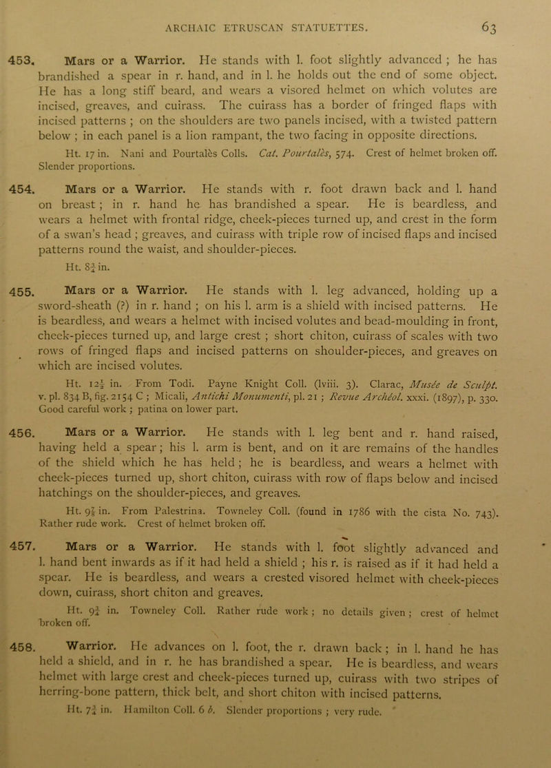 453. Mars or a Warrior. He stands with 1. foot slightly advanced ; he has brandished a spear in r. hand, and in 1. he holds out the end of some object. He has a long stiff beard, and wears a visored helmet on which volutes are incised, greaves, and cuirass. The cuirass has a border of fringed flaps with incised patterns ; on the shoulders are two panels incised, with a twisted pattern below ; in each panel is a lion rampant, the two facing in opposite directions. Ht. 17 in. Nani and PourtaRs Colls. Cat. Pourtales, 574. Crest of helmet broken off. Slender proportions. 454. Mars or a Warrior. He stands with r. foot drawn back and 1. hand on breast ; in r. hand he has brandished a spear. He is beardless, and wears a helmet with frontal ridge, cheek-pieces turned up, and crest in the form of a swan’s head ; greaves, and cuirass with triple row of incised flaps and incised patterns round the waist, and shoulder-pieces. Ht. 82in. 455. Mars or a Warrior. He stands with 1. leg advanced, holding up a sword-sheath (?) in r. hand ; on his 1. arm is a shield with incised patterns. He is beardless, and wears a helmet with incised volutes and bead-moulding in front, cheek-pieces turned up, and large crest ; short chiton, cuirass of scales with two rows of fringed flaps and incised patterns on shoulder-pieces, and greaves on which are incised volutes. Ht. 12\ in. From Todi. Payne Knight Coll, (lviii. 3). Clarac, Musee de Sculpt. v. pi. 834 B, fig. 2154 C ; Micali, Antichi Monumenti, pi. 21 ; Revue Archeol. xxxi. (1897), p. 330. Good careful work ; patina on lower part. 456. Mars or a Warrior. He stands with 1. leg bent and r. hand raised, having held a spear ; his 1. arm is bent, and on it are remains of the handles of the shield which he has held ; he is beardless, and wears a helmet with cheek-pieces turned up, short chiton, cuirass with row of flaps below and incised hatchings on the shoulder-pieces, and greaves. Ht. gl in. From Palestrina. Towneley Coll, (found in 1786 with the cista No. 743). Rather rude work. Crest of helmet broken off. 457. Mars or a Warrior. He stands with 1. foot slightly advanced and 1. hand bent inwards as if it had held a shield ; his r. is raised as if it had held a spear. He is beardless, and wears a crested visored helmet with cheek-pieces down, cuirass, short chiton and greaves. Ht. 92 in. Towneley Coll. Rather rude work ; no details given; crest of helmet broken off. 458. Warrior. He advances on 1. foot, the r. drawn back; in 1. hand he has held a shield, and in r. he has brandished a spear. He is beardless, and wears helmet with large crest and cheek-pieces turned up, cuirass with two stripes of herring-bone pattern, thick belt, and short chiton with incised patterns. Ht. 72 in. Hamilton Coll. 6 b. Slender proportions ; very rude.