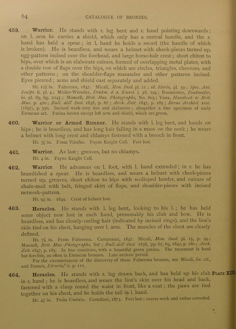 459. Warrior. He stands with r. leg bent and r. hand pointing downwards ; on 1. arm he carries a shield, which only has a central handle, and the r. hand has held a spear; in 1. hand he holds a sword (the handle of which is broken). He is beardless, and wears a helmet with cheek-pieces turned up, egg-pattern incised over the forehead, and large horse-hair crest; short chiton to hips, over which is an elaborate cuirass, formed of overlapping metal plates, with a double row of flaps over the hips, on which are circles, triangles, chevrons, and other patterns ; on the shoulder-flaps maeander and other patterns incised. Eyes pierced ; arms and shield cast separately and added. Ht. I2§ in. Falterona, 1847. Micali, Mon. Ined. pi. 12 ; id. Storia, pi. 39 ; Spec. Ant. Sculpt, ii. pi. 4 ; Muller-Wieseler, Denkm. d. a. Kunst. i. 58, 294 ; Baumeister, Denkmaler, iii. pi. 89, fig. 2245 ; Mansell, Brit. Mm. Photographs, No. 803; Vaux, Handbook to Brit. Mas. p. 420; Bull. delV List. 1838, p. 67 ; Arch. Zeit. 1847, p. 185 ; Revue Archeol. xxxi. (1897), p. 330. Incised work very fine and elaborate; altogether a fine specimen of early Etruscan art. Patina brown except left arm and shield, which are green. 460. Warrior or Armed Runner. He stands with 1. leg bent, and hands on hips ; he is beardless, and has long hair falling in a mass on the neck ; he wears a helmet with long crest and chlamys fastened with a brooch in front. Ht. 3f in. From Viterbo. Payne Knight Coll. Feet lost. 461. Warrior. As last; greaves, but no chlamys. Ht. 4 in. Payne Knight Coll. 462. Warrior. He advances on 1. foot, with 1. hand extended ; in r. he has brandished a spear. He is beardless, and wears a helmet with cheek-pieces turned up, greaves, short chiton to hips with scolloped border, and cuirass of chain-mail with belt, fringed skirt of flaps, and shoulder-pieces with incised network-pattern. Ht. 9£ in. 1849. Crest of helmet lost. 463. Heracles. He stands with 1. leg bent, looking to his 1. ; he has held some object now lost in each hand, presumably his club and bow. He is beardless, and has closely-curling hair (indicated by incised rings), and the lion’s skin tied on his chest, hanging over 1. arm. The muscles of the chest are clearly defined. Ht. 7! in. From Falterona. Campanari, 1847. Micali, Mon. Ined. pi. 15, p. 99; Mansell, Brit. Mus. Photographs, 807 ; Bull del! Inst. 1838, pp. 67,69, 1842, p. 180; Arch. Zeit. 1847, p. 185. In fine condition, with a beautiful green patina. The treatment is hard but forcible, as often in Etruscan bronzes. Late archaic period. For the circumstances of the discovery of these Falterona bronzes, see Micali, loc. cit.y and Dennis, Etruria,2 ii. p. in. 464. Heracles. He stands with r. leg drawn back, and has held up his club Plate XlHj in r. hand ; he is beardless, and wears the lion’s skin over his head and back, fastened with a clasp round the waist in front, like a coat; the paws are tied together on his chest, and he holds the tail in 1. hand. Ht. 4® in. From Umbria. Castellani, 1873. Feet lost; coarse work and rather corroded.