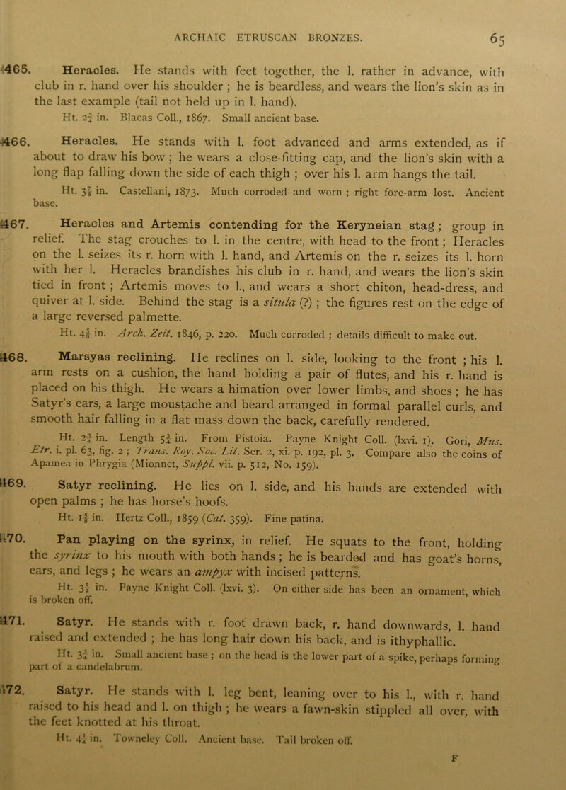 465. Heracles. He stands with feet together, the 1. rather in advance, with club in r. hand over his shoulder ; he is beardless, and wears the lion’s skin as in the last example (tail not held up in 1. hand). Ht. 2J in. Blacas Coll., 1867. Small ancient base. 4466. Heracles. He stands with 1. foot advanced and arms extended, as if about to draw his bow ; he wears a close-fitting cap, and the lion’s skin with a long flap falling down the side of each thigh ; over his 1. arm hangs the tail. Ht. 3|- in. Castellani, 1873. Much corroded and worn ; right fore-arm lost. Ancient base. 4467. Heracles and Artemis contending for the Keryneian stag; group in relief. The stag crouches to 1. in the centre, with head to the front; Heracles on the 1. seizes its r. horn with 1. hand, and Artemis on the r. seizes its 1. horn with her 1. Heracles brandishes his club in r. hand, and wears the lion’s skin tied in front ; Artemis moves to 1., and wears a short chiton, head-dress, and quiver at 1. side. Behind the stag is a situla (?) ; the figures rest on the edge of a large reversed palmette. Ht. 4f in. Arch. Zeit. 1846, p. 220. Much corroded ; details difficult to make out. 468. Marsyas reclining. He reclines on 1. side, looking to the front ; his I. arm rests on a cushion, the hand holding a pair of flutes, and his r. hand is placed on his thigh. He wears a himation over lower limbs, and shoes ; he has Satyr’s ears, a large moustache and beard arranged in formal parallel curls, and smooth hair falling in a flat mass down the back, carefully rendered. Ht. 2\ in. Length 5f in. From Pistoia. Payne Knight Coll. (Ixvi. 1). Gori, Mns. Etr. i. pi. 63, fig. 2 ; Trans. Roy. Soc. Lit. Ser. 2, xi. p. 192, pi. 3. Compare also the coins of Apamea in Phrygia (Mionnet, Suppl. vii. p. 512, No. 159). Satyr reclining. He lies on 1. side, and his hands are extended with open palms ; he has horse’s hoofs. Ht. if in. Hertz Coll., 1859 (Cat. 359). Fine patina. Pan playing on the syrinx, in relief. He squats to the front, holding • ......... ’ 1169. h70. the syrinx to his mouth with both hands ; he is bearded and has goat’s horns, ears, and legs ; he wears an ampyx with incised patterns. Ht. 2)2 in. I ajne Knight Coll. (Ixvi. 3). On either side has been an ornament, which is broken off. 471. Satyr. He stands with r. foot drawn back, r. hand downwards, 1. hand raised and extended ; he has long hair down his back, and is ithyphallic. Ht. 32 in. Small ancient base ; on the head is the lower part of a spike, perhaps forming part of a candelabrum. & 172. Satyr. He stands with 1. leg bent, leaning over to his 1., with r. hand raised to his head and 1. on thigh ; he wears a fawn-skin stippled all over, with the feet knotted at his throat. Ht. 4I in. Towneley Coll. Ancient base. Tail broken off. F