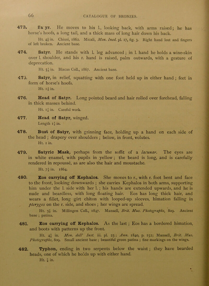 473. Sa yr. He moves to his 1., looking back, with arms raised; he has horse’s hoofs, a long tail, and a thick mass of long hair down his back. Ht. 4i in* Chiusi, 1862. Micali, Mon. Ined. pi. 17, fig. 3. Right hand lost and fingers of left broken. Ancient base. 474. Satyr. He stands with 1. leg advanced ; in 1. hand he holds a wine-skin over 1. shoulder, and his r. hand is raised, palm outwards, with a gesture of deprecation. Ht. 5fin. Blacas Coll., 1867. Ancient base. 475. Satyr, in relief, squatting with one foot held up in either hand ; feet in form of horse’s hoofs. Ht. 11 in. 476. Head of Satyr. Long pointed beard and hair rolled over forehead, falling in thick masses behind. Ht. if in. Careful work. 477. Head of Satyr, winged. , Length if in. 478. Bust of Satyr, with grinning face, holding up a hand on each side of the head ; drapery over shoulders ; below, in front, volutes. Ht. 1 in. 479. Satyric Mask, perhaps from the soffit of a lacunar. The eyes are in white enamel, with pupils in yellow ; the beard is long, and is carefully rendered in repousse, as are also the hair and moustache. Ht. 7f in. 1864. 480. Eos carrying off Kephalos. She moves to r., with r. foot bent and face to the front, looking downwards ; she carries Kephalos in both arms, supporting him under the 1. side with her 1. ; his hands are extended upwards, and he is nude and beardless, with long floating hair. Eos has long thick hair, and wears a fillet, long girt chiton with looped-up sleeves, himation falling in pteryges on the r. side, and shoes ; her wings are spread. Ht. 3! in. Millingen Coll., 1847. Mansell, Brit. Mus. Photographs, 809. Ancient base ; patina. 481. Eos carrying off Kephalos. As the last ; Eos has a bordered himation, and boots with patterns up the front. Ht. 4f in. Mon. delP Inst. iii. pi. 23 ; Ann. 1840, p. 152; Mansell, Brit. Mus. Photographs, 809. Small ancient base ; beautiful green patina ; fine markings on the wings. 482. Typhon, ending in two serpents below the waist ; they have bearded heads, one of which he holds up with either hand. Ht. I in.