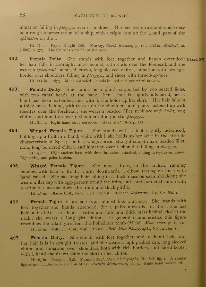 himation falling in pteryges over r. shoulder. The feet rest on a stand, which may be a rough representation of a ship, with a triple ram on the L, and part of the aphlaston on the r. Ht. 6j in. Payne Knight Coll. Murray, Greek Bronzes, p. 17 ; A then. Mittheil. xi. (1886), p. 373. The figure is very flat at the back. 492. Female Deity. She stands with feet together and hands extended ; Plate XV. her hair falls in a straight mass behind, with curls over the forehead, and she wears a sphendonb or raised crown, long sleeved chiton, himation with lozenge- border over shoulders, falling in pteryges, and shoes with turned-up toes. Ht. ii| in. 1873. Much corroded ; hands injured and sphendone broken. 493. Female Deity. She stands on a plinth supported by two seated lions, with two rams’ heads at the back ; her 1. foot is slightly advanced, her r. hand has been extended, and with 1. she holds up her skirt. Her hair falls in a thick mass behind, with tresses on the shoulders, and plaits fastened up with rosettes over the forehead ; she wears a beaded fillet, necklace with bulla, long chiton, and himation over r. shoulder falling in stiff pteryges. Ht. 8| in. Right hand lost ; corroded. Arch. Zeit. 1846, p. 221. 4S4. Winged. Female Figure. She stands with 1. foot slightly advanced, holding up a fruit in r. hand, while with 1. she holds up her skirt in the attitude characteristic of Spes ; she has wings spread, straight smooth hair, beaded fillet, polos, long bordered chiton, and himation over r. shoulder, falling in pteryges. Ht. 9i in. High ancient base, with three branches attached, ending in ivy-leaves above. Right wing and polos broken. 495. Winged Female Figure. She moves to r., in the archaic running manner, with face to front; r. arm downwards, 1. elbow resting on knee with hand raised. She has long hair falling in a thick mass on each shoulder ; she wears a flat cap with egg-pattern round the brim, and short bordered chiton with a stripe of chevrons down the front, and thick girdle. Ht. 4} in. Blacas Coll., 1867. Left foot lost. Reinach, Repertoire, ii. p. 808, No. 1. 496. Female Figure of archaic type, almost like a xoanon. She stands with feet together and hands extended, the r. palm upwards ; in the 1. she has held a bird (?). Her hair is parted and falls in a thick mass behind, tied at the neck ; she wears a long girt chiton. In general characteristics this figure resembles the tufa figure from the Polledrara tomb (Micali, Mon. Ined. pi. 6, 1). Ht. 4i in. Millingen Coll., 1836. Mansell, Brit. Mus. Photographs, No. 741, fig. 1. 497. Female Deity. She stands with feet together, and r. hand held up ; her hair falls in straight tresses, and she wears a high peaked cap, long sleeved chiton and himation over shoulders, both with rich borders, and laced boots ; with 1. hand she draws aside the skirt of her chiton. Ht. 61 in. Perugia, 1838. Mansell, Brit. Mus. Photoglyphs, No. 806, fig. 1. A similar figure, now in Berlin, is given in Micali, Anlichi Monumcnti, pi. 15- Right hand broken off.