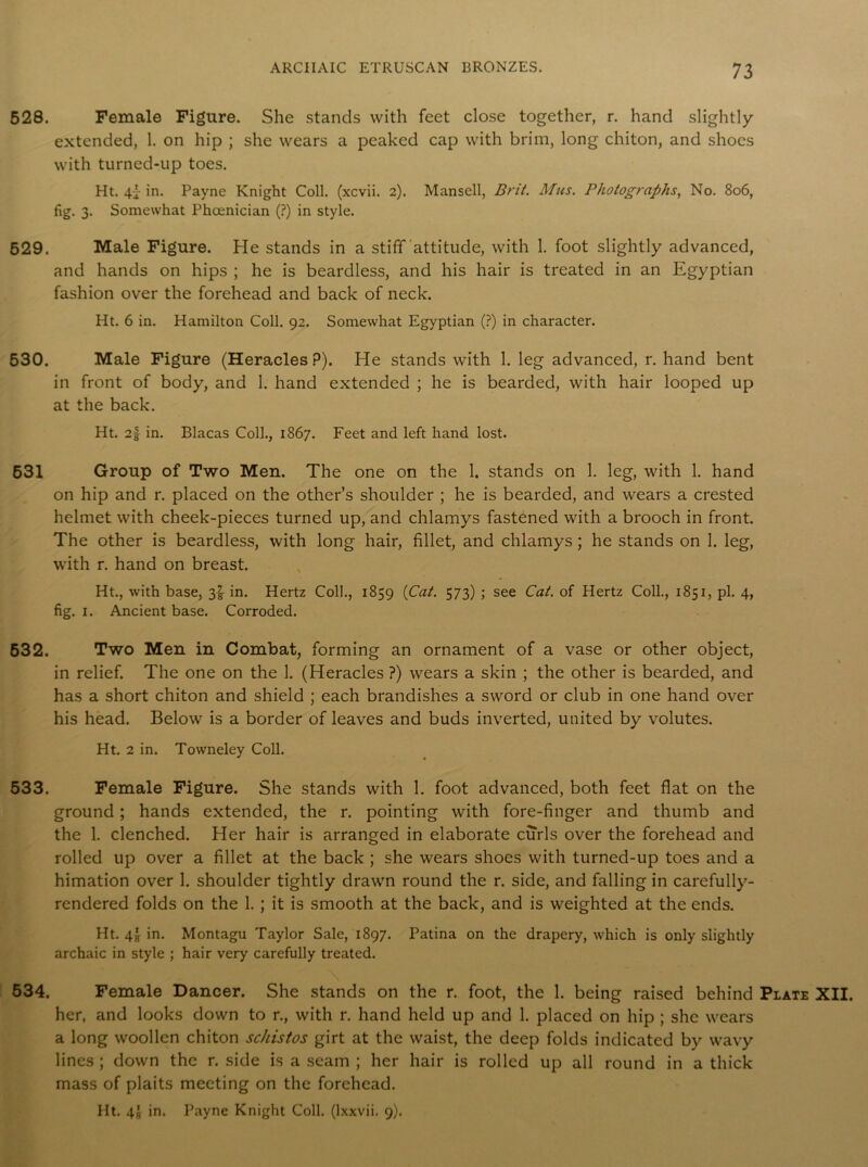528. Female Figure. She stands with feet close together, r. hand slightly extended, 1. on hip ; she wears a peaked cap with brim, long chiton, and shoes with turned-up toes. Ht. in. Payne Knight Coll, (xcvii. 2). Mansell, Brit. Mus. Photographs, No. 806, fig. 3. Somewhat Phoenician (?) in style. 529. Male Figure. He stands in a stifTattitude, with 1. foot slightly advanced, and hands on hips ; he is beardless, and his hair is treated in an Egyptian fashion over the forehead and back of neck. Ht. 6 in. Hamilton Coll. 92. Somewhat Egyptian (?) in character. 530. Male Figure (Heracles P). He stands with 1. leg advanced, r. hand bent in front of body, and 1. hand extended ; he is bearded, with hair looped up at the back. Ht. 2f in. Blacas Coll., 1867. Feet and left hand lost. 631 Group of Two Men. The one on the 1. stands on 1. leg, with 1. hand on hip and r. placed on the other’s shoulder ; he is bearded, and wears a crested helmet with cheek-pieces turned up, and chlamys fastened with a brooch in front. The other is beardless, with long hair, fillet, and chlamys ; he stands on 1. leg, with r. hand on breast. Ht., with base, 3^ in. Hertz Coll., 1859 (Cat. 573) ; see Cat. of Hertz Coll., 1851, pi. 4, fig. 1. Ancient base. Corroded. 532. Two Men in Combat, forming an ornament of a vase or other object, in relief. The one on the 1. (Heracles ?) wears a skin ; the other is bearded, and has a short chiton and shield ; each brandishes a sword or club in one hand over his head. Below is a border of leaves and buds inverted, united by volutes. Ht. 2 in. Towneley Coll. 533. Female Figure. She stands with 1. foot advanced, both feet flat on the ground; hands extended, the r. pointing with fore-finger and thumb and the 1. clenched. Her hair is arranged in elaborate curls over the forehead and rolled up over a fillet at the back ; she wears shoes with turned-up toes and a himation over 1. shoulder tightly drawn round the r. side, and falling in carefully- rendered folds on the 1. ; it is smooth at the back, and is weighted at the ends. Ht. 4! in. Montagu Taylor Sale, 1897. Patina on the drapery, which is only slightly archaic in style ; hair very carefully treated. 534. Female Dancer. She stands on the r. foot, the 1. being raised behind Plate XII. her, and looks down to r., with r. hand held up and 1. placed on hip ; she wears a long woollen chiton schistos girt at the waist, the deep folds indicated by wavy lines ; down the r. side is a seam ; her hair is rolled up all round in a thick mass of plaits meeting on the forehead. Ht. 4a in. Payne Knight Coll, (lxxvii. 9).