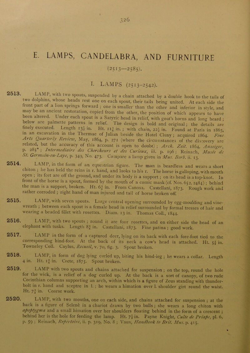 2513. 2514. 2515. 2516. 2517. 2518. 2519. 2520. E. LAMPS, CANDELABRA, AND FURNITURE (2513—2585). I. LAMPS (2513-2542). LAMP, With two spouts, suspended by a chain attached by a double hook to the tails of two do phrns, whose heads rest one on each spout, their tails being united. At each side the front part of a lion springs forward ; one is smaller than the other and inferior in style, and may be an ancient restoration, copied from the other, the position of which appears to have been altered. Under each spout is a Satyric head in relief, with goat’s horns and long beard ; below aie palmette patterns in relief. The design is bold and original; the details are finely executed. Length 13! in. Ht. iif in. ; with chain, 22f in. Found at Paris in 1863, m an excavation in the Thermae of Julian beside the Hotel Cluny ; acquired 1864. Fine Arts Quarterly Review, May, 1864, p. 271 (where the circumstances of the discovery are related^ but the accuracy of this account is open to doubt) ; Arch. Zeit.. 1864, Anzeiger, p. 2S5 ; Intermediaire des Chercheurs et des Curieux, iii. p. 196; Reinach, Musee de St. Germean-en-Lay4 p. 349, No. 473. Compare a lamp given in Mus, Borb. ii. 13. LAMP, in the form of an equestrian figure. The man is beardless and wears a short chiton ; he has held the reins in r. hand, and looks to his r. The horse is galloping, with mouth open ; its feet are off the ground, and under its body is a support ; on its head is a top-knot. In fiont °f the horse is a spout, formed by the mouth of a comic mask (cf. Nos. 652, 2484) ; behind the man is a support, broken. Ht. 6f in. From Canosa. Castellani, 1873. Rough work and lathei conoded ; right hand of man injured and tail of horse broken off. LAMP, with seven spouts. Large central opening surrounded by egg-moulding and vine- wieath ; between each spout is a female head in relief surrounded by formal tresses of hair and wearing a beaded fillet with rosettes. Diarn. 13 in. Thomas Coll., 1844.. LAMI, with two spouts ; round it are four rosettes, and on either side the head of an elephant with tusks. Length 8J in. Castellani, 1873* Fine patina; good work. LAMP in the form of a captured deer, lying on its back with each fore-foot tied to the coriesponding hind-foot. At the back of its neck a cow’s head is attached. Ht. 5| in. Towneley Coll. Caylus, Recueil, v. 70, fig. 3. Spout broken. LAMP, in form of dog lying curled up, biting his hind-leg ; he wears a collar. Length 4 in. Ht. if in. Crete, 1875. Spout broken. LAMP with two spouts and chains attached for suspension ; on the top, round the hole for the wick, is a relief of a dog curled up. At the back is a sort of canopy, of two rude Corinthian columns supporting an arch, within which is a figure of Zeus standing with thunder- bolt in r. hand and sceptre in 1. ; he wears a himation over 1. shoulder girt round the waist. Ht. 7f in. Coarse work. LAMP, with two mouths, one on each side, and chains attached for suspension ; at the back is a figure of Selen& in a chariot drawn by two bulls ; she wears a long chiton with apoptygma and a small himation over her shoulders floating behind in the form of a crescent ; behind her is the hole for feeding the lamp. Ht. 7I in. Payne Knight, Cultc de Priapc, pi. 6, p. 59 ; Reinach, Repertoire, ii. p. 319, No. 8 ; Vaux, Handbook to Brit. Mus. p. 415.