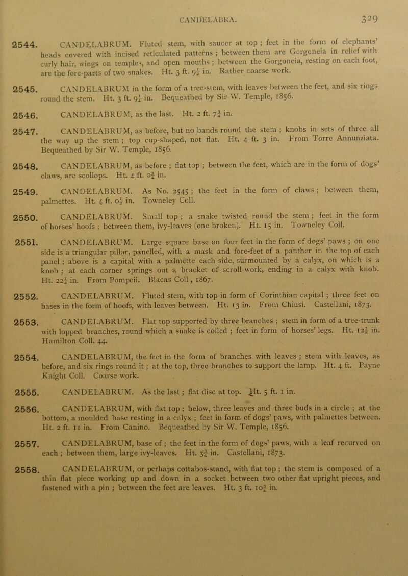 2544. CANDELABRUM. Fluted stem, with saucer at top; feet in the form of elephants’ heads covered with incised reticulated patterns ; between them are Gorgoneia in relief with curly hair, wings on temple^, and open mouths ; between the Gorgoneia, resting on each foot, are the fore-parts of two snakes. Ht. 3 ft. 9? Rather coarse woik. 2545. CANDELABRUM in the form of a tree-stem, with leaves between the feet, and six rings round the stem. Ht. 3 ft- 9i Bequeathed by Sir W. Temple, 1856. 2546. CANDELABRUM, as the last. Ht. 2 ft. 7* in. 2547. CANDELABRUM, as before, but no bands round the stem ; knobs in sets of three all the way up the stem ; top cup-shaped, not flat. Ht, 4 ft. 3 iti. From Torre Annunziata. Bequeathed by Sir W. Temple, 1856. 2548. CANDELABRUM, as before ; flat top ; between the feet, which are in the form of dogs’ claws, are scollops. Ht. 4 ft. of in. 2549. CANDELABRUM. As No. 2545; the feet in the form of claws; between them, palmettes. Ht. 4 ft. in. Towneley Coll. 2550. CANDELABRUM. Small top; a snake twisted round the stem; feet in the form of horses’ hoofs ; between them, ivy-leaves (one broken). Ht. 15 in. Towneley Coll. 2551. CANDELABRUM. Large square base on four feet in the form of dogs’ paws ; on one side is a triangular pillar, panelled, with a mask and fore-feet of a panther in the top of each panel ; above is a capital with a palmette each side, surmounted by a calyx, on which is a knob ; at each corner springs out a bracket of scroll-work, ending in a calyx with knob. Ht. 22T in. From Pompeii. Blacas Coll, 1867. 2552. CANDELABRUM. Fluted stem, with top in form of Corinthian capital; three feet on bases in the form of hoofs, with leaves between. Ht. 13 in. From Chiusi. Castellani, 1873. 2553. CANDELABRUM. Flat top supported by three branches ; stem in form of a tree-trunk with lopped branches, round which a snake is coiled ; feet in form of horses’ legs. Ht. 12^ in. Hamilton Coll. 44. 2554. CANDELABRUM, the feet in the form of branches with leaves ; stem with leaves, as before, and six rings round it; at the top, three branches to support the lamp. Ht. 4 ft. Payne Knight Coll. Coarse work. 2555. CANDELABRUM. As the last; flat disc at top. ^t. 5 ft. 1 in. 2556. CANDELABRUM, with flat top : below, three leaves and three buds in a circle ; at the bottom, a moulded base resting in a calyx ; feet in form of dogs’ paws, with palmettes between. Ht. 2 ft. 11 in. From Canino. Bequeathed by Sir W. Temple, 1856. 2557. CANDELABRUM, base of; the feet in the form of dogs’ paws, with a leaf recurved on each ; between them, large ivy-leaves. Ht. 3^ in. Castellani, 1873. 2558. CANDELABRUM, or perhaps cottabos-stand, with flat top ; the stem is composed of a thin flat piece working up and down in a socket between two other flat upright pieces, and fastened with a pin ; between the feet are leaves. Ht. 3 ft. io-J in.