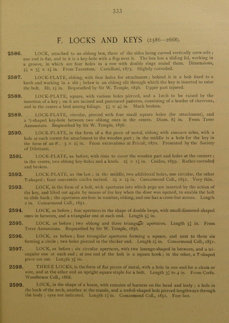 OOJ F. LOCKS AND KEYS (2586—2668). 2586. LOCK, attached to an oblong box, three of the sides being carved vertically outwards ; one end is flat, and in it is a key-hole with a flap over it. The box has a sliding lid, working in a groove, in which are four holes in a row with double rings round them. Dimensions, 5‘ x x 11 in. From Tarentum. Castellani, 1873. Slightly corroded. 2587. LOCK-PLATE, oblong, with four holes for attachment; behind it is a bolt fixed to a knob and working in a slit ; below is an oblong slit through which the key is inserted to raise the bolt. Ht. 1 g in. Bequeathed by Sir W. Temple, 1856. Upper part injured. 2588. LOCK-PLATE, square, with various holes pierced, and a latch to be raised by the insertion of a key ; on it are incised and punctured patterns, consisting of a border of chevrons, and in the centre a bird among foliage. 5^ x 4A in. Much broken. 2589. LOCK-PLATE, circular, pierced with four small square holes (for attachment), and a 1-shaped key-hole between two oblong ones in the centre. Diam. 8| in. From Torre Annunziata. Bequeathed by Sir YV. Temple, 1856. 2590. LOCK-PLATE, in the form of a flat piece of metal, oblong with concave sides, with a hole at each corner for attachment to the wooden part ; in the middle is a hole for the key in the form of an F. 3x2! in. From excavations at Prien&, 1870. Presented by the Society of Dilettanti. 2591. LOCK-PLATE, as before, with rims to cover the wooden part and holes at the corners ; in the centre, two oblong key-holes and a knob. 2| x if in. Cnidos, 1859. Rather corroded and broken. 2592. LOCK-PLATE, as the last ; in the middle, two additional holes, one circular, the other T-shaped; faint concentric circles incised. 2\ x 2| in. Comarmond Coll., 1851. Very thin. 2593. LOCK, in the form of a bolt, with apertures into which pegs are inserted by the action of the key, and lifted out again by means of the key when the door was opened, to enable the bolt to slide back ; the apertures are four in number, oblong, and one has a cross-bar across. Length 2 in. Comarmond Coll., 1851. 2594. LOCK, as before ; four apertures in the shape of double loops, with small diamond-shaped ones in between, and a triangular one at each end. Length 5f in. 2595. LOCK, as before ; two oblong and three triangular apertures. Length 5} in. From Torre Annunziata. Bequeathed by Sir W. Temple, 1856. 2596. LOCK, as before ; four triangular apertures forming a square, and next to them six forming a circle ; two holes pierced in the thicker end. Length 27s in. Comarmond Coll., 1851. 2597. LOCK, as before ; six circular apertures, with two lozenge-shaped in between, and a tri- angular one at each end ; at one end of the bolt is a square hook ; in the other, a T-shaped piece cut out. Length 3J in.- 2598. THREE LOCKS, in the form of flat pieces of metal, with a hole in one end for a chain or wire, and at the other end an upright square staple for a bolt. Length 3'- to 4 in. From Corfu. Woodhouse Coll., 1868. 2599. LOCK, in the shape of a horse, with remains of harness on the head and body ; a hole in the back of the neck, another at the muzzle, and a trefoil-shaped hole pierced lengthways through the body ; eyes not indicated. Length i* in. Comarmond Coll., 1851. Feet lost.