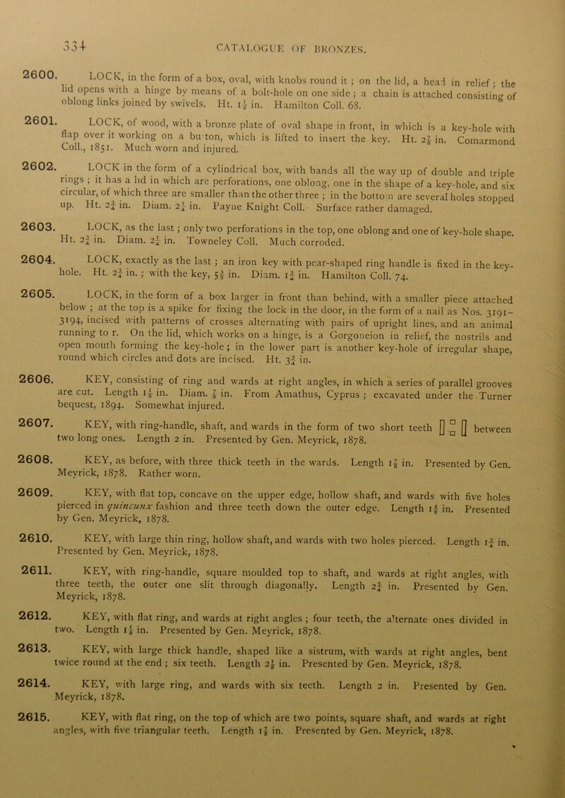 4 2600. 2601. 2602. LOCK, in the form of a box, oval, with knobs round it ; on the lid, a head in relief • the id opens with a lunge by means of a bolt-hole on one side ; a chain is attached consisting of oblong links joined by swivels. Ht. if in. Hamilton Coll. 68. LOCK, of wood, with a bronze plate of oval shape in front, in which is a key-hole with flap over it working on a bu ton, which is lifted to insert the key. Ht. 2f in. Comarmond Coll., 1851. Much worn and injured. LOCK in the form of a cylindrical box, with bands all the way up of double and triple rings ; it has a lid in which are perforations, one oblong, one in the shape of a key-hole, and six ciicular, of which three are smaller than the other three ; in the bottom are several holes stopped up. Ht. 2f in. Diam. 2} in. Payne Knight Coll. ~ ' Surface rather damaged. 2603. 2604. 2605. Ht. 2f in. LOCK, ns the last; only two perforations in the top, one oblong and one of key-hole shape. Diam. 2f in. lowneley Coll. Much corroded. LOCK, exactly as the last ; an iron key with pear-shaped ring handle is fixed in the key- hole. Ht. 2f in. ; with the key, 5f in. Diam. if in. Hamilton Coll. 74. 2606. 2607. 2608. 2609. 2610. 2611. 2612. 2613. 2614. 2615. LOCK, in the form of a box larger in front than behind, with a smaller piece attached below ; at the top is a spike for fixing the lock in the door, in the form of a nail as Nos. 3191- 3194; incised with patterns of crosses alternating with pairs of upright lines, and an animal running to r. On the lid, which works on a hinge, is a Gorgoneion in relief, the nostrils and open mouth forming the key-hole ; in the lower part is another key-hole of irregular shape, round which circles and dots are incised. Ht. 3f in. KEY, consisting of ring and wards at right angles, in which a series of parallel grooves are cut. Length if in. Diam. f in. From Amathus, Cyprus ; excavated under the Turner bequest, 1894. Somewhat injured. KEY, with ring-handle, shaft, and wards in the form of two short teeth {] p [1 between two long ones. Length 2 in. Presented by Gen. Meyrick, 1878. KEY, as before, with three thick teeth in the wards. Length if in. Presented by Gen. Meyrick, 1878. Rather worn. KEY, with flat top, concave on the upper edge, hollow shaft, and wards with five holes pierced in quincunx fashion and three teeth down the outer edge. Length if in. Presented by Gen. Meyrick, 1878. KEY, with large thin ring, hollow shaft, and wards with two holes pierced. Length if in. Presented by Gen. Meyrick, 1878. KEY, with ring-handle, square moulded top to shaft, and wards at right angles, with three teeth, the outer one slit through diagonally. Length 2J in. Presented by Gen. Meyrick, 1878. KEY, with flat ring, and wards at right angles ; four teeth, the alternate ones divided in two. Length if in. Presented by Gen. Meyrick, 1878. KEY, with large thick handle, shaped like a sistrum, with wards at right angles, bent twice round at the end ; six teeth. Length 2f in. Presented by Gen. Meyrick, 1878. KEY, with large ring, and wards with six teeth. Length 2 in. Presented by Gen. Meyrick, 1878. KEY, with flat ring, on the top of which are two points, square shaft, and wards at right