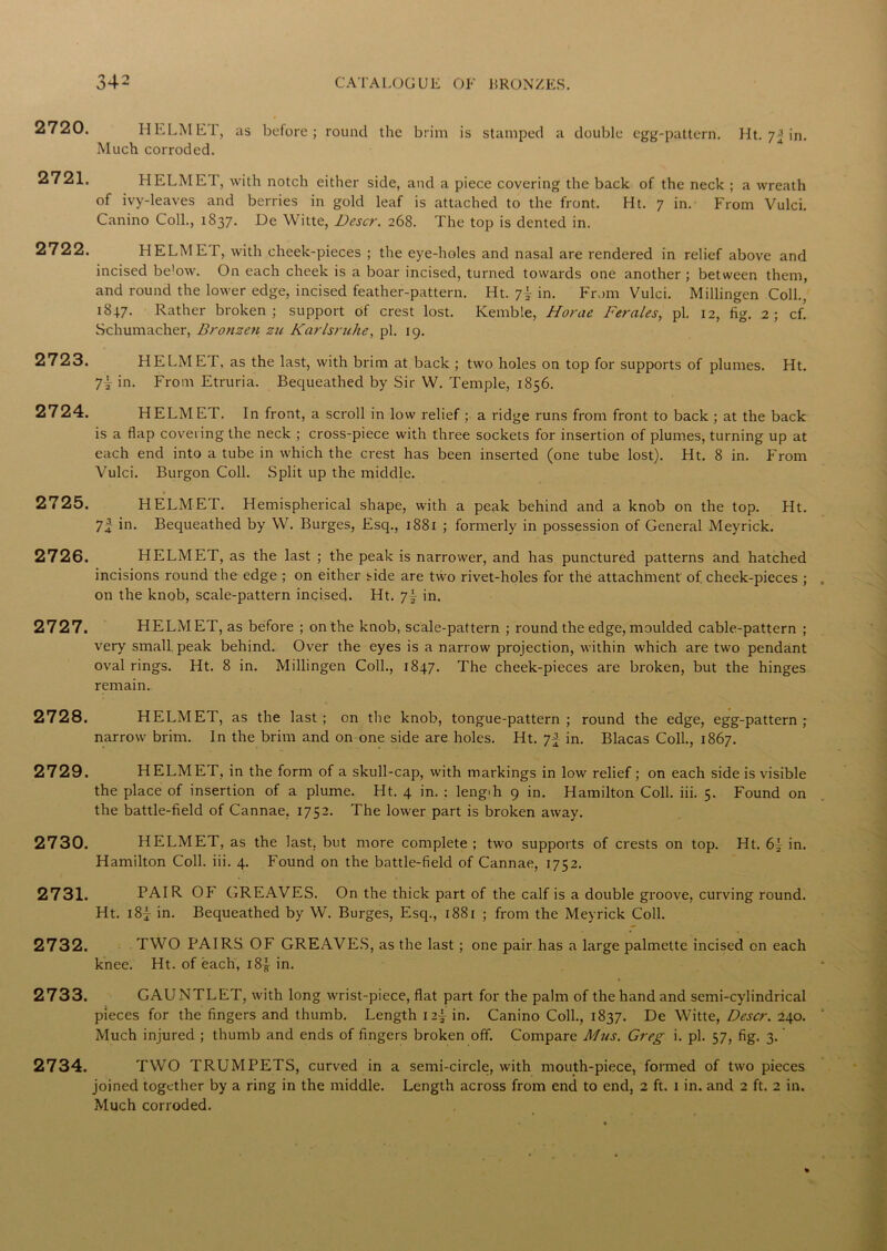 2720. HELMET, Much corroded. as before ; round the brim is stamped a double egg-pattern. Ht. in. 2721. HELMET, with notch either side, and a piece covering the back of the neck ; a wreath of ivy-leaves and berries in gold leaf is attached to the front. Ht. 7 in. From Vulci. Canino Coll., 1837. De Witte, Descr. 268. The top is dented in. 2722. HELMET, with cheek-pieces ; the eye-holes and nasal are rendered in relief above and incised be’ow. On each cheek is a boar incised, turned towards one another ; between them, and round the lower edge, incised feather-pattern. Ht. 7! in. From Vulci. Millingen Coll., 18+7. Rather broken; support Of crest lost. Kemble, Horae Ferales, pi. 12, fig. 2; cf. Schumacher, Brotizen zu Karlsruhe, pi. 19. 2723. HELMET, as the last, with brim at back ; two holes on top for supports of plumes. Ht. 7i in. From Etruria. Bequeathed by Sir W. Temple, 1856. 2724. HELMET. In front, a scroll in low relief ; a ridge runs from front to back ; at the back is a flap covering the neck ; cross-piece with three sockets for insertion of plumes, turning up at each end into a tube in which the crest has been inserted (one tube lost). Ht. 8 in. From Vulci. Burgon Coll. Split up the middle. 2725. HELMET. Hemispherical shape, with a peak behind and a knob on the top. Ht. 7 4 in. Bequeathed by W. Burges, Esq., 1881 ; formerly in possession of General Meyrick. 2726. HELMET, as the last ; the peak is narrower, and has punctured patterns and hatched incisions round the edge ; on either side are two rivet-holes for the attachment of cheek-pieces ; on the knob, scale-pattern incised. Ht. 7f in. 2727. HELMET, as before ; on the knob, scale-pattern ; round the edge, moulded cable-pattern ; very small peak behind. Over the eyes is a narrow projection, within which are two pendant oval rings. Ht. 8 in. Millingen Coll., 1847. The cheek-pieces are broken, but the hinges remain. 2728. HELMET, as the last ; on the knob, tongue-pattern ; round the edge, egg-pattern ; narrow brim. In the brim and on one side are holes. Ht. 7 a in. Blacas Coll., 1867. 2729. HELMET, in the form of a skull-cap, with markings in low relief; on each side is visible the place of insertion of a plume. Ht. 4 in. : lengih 9 in. Hamilton Coll. iii. 5. Found on the battle-field of Cannae, 1752. The lower part is broken away. 2730. HELMET, as the last, but more complete ; two supports of crests on top. Ht. 6\ in. Hamilton Coll. iii. 4. Found on the battle-field of Cannae, 1752. 2731. PAIR OF GREAVES. On the thick part of the calf is a double groove, curving round. Ht. lSj in. Bequeathed by W. Burges, Esq., 1881 ; from the Meyrick Coll. 2732. TWO PAIRS OF GREAVES, as the last; one pair has a large palmette incised on each knee. Ht. of each, i8| in. 2733. GAUNTLET, with long wrist-piece, flat part for the palm of the hand and semi-cylindrical pieces for the fingers and thumb. Length i2| in. Canino Coll., 1837. De Witte, Descr. 240. Much injured ; thumb and ends of fingers broken off. Compare A/us. Greg i. pi. 57, fig. 3.' 2734. TWO TRUMPETS, curved in a semi-circle, with mouth-piece, formed of two pieces joined together by a ring in the middle. Length across from end to end, 2 ft. 1 in. and 2 ft. 2 in. Much corroded.