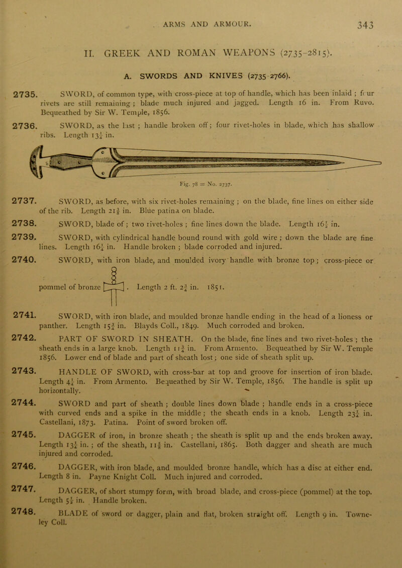 II. GREEK AND ROMAN WEAPONS (2735-2815). A. SWORDS AND KNIVES (2735 2766). 2735. SWORD, of common type, with cross-piece at top of handle, which has been inlaid ; f< ur rivets are still remaining ; blade much injured and jagged. Length 16 in. From Ruvo. Bequeathed by Sir W. Temple, 1856. 2736. SWORD, as the last ; handle broken off; four rivet-holes in blade, which has shallow ribs. Length 13^ in. Fig. 78 = No. 2737. 2737. 2738. 2739. 2740. 2741. 2742. 2743. 2744. 2745. 2746. 2747. 2748. SWORD, as before, with six rivet-holes remaining ; on the blade, fine lines on either side of the rib. Length 211 in. Blue patina on blade. SWORD, blade of; two rivet-holes ; fine lines down the blade. Length i6f in. SWORD, with cylindrical handle bound round with gold wire ,* down the blade are fine lines. Length i6f in. Handle broken ; blade corroded and injured. SWORD, with iron blade, and moulded ivory handle with bronze top ; cross-piece or pommel of bronze SWORD, with iron blade, and moulded bronze handle ending in the head of a lioness or panther. Length 15I in. Blayds Coll., 1849. Much corroded and broken. PART OF SWORD IN SHEATH. On the blade, fine lines and two rivet-holes ; the sheath ends in a large knob. Length i if in. From Armento. Bequeathed by Sir W. Temple 1856. Lower end of blade and part of sheath lost; one side of sheath split up. HANDLE OF SWORD, with cross-bar at top and groove for insertion of iron blade. Length in. From Armento. Bequeathed by Sir W. Temple, 1856. The handle is split up horizontally. SWORD and part of sheath ; double lines down blade ; handle ends in a cross-piece with curved ends and a spike in the middle ; the sheath ends in a knob. Length 23^ in. Castellani, 1873. Patina. Point of sword broken off. DAGGER of iron, in bronze sheath ; the sheath is split up and the ends broken away. Length 13^ in. ; of the sheath, ii f in. Castellani, 1865. Both dagger and sheath are much injured and corroded. DAGGER, with iron blade, and moulded bronze handle, which has a disc at either end. Length 8 in. Payne Knight Coll. Much injured and corroded. DAGGER, of short stumpy form, with broad blade, and cross-piece (pommel) at the top. Length in. Handle broken. BLADE of sword or dagger, plain and Hat, broken straight off. Length 9 in. Towne- ley Coll.