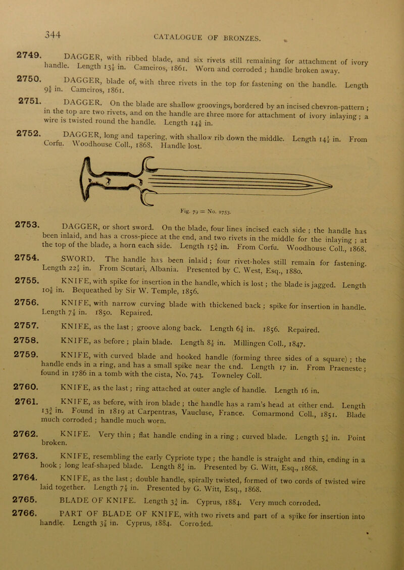 2749. DAGGER, with ribbed blade, and six rivets still remaining for attachment of ivory anclle. Length i3[ in. Cameiros, 1861. Worn and corroded ; handle broken away. 2750. DAGGER, blade of, with three rivets in the top for fastening on the handle. Length 91 m. Cameiros, 1861. DAGGER. On the blade are shallow groovings, bordered by an incised chevron-pattern • in the top are two rivets, and on the handle are three more for attachment of ivory inlaying • a wire is twisted round the handle. Length i4| in. 2752‘ _ f D^GGITR’ long and taPenng, with shallow rib down the middle. Length 14I in. From Corfu. W oodhouse Coll., 1868. Handle lost. 2753. 2754. 2755. 2756. 2757. 2758. 2759. 2760. 2761. 2762. 2763. 2764. 2765. 2766. F'g- 79 = No. 2753. DAGGER, or short sword. On the blade, four lines incised each side ; the handle has been inlaid, and has a cross-piece at the end, and two rivets in the middle for the inlaying • at the top of the blade, a horn each side. Length 15J in. From Corfu. Woodhouse Coll., 1868. £>• SWORD. The handle has been inlaid ; four rivet-holes still remain for fastenin Length 22^ in. From Scutari, Albania. Presented by C. West, Esq., 1880. . KNIF E>Wlth sPike for insertion in the handle, which is lost; the blade is jagged. Length io| in. Bequeathed by Sir W. Temple, 1856. KNIFE, with narrow curving blade with thickened back ; spike for insertion in handle Length 7i in. 1850. Repaired. KNIFE, as the last; groove along back. Length 6f in. 1856. Repaired. KNIFE, as before ; plain blade. Length in. Millingen Coll., 1847. KNIf E, with curved blade and hooked handle (forming three sides of a square) • the handle ends in a ring, and has a small spike near the end. Length 17 in. From Praeneste • found in 1786 in a tomb with the cista, No. 743. Tovvneley Coll. KNIFE, as the last; ring attached at outer angle of handle. Length 16 in. KNIFE, as before, with iron blade ; the handle has a ram’s head at either end. Length in. Found in 1819 at Carpentras, Vaucluse, France. Comarmond Coll., 1851. Blade much corroded ; handle much worn. KNIFE. Very thin ; flat handle ending in a ring ; curved blade. Length in. Point broken. KNIFE, resembling the early Cypriote type ; the handle is straight and thin, ending in a hook ; long leaf-shaped blade. Length 8£ in. Presented by G. Witt, Esq., 1868. KNIFE, as the last ; double handle, spirally twisted, formed of two cords of twisted wire laid together. Length 7} in. Presented by G. Witt, Esq., 1868. BLADE Oh KNIFE. Length 3J in. Cyprus, 1884. Very much corroded. PART OF BLADE OF KNIFE, with two rivets and part of a spike for insertion into handle. Length 3£ in. Cyprus, 18S4. Corroded.