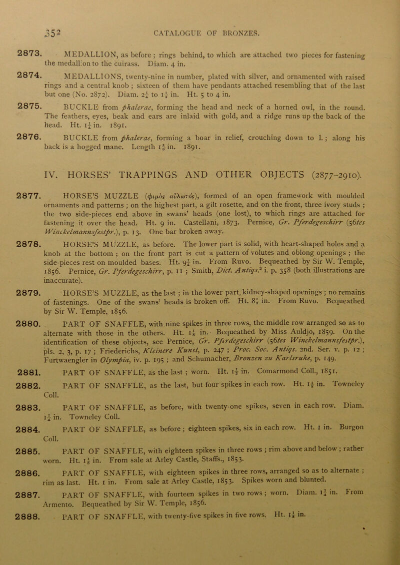 2873. MEDALLION, as before ; rings behind, to which are attached two pieces for fastening the medallion to the cuirass. Diam, 4 in. 2874. MEDALLIONS, twenty-nine in number, plated with silver, and ornamented with raised rings and a central knob ; sixteen of them have pendants attached resembling that of the last but one (No. 2872). Diam. 2f to if in. Ht. 5 to 4 in. 2875. BUCKLE from phalerae, forming the head and neck of a horned owl, in the round. The feathers, eyes, beak and ears are inlaid with gold, and a ridge runs up the back of the head. Ht. if in. 1891. 2876. BUCKLE from phalerae, forming a boar in relief, crouching down to 1. ; along his back is a hogged mane. Length I f in. 1891. IV. HORSES’ TRAPPINGS AND OTHER OBJECTS (2877-2910). 2877. HORSE’S MUZZLE aiXeoro’?), formed of an open framework with moulded ornaments and patterns ; on the highest part, a gilt rosette, and on the front, three ivory studs ; the two side-pieces end above in swans’ heads (one lost), to which rings are attached for fastening it over the head. Ht. 9 in. Castellani, 1873. Pernice, Gr. Pferdegeschirr (56tes Winckelmannsfestprl), p. 13. One bar broken away. 2878. HORSE’S MUZZLE, as before. The lower part is solid, with heart-shaped holes and a knob at the bottom ; on the front part is cut a pattern of volutes and oblong openings ; the side-pieces rest on moulded bases. Ht. 9I in. From Ruvo. Bequeathed by Sir W. Temple, 1856. Pernice, Gr. Pferdegeschirr, p. 11 ; Smith, Did. Antiqs.3 i. p, 358 (both illustrations are inaccurate). 2879. HORSE’S MUZZLE, as the last ; in the lower part, kidney-shaped openings ; no remains of fastenings. One of the swans’ heads is broken off. Ht. 8| in. From Ruvo. Bequeathed by Sir W. Temple, 1856. 2880. PART OF SNAFFLE, with nine spikes in three rows, the middle row arranged so as to alternate with those in the others. Ht. i f in. Bequeathed by Miss Auldjo, 1859. On the identification of these objects, see Pernice, Gr. Pferdegeschirr (56tes Winckelmannsfestpr.), pis. 2, 3, p. 17 ; Friederichs, Kleinere Kunst, p. 247 ; Proc. Soc. Antiqs. 2nd. Ser. v. p. 12 ; Furtwaengler in Olympia, iv. p. 195 > and Schumacher, Pronzen zu Kat Isruhe, p. 149* 2881. PART OF SNAFFLE, as the last ; worn. Ht. if in. Comarmond Coll., 1851. 2882. PART OF SNAFFLE, as the last, but four spikes in each row. Ht. if in. Towneley Coll. 2883. PART OF SNAFFLE, as before, with twenty-one spikes, seven in each row. Diam. if in. Towneley Coll. 2884. PART OF SNAFFLE, as before; eighteen spikes, six in each row. Ht. 1 in. Burgon Coll. 2885. PART OF SNAFFLE, with eighteen spikes in three rows ; rim above and below ; rather worn. Ht. if in. From sale at Arley Castle, Staffs., 1853. 2886. PART OF SNAFFLE, with eighteen spikes in three rows, arranged so as to alternate ; rim as last. Ht. 1 in. From sale at Arley Castle, 1853. Spikes worn and blunted. 2887. PART OF SNAFFLE, with fourteen spikes in two rows ; worn. Diam. if in. From Armcnto. Bequeathed by Sir W. Temple, 1856. 2888. PART OF SNAFFLE, with twenty-five spikes in five rows. Ht. in.