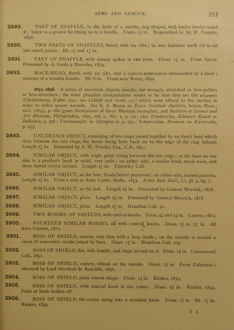 2889. PART OF SNAFFLE, in the form of a rosette, ring-shaped, with twelve knobs round it ; below is a groove for fitting on to a handle. Diam. if in. Bequeathed by Sir W. Temple, 1856. 2890. TWO PARTS OF SNAFFLES, fluted, with six ribs ; in one instance each rib is cut into small points. Ht. if and if in. 2891. PART OF SNAFFLE, with sixteen spikes in two rows. Diam. if in. From Spain. Presented by A. Cerda y Morodes, 1874. 2892. MACE-HEAD, fluted, with six ribs, and a conicaLtermination surmounted by a knob ; remains of a wooden handle. Ht. 6 in. From near Rome, 1890. 2893-2898. A series of uncertain objects, usually, but wrongly, identified as bow-pullers or bow-stretchers ; the most plausible interpretation seems to be that they are the (Christodorus, Ecphr. 224 ; see Liddell and Scott, s.v.) which were affixed to the caestus, in order to inflict severe wounds. See E. S. Morse in Essex Institute Bulletin, Salem, Mass., xxvi. (1894), p. 160 (gives illustrations of three Museum examples), and Bulletin of Science and Art Museum, Philadelphia, 1897, vol. i., No. 1, p. 10; also Friederichs, Kleinere Kunst u. Industrie, p. 356; Furtwaengler in Olympia, iv. p. 195 ; Schumacher, Bronzen zu Karlsruhe, P- 153- 2893. UNCERTAIN OBJECT, consisting of two rings joined together by an ibex’s head which rises between the two rings, the horns being bent back on to the edge of the ring behind. Length in. Presented by A. W. Franks, Esq., C.B., 1891. 2894. SIMILAR OBJECT, with triple point rising between the two rings ; at the base on one side is a panther’s head in relief, very rude ; on either side, a similar head, much worn, and three dotted circles incised. Length 2f in. Towneley Coll. 2895. SIMILAR OBJECT, as the last; heads better preserved ; on either side, incised patterns. Length 2f in. From a sale at Arley Castle, Staffs., 1853. Essex Inst. Bull., l.c., pi. 5, fig. 7. 2896. SIMILAR OBJECT, as the last. Length 2f in. Presented by General Meyrick, 1878. 2897. SIMILAR OBJECT, plain. Length 2f in. Presented by General Meyrick, 1878. 2898. SIMILAR OBJECT, plain. Length 2f in. Hamilton Coll. 51. 2899. TWO BOSSES OF SHIELDS, with conical knobs. Diam. 4| and 5^ in. Caserta, 1872. 2900. FOURTEEN SIMILAR BOSSES, all with conical^ knobs. Diam. if to 2f in. All from Caserta, 1872. 2901. BOSS OF SHIELD, convex, very thin, with a loop inside ; on the outside is incised a chain of concentric circles joined by lines. Diam. if in. Hamilton Coll. 109. 2902. BOSS OF SHIELD, flat, with handle, and rings incised on it. Diam. if in. Comarmond Coll., 1851. 2903. 2904. 2905. 2906. BOSS OF SHIELD, convex, ribbed on the outside. Diam. if in. From Calymnos ; obtained by Lord Stratford de Redcliffe, 1856. BOSS OF SHIELD, plain convex shape. Diam. if in. Knidos, 1859. BOSS OF SHIELD, with conical knob in the centre. Diam. if in. Knidos, 1859. Point of knob broken off. BOSS OF SHI ELD, the centre rising into a moulded knob. Diam. if in. Ht. ij in. Knidos, 1859. 2 A