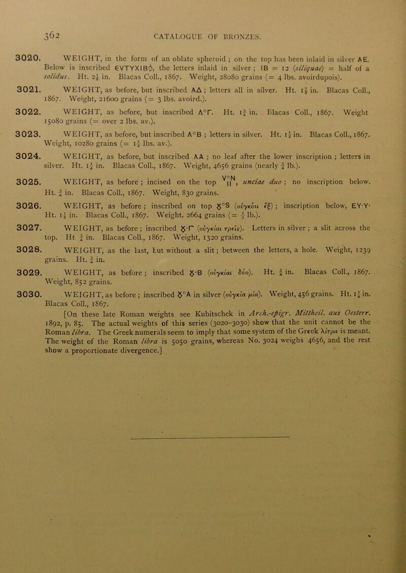 3020. WEIGHT, in the form of an oblate spheroid ; on the top has been inlaid in silver AE. Below is inscribed GVTYXIB^, the letters inlaid in silver; IB = 12 (siliquae) = half of a solidus. Ht. 2f in. Blacas Coll., 1867. Weight, 28080 grains (= 4 lbs. avoirdupois). 3021. WEIGHT, as before, but inscribed AA ; letters all in silver. Ht. if in. Blacas Coll., 1867. Weight, 21600 grains (= 3 lbs. avoird.). 3022. WEIGHT, as before, but inscribed A°r. Ht. if in. Blacas Coll., 1867. Weight 15080 grains (= over 2 lbs. av.). 3023. WEIGHT, as before, but inscribed A°B ; letters in silver. Ht. if in. Blacas Coll., 1867. Weight, 10280 grains (= if lbs. av.). 3024. WEIGHT, as before, but inscribed AA ; no leaf after the lower inscription ; letters in silver. Ht. if in. Blacas Coll., 1867. Weight, 4656 grains (nearly f lb.). V° N 3025. WEIGHT, as before ; incised on the top n , unciae duo ; no inscription below. Ht. f in. Blacas Coll., 1867. Weight, 830 grains. 3026. WEIGHT, as before ; inscribed on top $°S (ofyKiai e£) ; inscription below, EYY- Ht. if in. Blacas Coll., 1867. Weight, 2664 grains (= f lb.). 3027. WEIGHT, as before; inscribed (pvyxlai rpeis). Letters in silver; a slit across the top. Ht fin. Blacas Coll., 1867. Weight, 1320 grains. 3028. WEIGHT, as the last, tut without a slit; between the letters, a hole. Weight, 1239 grains. Ht. f in. 3029. WEIGHT, as before ; inscribed $‘B (ovyxiai bvo). Ht. f in. Blacas Coll., 1867. Weight, 852 grains. 3030. WEIGHT, as before ; inscribed ^°A in silver (ofyxia ptn). Weight, 456 grains. Ht. ifin. Blacas Coll., 1867. [On these late Roman weights see Kubitschek in Arch.-epigr. Mittheil. aus Oesterr. 1892, p. 85. The actual weights of this series (3020-3030) show that the unit cannot be the Roman libra. The Greek numerals seem to imply that some system of the Greek AIrpa is meant. The weight of the Roman libra is 5050 grains, whereas No. 3°24 weighs 4656, and the rest show a proportionate divergence.]