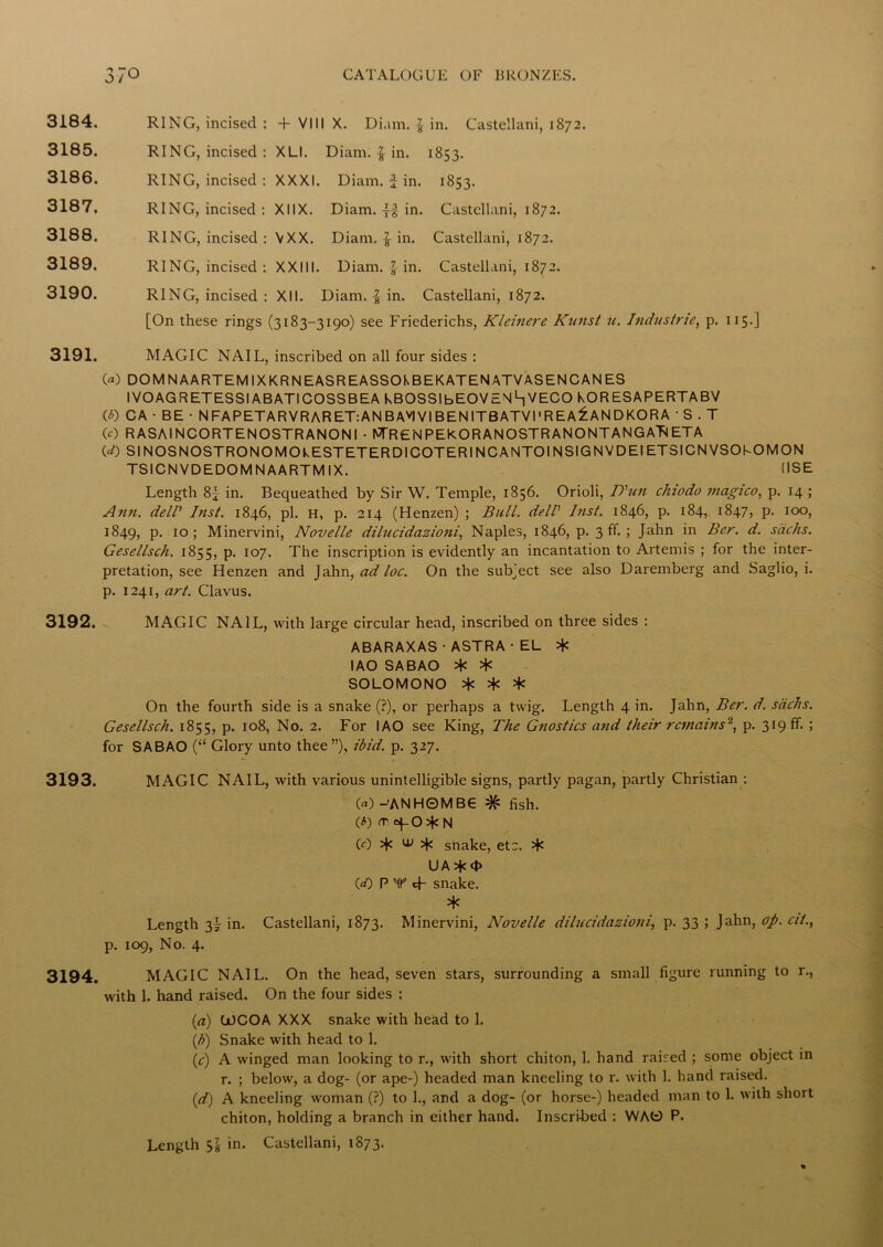 J/ 3184. RING, incised : + VIII X. Diam. in. Castellani, 1872. 3185. RING, incised : XLI. Diam. | in. 1853. 3186. RING, incised : XXXI. Diam. f in. 1853. 3187. RING, incised : XIIX. Diam. -f-f in. Castellani, 1872. 3188. RING, incised : VXX. Diam. $ in. Castellani, 1872. 3189. RING, incised : XXIII. Diam. } in. Castellani, 1872. 3190. RING, incised : XII. Diam. | in. Castellani, 1872. [On these rings (3183-3190) see Friederichs, Kleinere Kunst u. Industrie, p. 115.] 3191. MAGIC NAIL, inscribed on all four sides : 00 DOMNAARTEM IXKRNEASREASSOkBEKATENATVASENCANES IVOAGRETESSIABATICOSSBEA KBOSSIbEOVENhVECO KORESAPERTABV (0 CA • BE • NFAPETARVRARET:ANBAVIVIBENITBATVI1 REAGANDKORA ‘ S . T 0) RASAINCORTENOSTRANONI • NTRENPEkORANOSTRANONTANGATlETA (*Q SINOSNOSTRONOMOkESTETERDICOTERINCANTOINSIGNVDEIETSICNVSOKOMON TSICN VDEDOM N AARTM IX. USE Length 8j in. Bequeathed by Sir W. Temple, 1856. Orioli, T)'un cluodo viagico, p. 14 ; Ann. dell Inst. 1846, pi. H, p. 214 (Henzen) ; Bull, dell hist. 1846, p. 184, 1847, p. 100, 1849, P- 10 5 Minervini, Novelle dilucidazioni, Naples, 1846, p. 3 ff. ; Jahn in Ber. d. sacks. Gesellsch. 1855, p. 107. The inscription is evidently an incantation to Artemis ; for the inter- pretation, see Henzen and Jahn, ad loc. On the subject see also Daremberg and Saglio, i. p. 1241, art. Clavus. 3192. MAGIC NAIL, with large circular head, inscribed on three sides : ABARAXAS■ASTRA•EL * I AO SABAO * * SOLOMONO * * * On the fourth side is a snake (?), or perhaps a twig. Length 4 in. Jahn, Ber. d. sacks. Gesellsch. 1855, p. 108, No. 2. For IAO see King, The Gnostics and their remains'1, p. 319 ff. ; for SABAO (“ Glory unto thee”), ibid. p. 327. 3193. MAGIC NAIL, with various unintelligible signs, partly pagan, partly Christian : 00 -'ANH0MB6 # fish. (0 tv cf 0*N (0 % w snake, etc. * UA <t> 00 PT tf snake. * Length 3^ in. Castellani, 1873. Minervini, Novelle dilucidazioni, p. 33 ; Jahn, op. cit., p. 109, No. 4. 3194. MAGIC NAIL. On the head, seven stars, surrounding a small figure running to r., with 1. hand raised. On the four sides : (a) COCOA XXX snake with head to 1. (b) Snake with head to 1. (c) A winged man looking to r., with short chiton, 1. hand raised ; some object in r. ; below, a dog- (or ape-) headed man kneeling to r. with 1. hand raised. (d) A kneeling woman (?) to 1., and a dog- (or horse-) headed man to 1. with short chiton, holding a branch in either hand. Inscribed : WAfc) P. Length 51 in. Castellani, 1873.