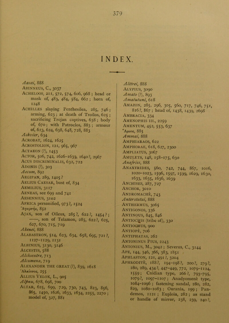 INDEX. Aasai, 888 Abinneus, C., 3037 Acheloos, 21 r, 572, 574, 606, 968 ; head or mask of, 483, 484, 584, 662 ; horn of, 1248 Achilles slaying Penthesilea, 285, 746; arming, 623 ; at death of Troilos, 625 ; sacrificing Trojan captives, 638 ; body of, 670; with Patroclos, 883 ; armour of, 623, 624, 638, 648, 728, 883 Achvizr, 634 Acrobat, 1624, 1625 Acrostolion, 121, 965, 967 Actaeon(?), 1453 Actor, 506, 742, 1626-1639, 1640?, 2967 Acus DISCRIMINALIS, 632, 722 Adonis (?), 303 Aecum, 892 Aegipan, 289, 1405 ? Aelius Caesar, bust of, 834 Aemilius, 3117 Aeneas, see 699 and 741 Aesennius, 3102 Africa personified, 973?, 1524 ’AyvpTTjs, 852 Ajax, son of Oi'leus, 285 ?, 622 ?, 1454 ?; , son of Telamon, 285, 622?, 625, 627, 670, 715, 719 Akenei, 888 Alabastron, 514, 623, 634, 658, 695, 721 ?, 1127-1129, ii3i Albinius, 3130, 3146 Alcestis, 588 Alchsentre, 713 Alcumena, 719 \ Alexander the great (?), 839, 1618 ’Wkiovos, 255 Allius Velox, L., 905 Alpnu, 678, 698, 700 Altar, 625, 699, 729, 730, 743, 823, 856, 865, 1450, 1626, 1633, 1634, 2255, 2270; model of, 327, 881 Alttrei, 888 Alypius, 3090 Amato (?), 893 Amatutuni, 618 Amazon, 285, 296, 305, 560, 717, 746, 751, 816?, 867 ; head of, 1438, 1439, 2698 Ambracia, 334 Amenophis III., 2259 Amentum, 452, 553, 637 Afuos, 885 Ammai, 888 Amphiaraos, 622 Amphorae, 618, 627, 2300 Ampliatus, 3067 Amulets, 148, 158-175, 630 Auafr/ss, 888 Anaxyrides, 560, 742, 744, 867, 1016, 1020-1023, 1596, 1597, 1599, 1629, 1630, 1633, 1635, 1636, 1639 Anchises, 287, 727 Anchor, 3010 Andromache, 743 Anlerstatai, 888 Anthermus, 3065 Antigonos, 336 Antinous, 845, 846 Antioc^is (tribe of), 330 Antioch us, 900 ANTiopfe, 706 Antiphatas, 262 Antoninus Pius, 2243 Antonius, M., 3042 ; Severas, C., 3144 Ape, 144, 346, 366, 383, 1851 Aphlaston, 121, 491 ?, 3204 Aphrodite, 188?, 194-198?, 200?, 279?, 280, 289, 434?, 447-449, 772, 1079-1124, 1559; Cnidian type, 266?, 793—795, 1079?, 1097-1107; Anadyomen& type, 1084-1096 ; fastening sandal, 280, 282, 829, 1080-1083 ; Ourania, 199 ; Pan- demos, 1121 ; Euploia, 282; as stand or handle of mirror, 238, 239, 240?,