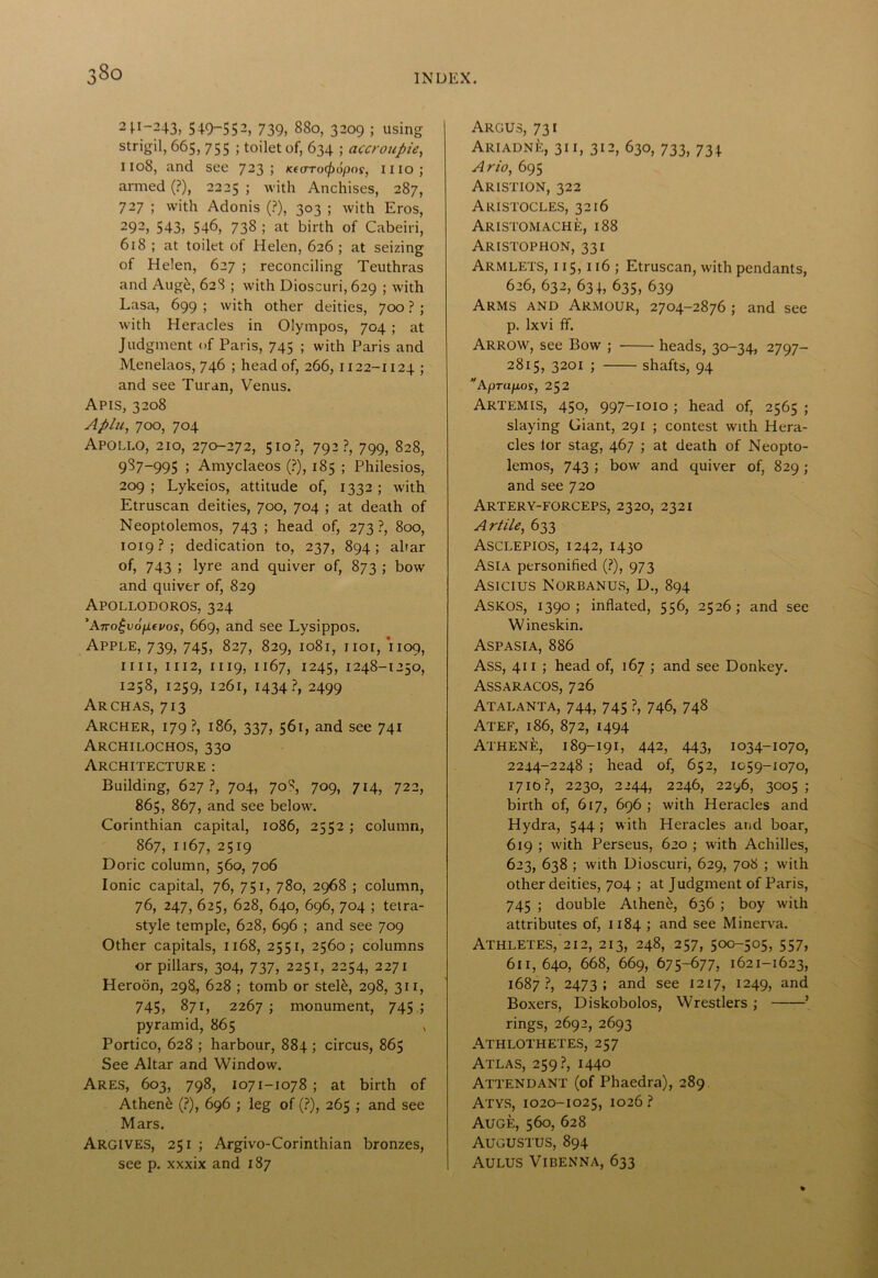 8o 2 I-1—243, 5+9-552, 739, 880, 3209 ; using strigil, 665, 755 ; toilet of, 634 ; accroupie, 1108, and see 723 ; Kfarocfui^ns, 1110; armed (?), 2225 ; with Anchises, 287, 727 ; with Adonis (?), 303 ; with Eros, 292> 543> 5+6, 738 ; at birth of Cabeiri, 618 ; at toilet of Helen, 626 ; at seizing of Helen, 627 ; reconciling Teuthras and Auge, 628 ; with Dioscuri, 629 ; with Lasa, 699 ; with other deities, 700 ? ; with Heracles in Olympos, 704 ; at Judgment of Paris, 745 ; with Paris and Menelaos, 746 ; head of, 266, 1122-1124 ; and see Turan, Venus. Apis, 3208 Apia, 700, 704 Apollo, 210, 270-272, 510?, 792?, 799, 828, 987-995 5 Amyclaeos (?), 185 ; Philesios, 209; Lykeios, attitude of, 1332; with Etruscan deities, 700, 704 ; at death of Neoptolemos, 743 ; head of, 273?, 800, 1019?; dedication to, 237, 894; altar of, 743 5 lyre and quiver of, 873 ; bow and quiver of, 829 Apollodoros, 324 'ATro£v6[i€vos, 669, and see Lysippos. Apple, 739, 745, 827, 829, 1081, 1101, 1109, mi, 1112, 1119, 1167, 1245, 1248-1250, 1258, 1259, 1261, 1434?, 2499 Arch as, 713 Archer, 179 ?, 186, 337, 561, and see 741 Archilochos, 330 Architecture : Building, 627?, 704, 70^, 709, 714, 722, 865, 867, and see below. Corinthian capital, 1086, 2552 ; column, 867, 1167, 2519 Doric column, 560, 706 Ionic capital, 76, 751, 780, 2968 ; column, 76, 247, 625, 628, 640, 696, 704 ; tetra- style temple, 628, 696 ; and see 709 Other capitals, 1168, 2551, 2560; columns or pillars, 304, 737, 2251, 2254, 2271 Heroon, 298, 628 ; tomb or steE, 298, 311, 745, 871, 2267 ; monument, 745 ; pyramid, 865 , Portico, 628 ; harbour, 884 ; circus, 865 See Altar and Window. Ares, 603, 798, 1071-1078 ; at birth of Athene (?), 696 ; leg of (?), 265 ; and see Mars. ARGIVES, 251 ; Argivo-Corinthian bronzes, Argus, 731 Ariadne, 31 i, 312, 630, 733, 73 + Ario, 695 Aristion, 322 Aristocles, 3216 Aristomache, 188 Aristophon, 331 Armlets, 115,116; Etruscan, with pendants, 626, 632, 631, 635, 639 Arms and Armour, 2704-2876 ; and see p. lxvi ff. Arrow, see Bow ; heads, 30-34, 2797- 2815, 3201 ; shafts, 94 Aprupos, 252 Artemis, 450, 997-1010; head of, 2565 ; slaying Giant, 291 ; contest with Hera- cles lor stag, 467 ; at death of Neopto- lemos, 743 ; bow and quiver of, 829; and see 720 Artery-forceps, 2320, 2321 Artile, 633 Asclepios, 1242, 1430 Asia personified (?), 973 Asicius Norbanus, D., 894 Askos, 1390; inflated, 556, 2526; and see Wineskin. Aspasia, 886 ASS, 411 ; head of, 167 ; and see Donkey. Assaracos, 726 Atalanta, 744, 745 ?, 746, 748 Atef, 186, 872, 1494 Athene, 189-191, 442, 443, 1034-1070, 2244-2248 ; head of, 652, 1059-1070, 1710?, 2230, 2244, 2246, 2296, 3005; birth of, 617, 696 ; with Heracles and Hydra, 544 ; with Heracles and boar, 619 ; with Perseus, 620 ; with Achilles, 623, 638 ; with Dioscuri, 629, 708 ; with other deities, 704 ; at Judgment of Paris, 745 ; double Athen6, 636 ; boy with attributes of, 1184 ; and see Minerva. Athletes, 212, 213, 248, 257, 500-505, 557, 611,640, 668, 669, 675-677, 1621-1623, 1687?, 2473; and see 1217, 1249, and Boxers, Diskobolos, Wrestlers ; ’ rings, 2692, 2693 Athlothetes, 257 Atlas, 259?, 1440 Attendant (of Phaedra), 289 Atys, 1020-1025, 1026 ? Auge, 560, 628 Augustus, 894