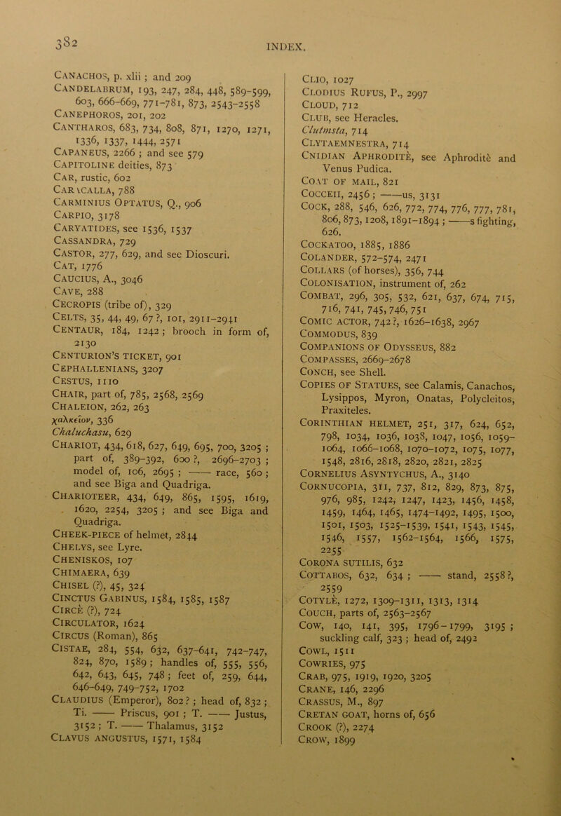 3$2 Canachos, p. xlii ; and 209 Candelabrum, 193, 247, 284, 448, 589-599, 603, 666-669, 771-781, 873, 2543-2558 CaNEPHOROS, 201, 202 Cantharos, 683, 734, 808, 871, 1270, 1271, 1336, 1337, 1444, 2571 Capaneus, 2266 ; and see 579 Capitoline deities, 873 Car, rustic, 602 Car vcalla, 788 Carminius Optatus, Q., 906 Carpio, 3178 Caryatides, see 1536, 1537 Cassandra, 729 Castor, 277, 629, and see Dioscuri. Cat, 1776 Caucius, A., 3046 Cave, 288 Cecropis (tribe of), 329 Celts, 35, 44, 49, 67 ?, 101, 2911—2941 Centaur, 184, 1242; brooch in form of, 2130 Centurion’s ticket, 901 Cephallenians, 3207 Cestus, iiio Chair, part of, 785, 2568, 2569 Chaleion, 262, 263 XaXKfiov, 336 Chaluchasu, 629 Chariot, 434, 618, 627, 649, 695, 700, 3205 ; part of, 389-392, 6oo ?, 2696-2703 ; model of, 106, 2695 ; race, 560 j and see Biga and Quadriga. Charioteer, 434, 649, 865, 1595, 1619, 1620, 2254, 3205 ; and see Biga and Quadriga. Cheek-piece of helmet, 2844 Chelys, see Lyre. Cheniskos, 107 Chimaera, 639 Chisel (?), 45, 324 ClNCTUS GABINUS, 1584, 1585, 1587 Circe (?), 724 Circulator, 1624 Circus (Roman), 865 Cistae, 284, 554, 632, 637-641, 742-747, 824, 870, 1589; handles of, 555, 556, 642, 643, 645, 748 ; feet of, 259, 644, 646-649, 749-752, 1702 Claudius (Emperor), 802?; head of, 832 ; Ti. Priscus, 901 ; T. Justus, 3152 ; T. Thalamus, 3152 Clavus angustus, 1571, 1584 Clio, 1027 Clodius Rueus, 1\, 2997 Cloud, 712 Club, see Heracles. Clutmsta, 714 Clytaemnestra, 714 Cnidian APHRODIT&, see Aphroditfc and Venus Pudica. Coat of mail, 821 COCCEII, 2456; US, 3131 Cock, 288, 546, 626, 772, 774, 776, 777, 781, 806, 873, 1208, 1891-1894 ; s fighting, 626. Cockatoo, 1885, 1886 Colander, 572-574, 2471 Collars (of horses), 356, 744 Colonisation, instrument of, 262 Combat, 296, 305, 532, 621, 637, 674, 715, 716, 741, 745,746, 75i Comic actor, 742?, 1626-1638, 2967 COMMODUS, 839 Companions of Odysseus, 882 Compasses, 2669-2678 Conch, see Shell. Copies of Statues, see Calamis, Canachos, Lysippos, Myron, Onatas, Polycleitos, Praxiteles. Corinthian helmet, 251, 317, 624, 652, 798, 1034, 1036, 1038, 1047, 1056, 1059- 1064, 1066-1068, 1070-1072, 1075, 1077, 1548, 2816, 2818, 2820, 2821, 2825 Cornelius Asyntychus, A., 3140 Cornucopia, 31 i, 737, 812, 829, 873, 875, 976, 985, 1242, 1247, 1423, 1456, 1458, 1459, 1464, 1465, 1474-1492, 1495, 1500, 1501, 1503, 1525-1539, I54L 1543, 1545, 1546, 1557, 1562-1564, 1566, 1575, 2255 Corona sutilis, 632 Cottabos, 632, 634; stand, 2558?, 2559 COTYLE, 1272, 1309-1311, 1313, 1314 Couch, parts of, 2563-2567 Cow, 140, 141, 395, 1796-1799, 3195; suckling calf, 323 ; head of, 2492 Cowl, i 5 i i Cowries, 975 Crab, 975, 1919, 1920, 3205 Crane, 146, 2296 Crassus, M., 897 Cretan goat, horns of, 656 Crook (?), 2274 Crow, 1899