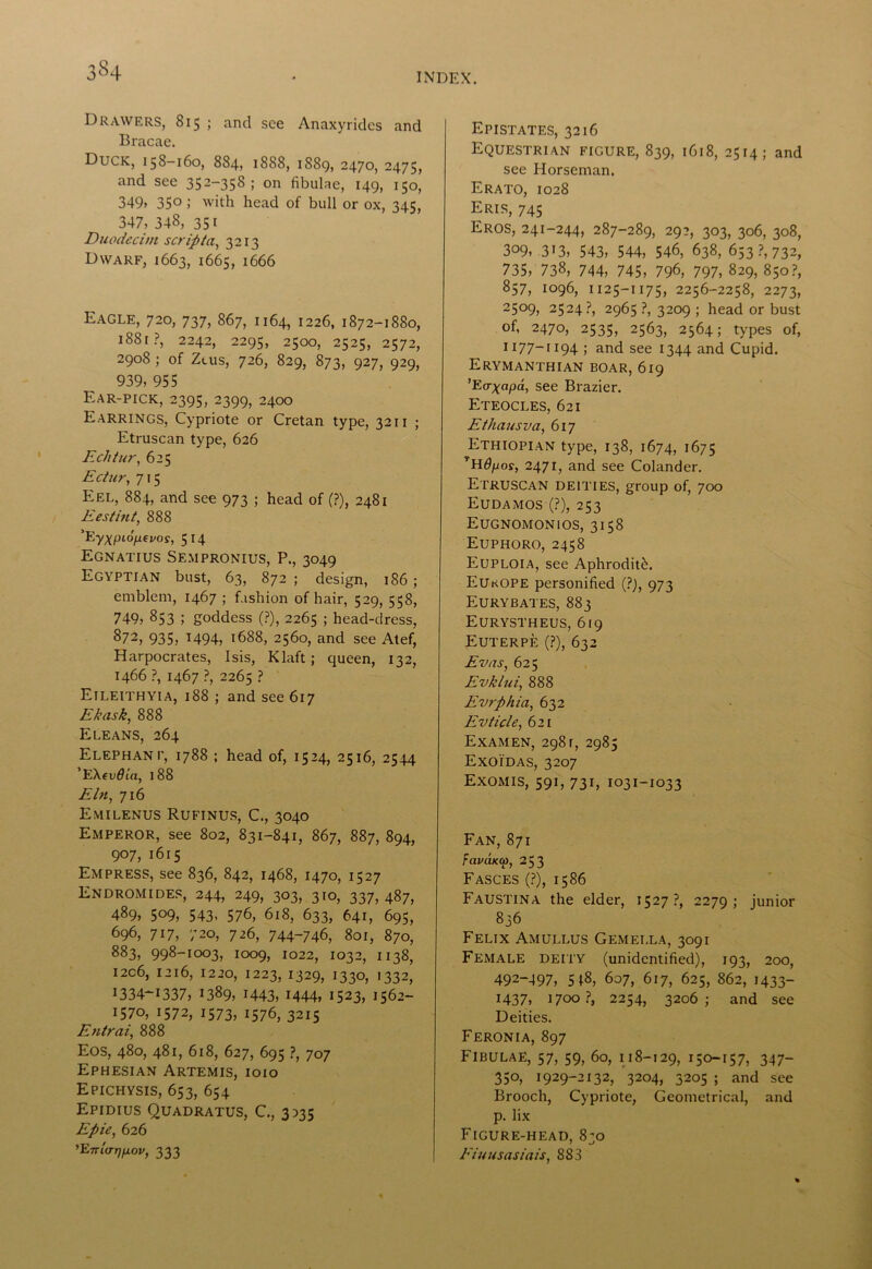 3«4 INDEX. Drawers, 815 ; and see Anaxyrides and Bracae. Duck, 158-160, 884, 1888, 1889, 2470, 2475, and see 352-35S ; on fibulae, 149, 150, 349, 35° >' with head of bull or ox, 345, 347, 348, 3Si Duodecim script a, 3213 Dwarf, 1663, 1665, 1666 Eagle, 720, 737, 867, 1164, 1226, 1872-1880, 1881?, 2242, 2295, 2500, 2525, 2572, 2908 ; of Zeus, 726, 829, 873, 927, 929, 939, 955 Ear-pick, 2395, 2399, 2400 Earrings, Cypriote or Cretan type, 3211 ; Etruscan type, 626 Echtur, 625 Ectur, 715 Eel, 884, and see 973 ; head of (?), 2481 Best hit, 888 'Eyxpiofiepos, 5 14 Egnatius Sempronius, P., 3049 Egyptian bust, 63, 872 ; design, 186; emblem, 1467 ; fashion of hair, 529, 558, 749, 853 ; goddess (?), 2265 ; head-dress, 872, 935, 1494, 1688, 2560, and see Atef, Harpocrates, Isis, Klaft; queen, 132, 1466 ?, 1467 ?, 2265 ? Eileithyia, 188 ; and see 617 Ekask, 888 Eleans, 264 Elephant, 1788 ; head of, 1524, 2516, 2544 ’EXf v6la, 188 Eln, 716 Emilenus Rufinus, C., 3040 Emperor, see 802, 831-841, 867, 887, 894, 907, 1615 Empress, see 836, 842, 1468, 1470, 1527 Endromides, 244, 249, 303, 310, 337, 487, 489, 509, 543, 576, 618, 633, 641, 695, 696, 717, 720, 726, 744-746, 801, 870, 883, 998-1003, 1009, 1022, 1032, 1138, I2C6, 1216, 12 20, 1223, 1329, 1330, 1332, 1334-1337, 1389, 1443, 1444, 1523, I562- 1570, 1572, I573, 1576, 3215 Entrai, 888 Eos, 480, 481, 618, 627, 695 ?, 707 Ephesian Artemis, ioio Epichysis, 653, 654 Epidius Quadratus, C., 3335 Epie, 626 'Enlarpj.ov, 333 Epistates, 3216 Equestrian figure, 839, 1618, 2514; and see Horseman. Erato, 1028 Eris, 745 Eros, 241-244, 287-289, 292, 303, 306, 308, 309, 313, 543, 544, 546, 638, 653?, 732, 735, 738, 744, 745, 796, 797, 829, 850?, 857, 1096, 1125—1175, 2256-2258, 2273, 25°9, 2524?, 2965 ?, 3209 ; head or bust of, 2470, 2535, 2563, 2564; types of, 1177-1194 ; and see 1344 and Cupid. Erymanthian boar, 619 ’Eo-^apa, see Brazier. Eteocles, 621 Ethausva, 617 Ethiopian type, 138, 1674, 1675 TH<9pos, 2471, and see Colander. Etruscan deities, group of, 700 Eudamos•(?), 253 Eugnomonios, 3158 Euphoro, 2458 Euploia, see Aphroditcb Eukope personified (?), 973 Eurybates, 883 Eurystheus, 619 Euterpe (?), 632 Evas, 625 Evklui, 888 Evrphia, 632 Evticle, 621 Examen, 298r, 2985 Exoidas, 3207 Exomis, 591, 731, 1031-1033 Fan, 871 FavaKO), 253 Fasces (?), 1586 Faustina the elder, 1527?, 2279; junior 836 Felix Amullus Gemei.la, 3091 Female deity (unidentified), 193, 200, 492-497, 518, 607, 617, 625, 862, 1433- 1437, 1700?, 2254, 3206; and see Deities. Feronia, 897 Fibulae, 57, 59, 60, 118-129, I5°-i57, 347- 350, 1929-2132, 3204, 3205 ; and see Brooch, Cypriote, Geometrical, and p. lix Figure-head, 830 Eiuusasiais, 8S3