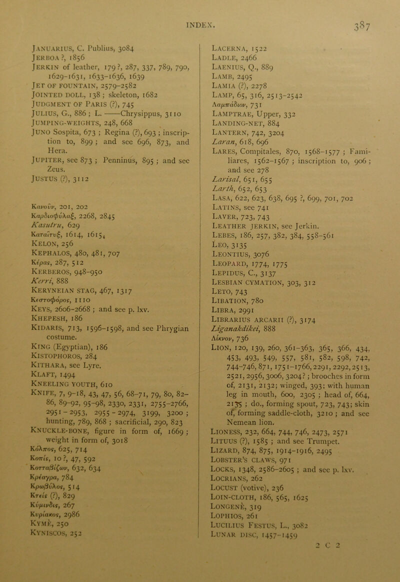 Januarius, C. Publius, 3084 Jerboa ?, 1856 Jerkin of leather, 179?, 287, 337, 789, 790, 1629-1631, 1633-1636, 1639 Jet of fountain, 2579-2582 Jointed doll, 138 ; skeleton, 1682 Judgment of Paris (?), 745 Julius, G., 886 ; L. Chrysippus, 3110 Jumping-weights, 248, 668 Juno Sospita, 673 ; Regina (?), 693 ; inscrip- tion to, 899 ; and see 696, 873, and Hera. Jupiter, see 873 ; Penninus, 895 ; and sec Zeus. Justus (?), 3112 Kavovv, 201, 202 Kap8io<fiv\a£, 2268, 2845 Kasutru, 629 Krtra7ru|, 1614, 1615 4 Kelon, 256 Kephalos, 480, 481, 707 Kf'pas, 287, 512 Kerberos, 948-950 Kerri, 888 Keryneian stag, 467, 1317 KeoTOf^dpo?, IIIO Keys, 2606-2668 ; and see p. lxv. Khepesh, 186 Kidaris, 713, 1596-1598, and see Phrygian costume. King (Egyptian), 186 Kistophoros, 284 Kithara, see Lyre. Klaft, 1494 Kneeling youth, 610 Knife, 7, 9-18, 43, 47, 56, 68-71, 79, 80, 82- 86, 89-92, 95-98, 2330, 2331, 2755-2766, 2951-2953, 2955-2974, 3199, 3200; hunting, 789, 868 ; sacrificial, 290, 823 Knuckle-bone, figure in form of, 1669 ; weight in form of, 3018 RoAn-or, 625, 714 Kottls, IO ?, 47, 592 KoTTClfiifav, 632, 634 Kpeaypa, 784 K[)(of3v\os, 514 Krtis (?), 829 Kfpn/5tr, 267 KvplaKoi, 2986 Kyme, 250 Kyniscos, 252 Lacerna, 1522 Ladle, 2466 Laenius, Q., 889 Lamb, 2495 Lamia (?), 2278 Lamp, 65, 316, 2513-2542 Aap7rd5ioi/, 731 Lamptrae, Upper, 332 Landing-net, 884 Lantern, 742, 3204 Laran, 618, 696 Lares, Compitales, 870, 1568-1577 ; Fami- liares, 1562-1567 ; inscription to, 906 ; and see 278 Larisal, 651, 655 Larth, 652, 653 Lasa, 622, 623, 638, 695 ?, 699, 701, 702 Latins, see 741 Laver, 723, 743 Leather jerkin, see Jerkin. Lebes, 186, 257, 382, 384, 558-561 Leo, 3135 Leontius, 3076 Leopard, 1774, 1775 Lepidus, C., 3137 Lesbian cymation, 303, 312 Leto, 743 Libation, 780 Libra, 2991 Librarius arcarii (?), 3174 Liganakdikei, 888 Aikvov, 736 Lion, 120, 139, 260, 361-363, 365, 366, 434, 453, 493, 549, 557, 581, 582, 598, 742, 744-746, 871, 1751-1766,2291, 2292,2513, 2521, 2956, 3006, 3204?; brooches in form of, 2131, 2132; winged, 393; with human leg in mouth, 600, 2305 ; head of, 664, 2135 ; do., forming spout, 723, 743; skin of, forming saddle-cloth, 3210; and see Nemean lion. Lioness, 232, 664, 744, 746, 2473, 2571 Lituus (?), 1585 ; and see Trumpet. Lizard, 874, 875, 1914-1916, 2495 Lobster’s claws, 971 Locks, 1348, 2586-2605 ; and see p. lxv. Locrians, 262 Locust (votive), 236 Loin-cloth, 186, 565, 1625 Longene, 319 Lophios, 261 Lucilius Festus, L., 3082 Lunar disc, 1457-1459 / c