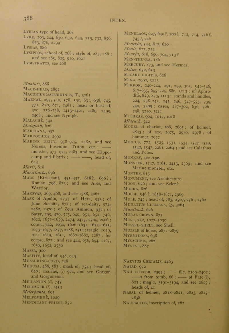 Lybian type of head, 268 Lyre, 203, 244, 630, 632, 633, 719, 732, 856, 873, 876, 2299 Lysias, 886 Lysippos, school of, 268 ; style of, 283, 286 ; and see 285, 825, 910, 1621 Lysistratos, see 268 Maatuis, 888 Mace-head, 2892 Macunius Saturninus, T., 3061 Maenad, 295, 540, 578, 590, 631, 638, 745, 771, 870, 871, 2481 ; head or bust cf, 300, 756-758, 1413-1421, 2489, 2495, 2498 ; and see Nymph. Malache, 542 Malafisch, 626 Marciana, 997 Mardochios, 2990 Marine deity, 95^~975? 2482, and see Nereus, Poseidon, Triton, etc. ; monster, 973, 974, 2483, and see Hippo- camp and Pistrix ; , head of, 644 Maris, 618 Maristiusta, 696 Mars (Etruscan), 451-457, 618?, 696?; Roman, 798, 873 ; and see Ares, and Warrior. Marsyas, 269, 468, and see 1388, 3062 Mask of Apollo, 273 ; of Hera, 953 ; of Juno Sospita, 673 ; of sea-deity, 974, 2482, 2970 ; of Zeus Ammon, 937 ; of Satyr, 295, 479, 575, 640, 651, 652, 746, 1622, 1657-1659, 2474, 2475, 2505, 2506; comic, 742, 1030, 1626-1631, 1633-1635, 1653-1657, 1857, 2288, 2514 ; tragic, 1029, 1641-1649, 1651, 1660-1662, 2287; for corpse, 877 ; and see 444, 656, 694, 1165, 1650, 1652, 2530 Mass a, 900 Mastiff, head of, 948, 949 Measuring-cord, 248 Medusa, 486, 583 ; mask of, 754 ; head of, 620; marine, (?) 974, and see Gorgon and Gorgoneion. Meilanion (?), 745 Meleager (?), 1453 Melerpanta, 695 Melpomen£, 1029 Mendicant priest, 852 Menelaos, 627, 640?, 700?, 712, 714, 716?, 743 ?, 746 Menerfa, 544,-617, 620 Menie, 627, 714 Menrfa, 618, 696, 704, 713 ? Men-thu-RA, 186 Mercury, 873, and see Hermes. Mcties, 652, 653 MlCARE DIGITIS, 826 Mina, 2990, 3013 Mirror, 240-244, 291, 299, 303, 541-546, ^17—635, 695-725, 880, 3213 ; of Aphro- dite, 829, 873, 1113 ; stands and handles, 224, 238-243, 245, 246, 547-553, 739, 740, 3209 ; cases, 287-302, 636, 726- 738, 3210, 3211 Mithras, 904, 1017, 1018 Mlacnch, 542 Model of chariot, 106, 2695 ; of helmet, 2843 ; of axe, 2975, 2976, 2978 ; of hammer, 2977 Modius, 772, 1525, 1531, 1534, 1537-1539, 1542, 1547, 2261, 2264 ; and see Calathos and Polos. Monkey, see Ape. Monster, 1747, 2161, 2413, 2569; and see Marine monster, etc. Months, 813 Monument, see Architecture. Moon, 626 ; and see Seleneb. Morra, 826 Mouse, 546 ?, 1858-1871, 2969 Mule, 745 ; head of, 783, 2507, 2561,2562 Munatius Clemens, Q., 3064 Munthitch, 626 Mural crown, 873 Muse, 732, 1027-1030 Mussel-shell, see Shell. Muzzle of horse, 2877-2879 Myrmidons, 638 Mysacheis, 262 Mystae, 887 Naevius Cerialis, 2463 Naiad, 972 Nail-cutter, 2394 ; file, 2399-2402; s from tomb, 66 ; of Fate (?), 623 ; magic, 3191-3194, and see 2605 ; heads of, 41 Nasal of helmet, 2818-2821, 2823, 2S25- 2838 Naupactos, inscription of, 262