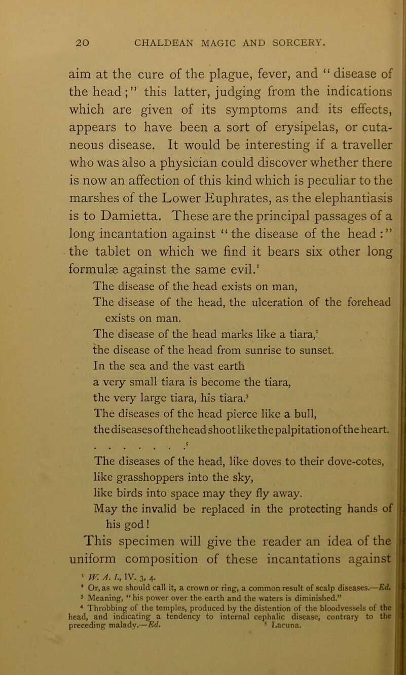 aim at the cure of the plague, fever, and “ disease of the head;” this latter, judging from the indications which are given of its symptoms and its effects, appears to have been a sort of erysipelas, or cuta- neous disease. It would be interesting if a traveller who was also a physician could discover whether there is now an affection of this kind which is peculiar to the marshes of the Lower Euphrates, as the elephantiasis is to Damietta. These are the principal passages of a long incantation against “the disease of the head the tablet on which we find it bears six other long formulae against the same evil.’ The disease of the head exists on man, The disease of the head, the ulceration of the forehead exists on man. The disease of the head marks like a tiara,‘ the disease of the head from sunrise to sunset. In the sea and the vast earth a very small tiara is become the tiara, the very large tiara, his tiara.® The diseases of the head pierce like a bull, the diseases of the head shoot like the palpitation of the heart. 5 The diseases of the head, like doves to their dove-cotes, like grasshoppers into the sky, like birds into space may they fly away. May the invalid be replaced in the protecting hands of his god! This specimen will give the reader an idea of the uniform composition of these incantations against ' IV. A. /., IV. 3, 4. ’ Or, as we should call it, a crown or ring, a common result of scalp diseases.—Ed. 3 Meaning, “ his power over the earth and the waters is diminished.” ^ Throbbing of the temples, produced by the distention of the bloodvessels of the head, and indicating a tendency to internal cephalic disease, contrary to the preceding malady.—Ed. ^ I.acuna. t > )