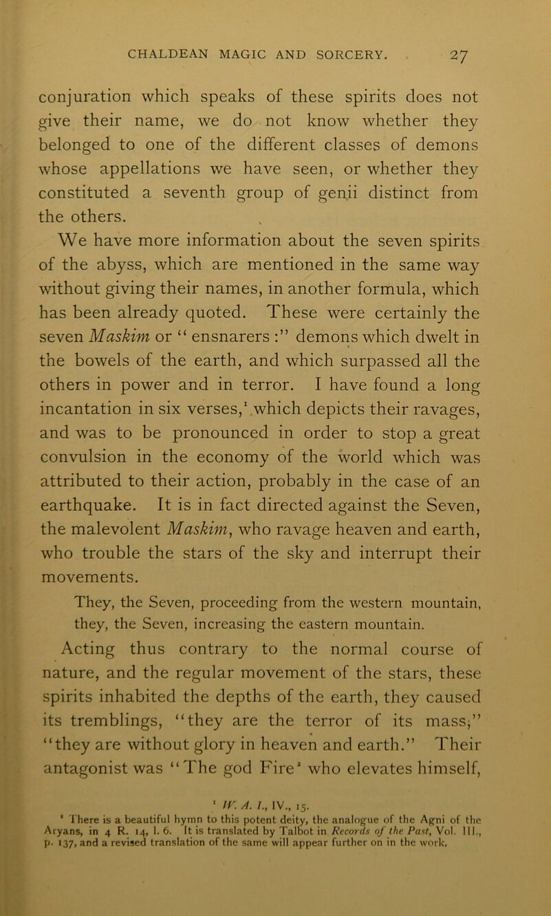 conjuration which speaks of these spirits does not give their name, we do not know whether they belonged to one of the different classes of demons whose appellations we have seen, or whether they constituted a seventh group of gen.ii distinct from the others. We have more information about the seven spirits of the abyss, which are mentioned in the same way without giving their names, in another formula, which has been already quoted. These were certainly the seven Maskim or “ ensnarers demons which dwelt in the bowels of the earth, and which surpassed all the others in power and in terror. I have found a long incantation in six verses,'.which depicts their ravages, and was to be pronounced in order to stop a great convulsion in the economy of the world which was attributed to their action, probably in the case of an earthquake. It is in fact directed against the Seven, the malevolent Maskim, who ravage heaven and earth, who trouble the stars of the sky and interrupt their movements. They, the Seven, proceeding from the western mountain, they, the Seven, increasing the eastern mountain. Acting thus contrary to the normal course of nature, and the regular movement of the stars, these spirits inhabited the depths of the earth, they caused its tremblings, “they are the terror of its massj” “they are without glory in heaven and earth.” Their antagonist was “The god Fire* who elevates himself, ■ IV„ 15. * There is a beautiful hymn to this potent deity, the analogue of the Agni of the Aryans, in 4 R. 14, 1. 6. It is translated by Talbot in Records of the Past, Vol. 111., p. 137, and a revised translation of the same will appear further on in the work.