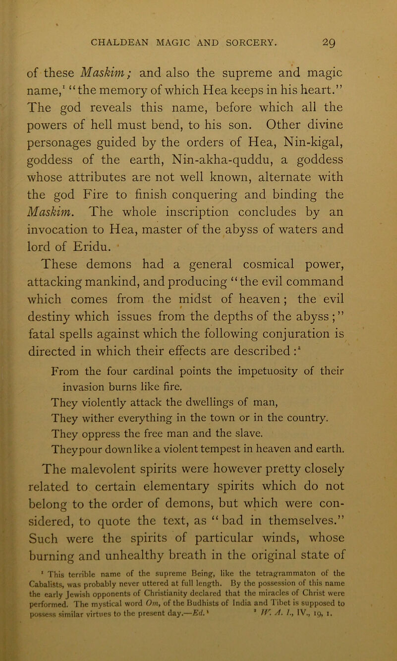 » of these Maskim; and also the supreme and magic name/ “the memory of which Hea keeps in his heart.” The god reveals this name, before which all the powers of hell must bend, to his son. Other divine personages guided by the orders of Hea, Nin-kigal, goddess of the earth, Nin-akha-quddu, a goddess whose attributes are not well known, alternate with the god Fire to finish conquering and binding the Maskim. The whole inscription concludes by an invocation to Hea, master of the abyss of waters and lord of Eridu. * These demons had a general cosmical power, attacking mankind, and producing “the evil command which comes from the midst of heaven; the evil destiny which issues from the depths of the abyss ; ” fatal spells against which the following conjuration is directed in which their effects are described :* I From the four cardinal points the impetuosity of their invasion burns like fire. They violently attack the dwellings of man, They wither everything in the town or in the country. They oppress the free man and the slave. They pour down like a violent tempest in heaven and earth. The malevolent spirits were however pretty closely related to certain elementary spirits which do not belong to the order of demons, but which were con- sidered, to quote the text, as “bad in themselves.” Such were the spirits of particular winds, whose burning and unhealthy breath in the original state of ‘ This terrible name of the supreme Being, like the tetragrammaton of the CabaliSts, was probably never uttered at full length. By the possession of this name the early Jewish opponents of Christianity declared that the miracles of Christ were performed. The mystical word Om, of the Budhists of India and Tibet is supposed to possess similar virtues to the present day.— Ed.' ’ TJ''. /I. /., IV., 19, 1. i'