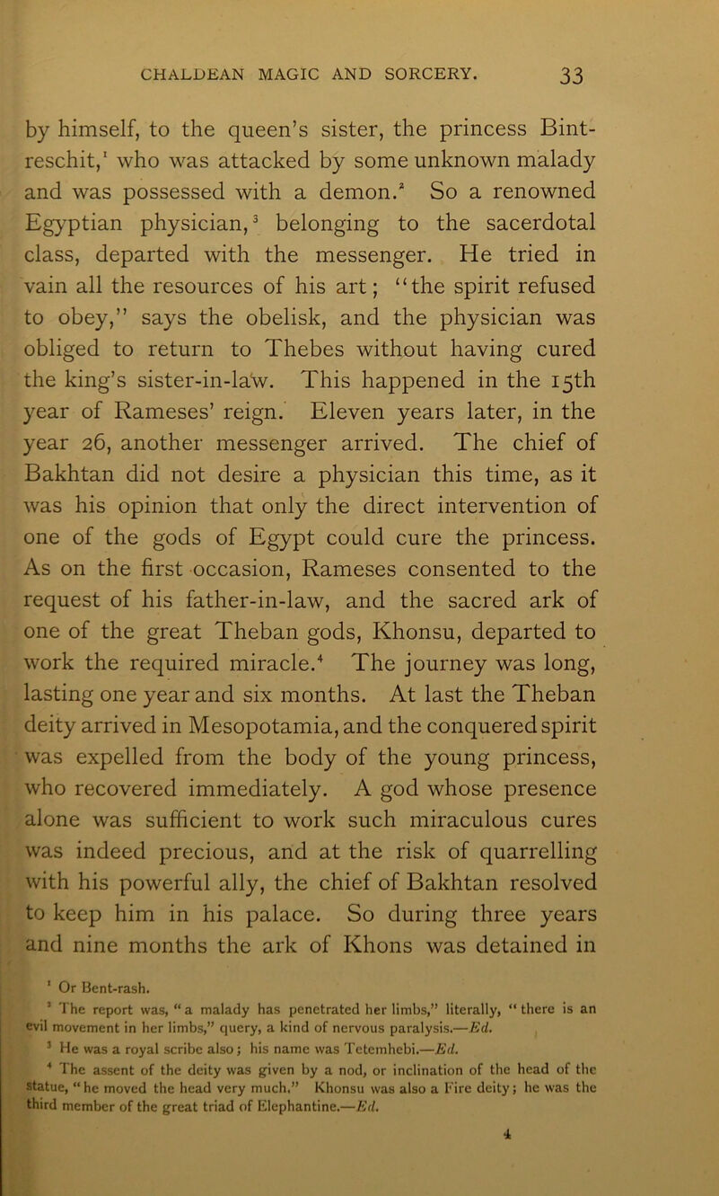 by himself, to the queen’s sister, the princess Bint- reschit,' who was attacked by some unknown malady and was possessed with a demon.* So a renowned Egyptian physician,^ belonging to the sacerdotal class, departed with the messenger. He tried in vain all the resources of his art; “the spirit refused to obey,” says the obelisk, and the physician was obliged to return to Thebes without having cured the king’s sister-in-laNv. This happened in the 15th year of Rameses’ reign. Eleven years later, in the year 26, another messenger arrived. The chief of Bakhtan did not desire a physician this time, as it was his opinion that only the direct intervention of one of the gods of Egypt could cure the princess. As on the first occasion, Rameses consented to the request of his father-in-law, and the sacred ark of one of the great Theban gods, Khonsu, departed to work the required miracle.'^ The journey was long, lasting one year and six months. At last the Theban deity arrived in Mesopotamia, and the conquered spirit was expelled from the body of the young princess, who recovered immediately. A god whose presence alone was sufficient to work such miraculous cures was indeed precious, and at the risk of quarrelling with his powerful ally, the chief of Bakhtan resolved to keep him in his palace. So during three years and nine months the ark of Khons was detained in ' Or Bent-rash. ’ The report was, “ a malady has penetrated her limbs,” literally, “ there is an evil movement in her limbs,” query, a kind of nervous paralysis.—Ed. ^ He was a royal scribe also; his name was Tetemhebi.—Ed. * The assent of the deity was given by a nod, or inclination of the head of the statue, “he moved the head very much.” Khonsu was also a Fire deity; he was the third member of the great triad of Elephantine.—Ed.