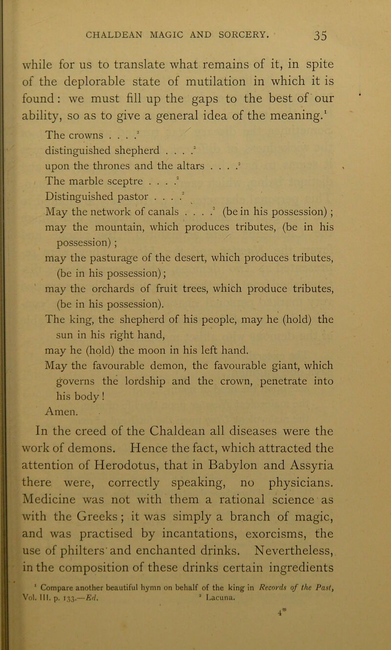 while for us to translate what remains of it, in spite of the deplorable state of mutilation in which it is found: we must fill up the gaps to the best of our ability, so as to give a general idea of the meaning.‘ The crowns . . . distinguished shepherd . . . / upon the thrones and the altars . . . The marble sceptre . . . Distinguished pastor . . . ^ May the network of canals . . . (be in his possession); may the mountain, which produces tributes, (be in his possession); may the pasturage of the desert, which produces tributes, (be in his possession); may the orchards of fruit trees, which produce tributes, (be in his possession). The king, the shepherd of his people, may he (hold) the sun in his right hand, may he (hold) the moon in his left hand. May the favourable demon, the favourable giant, which governs the lordship and the crown, penetrate into his body! Amen. In the creed of the Chaldean all diseases were the work of demons. Hence the fact, which attracted the attention of Herodotus, that in Babylon and Assyria there were, correctly speaking, no physicians. Medicine was not with them a rational science as with the Greeks; it was simply a branch of magic, and was practised by incantations, exorcisms, the use of philters'and enchanted drinks. Nevertheless, in the composition of these drinks certain ingredients ‘ Compare another beautiful hymn on behalf of the king in Records of the Past, Vol. 111. p. 133.— Ed, ’ Lacuna.